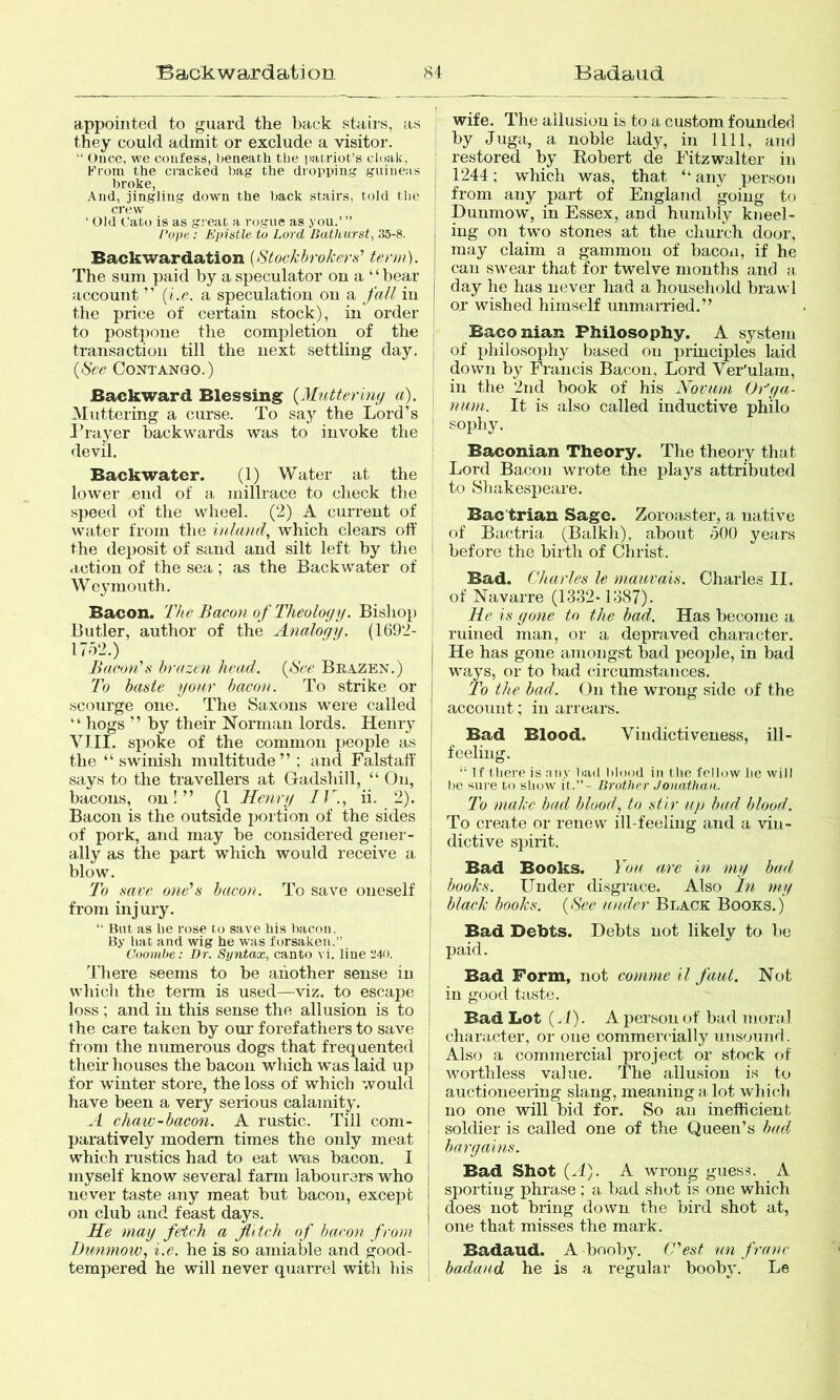 Backwardation Badaiid 8't appointed to guard the back stairs, as they could admit or exclude a visitor.  Once, we confess, beneath the patriot’s cloak, Krom the cracked bag the dropping guineas broke. And, jingling down the back stairs, told the crew ‘ Old Cato is as great a rogue as you.’ ” rope: Epistle to Lord Bathurst, .35-8. Backwardation [Stockbrokers'’ term). The sum paid by a speculator on a “bear account ” [l.c. a speculation on a fall in the price of certain stock), in order to postpone the completion of the transaction till the next settling day. [Sec Contango.) Backward Blessing [Mutteriny a). Muttering a curse. To say the Lord’s Prayer backwards was to invoke the devil. Backwater. (1) Water at the lower end of a millrace to clieck tlie speed of the wheel. (2) A current of water from tlie inland, which clears off the deposit of sand and silt left by tlie action of the sea ; as the Backwater of Weymouth. Bacon. 'The Bacon of Theology. Bishop Butler, author of the Analogy. (1692- 17d2.) Bacon’s brazen head. [See Brazen.) To baste yonr bacon. To strike or scourge one. The Saxons were called “ hogs ” by their Norman lords. Henry VIII. spoke of the common people as the “swinish multitude” ; and Falstatt' says to the travellers at Gadshill, “ On, bacons, on!” (1 Henry IV., ii. 2). Bacon is the outside portion of the sides of pork, and may be considered gener- ally as the part which would receive a blow. To save one’s bacon. To save oneself from injury. “ But as lie rose to save bis bacon, By hat and wig he was forsaken.” Coombe: Dr. Syntax, canto vi. line 340. There seems to be another sense in which the term is used—viz. to escajie loss ; and in this sense the allusion is to the care taken by our forefathers to save from the numerous dogs that frequented their houses the bacon which was laid up for winter store, the loss of which would have been a very serious calamity. A chaw-bacon. A rustic. Till com- paratively modern times the only meat which rustics had to eat was bacon. I myself know several farm labourers who never taste any meat but bacon, except on club and feast days. He may fetch a flitch of bacon from Dunniow, i.e. he is so amiable and good- tempered he will never quarrel with bis wife. The allusion is to a custom founded I by Juga, a noble lady, in 1111, and ! restored by Kobert de Fitzwalter in j 1244; which was, that “any per.soii ‘ from any part of England going to ; Dunmow, in Essex, and humbly kneel- [ ing on two stones at the church door, may claim a gammon of bacon, if he can swear that for twelve months and a, ! day he has never had a household brawl I or wished himself unmarried.” I Baconian Philosophy. A system j of philosophy based on principles laid ' down by Francis Bacon, Lord Ver'ulam, in the 2nd book of his Hovam Or'ya- 1 nam. It is also called inductive philo I sophy. i Baconian Theory. The theory that Lord Bacon wrote the plays attributed ! to Shakesjieare. Bac'triau Sage. Zoroaster, a native of Bactria (Balkli), about oOO years before the birth of Christ. Bad. Charles le mauvais. Charles II. ! of Navarre (1332-1387). ! He is gone to the had. Has become a ! ruined man, or a depraved character. He has gone amongst bad peojde, in bad ways, or to bad circumstances. To the bad. On the wrong side of the account; in arrears. Bad Blood. Vindictiveness, ill- ! feeling. ! “ Tf there is ;uiy had hlood in tlie fellow lie will j lie siu’e to show it.”- Brother Jonathan,. j I'o make bad blood, to stir up bad hlood. I To create or renew ill-feeling and a vin- j dictive spirit. j Bad Books. You are in my had I hooks. Under disgrace. Also In my i Mack hooks. [See under Black Books.) I Bad Debts. Debts not likely to be I paid. Bad Form, not comme il faiit. Not I in good tciste. j Bad Lot (J). A person of bad moral j character, or one commercially unsound. I Also a commercial project or stock of I worthless value. The allusion is to auctioneering slang, meaning a. lot which j no one will bid for. So an inefficient j soldier is called one of the Queen’s bad I bargains. j Bad Shot [A). A wrong guess. A sporting phrase ; a bad shot is one which does not bring tlown the bird shot at, one that misses the mark. Badaud. A booby. C’est nn franc I badaud he is a regular booby. Le