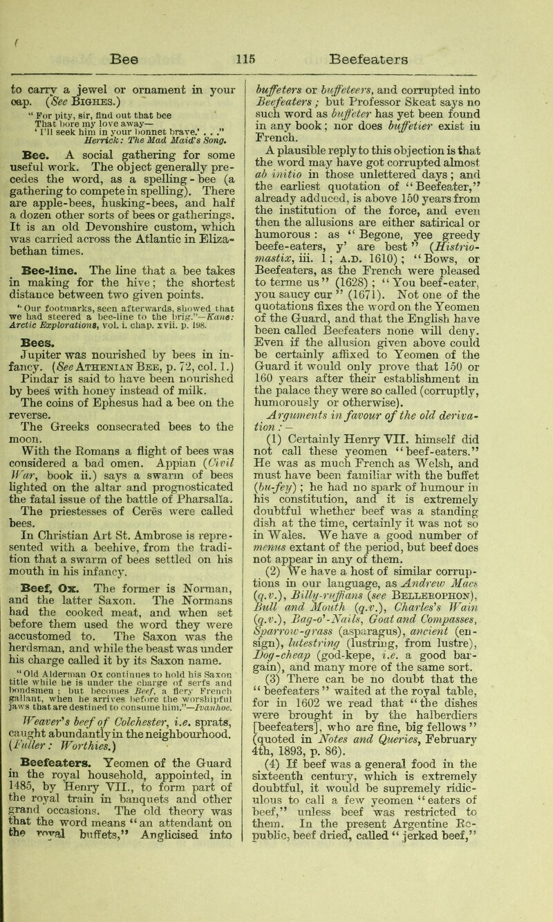 i Be© 116 Beefeaters to carry a jewel or ornament in your oap. (See Bighes.) “ For pity, sir, find out that bee That ])ore my love away— ‘ I’ll seek him in your bonnet brave.’ . . Herrick: The Mad Maid's Song. Bee. A social gathering for some useful work. The object generally pre- cedes the word, as a spelhng-hee (a gathering to compete in spelling). There are apple-bees, husking-bees, and half a dozen other sorts of bees or gatherings. It is an old Devonshire custom, which was carried across the Atlantic in Eliza- bethan times. Bee-line. The line that a bee takes in making for the hive; the shortest distance between two given points. “ Our footmarks, seen afterwards, showed that we had steered a bee-line to the ])rig.”—Kane: Arctic Explorations, vol. i. chap. xvii. p. 198. Bees. Jupiter was nourished by bees in in- fancy. (xS'ee Athenian Bee, p. 72, col. 1.) Pindar is said to have been nourished by bees with honey instead of milk. The coins of Ephesus had a bee on the reverse. The Greeks consecrated bees to the moon. With the Romans a flight of bees was considered a bad omen. Appian {Civil JCar, book ii.) says a swarm of bees lighted on the altar and prognosticated the fatal issue of the battle of Pharsalia. The priestesses of Ceres were called bees. In Christian Art St. Ambrose is repre - sented with a beehive, from the tradi- tion that a swarm of bees settled on his mouth in his infancy. Beef. Ox. The former is Norman, and the latter Saxon. The Normans had the cooked meat, and when set before them used the word they were accustomed to. The Saxon was the herdsman, and while the beast was under his charge called it by its Saxon name. “Old Alderman Ox continues to hold his Saxon title while he is under the charge of serfs and Imndsmen ; but becomes Beef, a fiery French gallant, when he arrives l>efore the worshipful jaws that are destined to consume him.”—Ivanhoe. Weaver's beef of Colchester, i.e. sprats, caught abundantly in the neighbourhood. {Fuller: Worthies.) Beefeaters. Yeomen of the Guard in the royal household, appointed, in 1485, by Henry VII., to form part of the royal train in banquets and other grand occasions. The old theory was that the word means “an attendant on the royal buffets,” Anglicised into buffeters or huffeteers, and corrupted into Beefeaters ; but Professor Skeat says no such word as biiffeter has yet been found in any book; nor does buffetier exist in French. A plausible reply to this objection is that the word may have got corrupted almost ab initio in those unlettered days; and the earliest quotation of “Beefeater,” already adduced, is above 150 years from the institution of the force, and even then the allusions are either satirical or humorous : as “ Begone, yee greedy beefe-eaters, y’ are best ” {Histrio- mastix,m.. 1; a.d. 1610); “Bows, or Beefeaters, as the French were pleased to terme us” (1628); “ You beef-eater, you saucy cur ” (1671). Not one of the quotations fixes the word on the Yeomen of the Guard, and that the English have been called Beefeaters none will deny. Even if the allusion given above could be certainly affixed to Yeomen of the Guard it would only prove that 150 or 160 years after their establishment in the palace they were so called (corruptly, humorously or otherwise). Argitments in favour of the old deriva- txO'H * (1) Certainly Henry VII. himself did not call these yeomen “beef-eaters.” He was as much French as Welsh, and must have been familiar with the buffet {hu-fey); he had no spark of humour in his constitution, and it is extremely doubtful whether beef wa,s a standing dish at the time, certainly it was not so in Wales. We have a good number of menus extant of the period, but beef does not appear in any of them. (2) We have a host of similar corrup- tions in our language, as Andrew Macs {q.v.), Billy-ruffians {see Belleeophon), Bull and Mouth {q.v.), Charles's 'Wain {q.v.), Bag-o'-Flails, Goat and Compasses, Sparrow-grass (asparagus), ancient (en- sign), lutestring (lustring, from lustre), Jjog-cheap (god-kepe, i.e. a good bar- gain), and many more of the same sort. (3) There can be no doubt that the “ beefeaters ” waited at the royal table, for in 1602 we read that “the dishes were brought in by the halberdiers [beefeaters], who are fine, big fellows ” (quoted in Notes and Queries, February 4th, 1893, p. 86). (4) If beef was a general food in the sixteenth century, which is extremely doubtful, it would be supremely ridic- ulous to call a few yeomen “eaters of beef,” unless beef was restricted to them. In the present Argentine Re- public, beef dried, called “ jerked beef,”