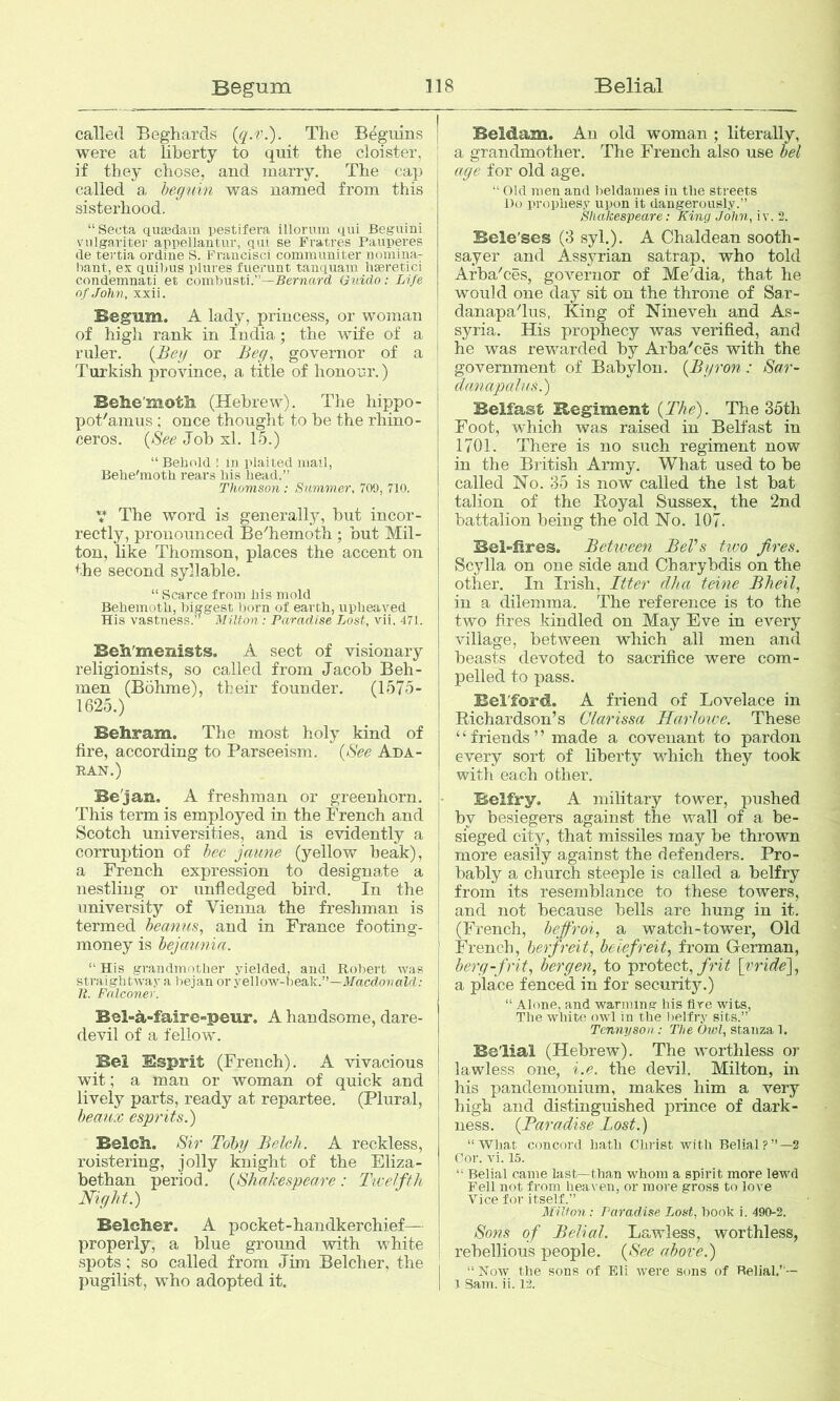 called Beghards (q.v.). The B^guins were at liberty to quit the cloister, if they chose, and marry. The cap called a heguin was named from this sisterhood. “ Secta quasdam pestifera illormu qui Beguini viilgariter appellantuv, qut se Fratres Pauperes de te)-tia ordine S. Fraucisci comm uniter nomina- ba.nt, ex quit>us pliires fuerunt tanquam liaeretici condemnati et comi)iisti.’’—Beniurd Guido: Life of John, xxii. Begum. A lady, princess, or wojnan of higli rank in India; the wife of a ruler. {Bey or Beg, governor of a Turkish province, a title of honour.) Behe'motii (Hebrew). The hippo- pot'aimis : once thought to be the rhino- ceros. {See Joh xl. 15.) “Beiudd ! m plaited mail, Behe'moth rears his head.” Thomson: Summer, 709, 710. V The word is generally, but incor- rectly, pronounced Be'hemoth ; but Mil- ton, like Thomson, places the accent on the second syllable. “ Scarce from his mold Behemoth, biggest horn of earth, upheaved His vastness.” Milton: Paradise Lost, vii. 471. Beh'menists. A sect of visionary religionists, so called from Jacob Beh- men (Bohme), their founder. (1575- 1625.) Behram. The most holy kind of fire, according to Parseeism. {See Ada- BAN.) Be'jan. A freshman or greenhorn. This term is employed in the French and Scotch universities, and is evidently a corruption of bee jaune (yellow beak), a French expression to designate a nestling or unfledged bird. In the university of Vienna the freshman is termed heanus, and in France footing- money is hejmmia. “ His grandmother yielded, and Robert was straigh tway a i)ejan or yellow-beak.”—d/acdojvoZd ; 11. Falconer. Bel-a-faire-peur. A handsome, dare- devil of a fellow. Bei Ssprit (French). A vivacious wit; a man or woman of quick and lively parts, ready at repartee, (Plural, hean:c esprits.) Belcli. Sir Toby Belch. A reckless, roistering, jolly knight of the Eliza- bethan period. {Shakespeare : Tic elfth Night.) Belcher. A pocket-handkerchief— properly, a blue ground with white spots; so called from Jim Belcher, the pugilist, who adopted it. Beldam. An old woman ; literally, a grandmother. The French also use hel age for old age. “ Old men and beldames in tlie streets Do prophesy upon it dangerously.” Shakespeare: King John, iv. 2. Bele'ses (3 syl.). A Chaldean sooth- sayer and Assyrian satrap, who told Arba'ces, governor of Me'dia, that he would one day sit on the throne of Sar- danapadus, King of Nineveh and As- syria. His prophecy was verified, and he was rewarded by Arba'ces with the I government of Babylon. {Byron: Sar- danapalas.) Belfast Regiment {The). The 35th Foot, which was raised in Belfast in 1701. There is no such regiment now in the British Anny. What used to be called No. 35 is now called the 1st bat talion of the E-oyal Sussex, the 2nd battalion being the old No. 107. Belfires. Betiveen BeVs tivo fires. Scylla on one side and Charybdis on the other. In Irish, liter dha teine Bheil, in a dilemma. The reference is to the two fires kindled on May Eve in every village, between which all men and beasts devoted to sacrifice were com- pelled to pass. Bel'ford. A friend of Lovelace in Richardson’s Clarissa Harlowe. These ‘ ‘ friends ’ ’ made a covenant to pardon every sort of liberty which they took with each other. Belfry. A military tower, pushed by besiegers agaiust the wall of a be- sieged city, that missiles may be thrown more easily against the defenders. Pro- bably a church steeple is called a belfry j from its resemblance to these towers, ! and not because bells are hung in it. I (French, heffroi, a watch-tower, Old i French, herfreit, bclefreit, from German, j berg-frit, bergen, to protect,/rii! fride), j a place fenced in for security.) “ Alone, and wanning his tire wits. The white owl in the 1)elfry sits.” I Tennyson: The Owl, stanza!. j Belial (Hebrew). The worthless or lawless one, i.e. the devil. Milton, in his pandemonium, makes him a very high and distinguished prince of dark- ness. {Paradise Tost.) “Wljat concoi'd hath Chi'ist with Belial?”—2 Oor. vi. 15. “ Belial came last—than whom a spirit more lewd Fell not from heaven, or more gross to love Vice for itself.” Milton : Paradise Lost, hook i. 490-2. Sons of Belial. Lawless, worthless, rebellious people. {See above.) I “Now tlie sons of Eli were sons of Belial.’ — I 1 Sam. ii. 12.