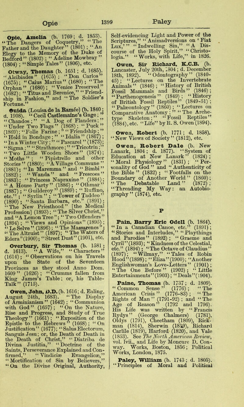 Opie Opie, Amelia (b. 1769; d. 1853). “The Dangers of Coquetry,” “The Father and the Daughter” (1801) ; “An Elegy to the Memory of the Duke of Bedford” (1802) ; “ Adeline Mowbray ” (1804) ; “ Simple Tales” (1806), etc. Otway, Thomas (b. 1651; d, 1685). “Alcibiades” (1675); “Don Carlos” (1675); “Caius Marius” (1680); “The Orphan” (1680); “ Venice Preserved” (1682); “ Titus and Berenice,” “ Fripd- ship in Fashion,” and “The Soldier’s Fortune.” Ouida (Louisa de la Ramee) (b. 1840; d. 1908). “ Cecil Castlemaine’s Gage; ” “ Chandos ; ” “A Dog of Flanders; ” “ Under Two Flags ” (1868); “ Puck ” (1869); “Folle Farine; ” “ Friendship; ” “ Held in Bondage; ” “ Idalia ” (1867); “In a Winter City; ” “ Pascarel ” (1873); ‘ ‘ Sigma ; ” “ Strathmore; ” “ Tricotrin; ’ ’ “Two Little Wooden Shoes” (1874); “ Moths ” ; “ Pipistrello and other Stories” (1880); “AVillage Commune ” (1881); “In Maremma ” and “Bimbi” (1882); “Wanda” and “Frescoes” (1883); “ Princess Napraxine ” (1884); “A House Party” (1886); “Othmar” (1887); “ Guilderoy ” (1889); “ Euffino, etc.” ; “ Syrlin ” ; “ Tower of Taddeo ” (1890); “ Santa Barbara, etc.” (1891); “The New Priesthood” [the Medical Profession] (1893); “ The Silver Christ,” and “A Lemon Tree ”; “ Two Offenders ” (1894); “Views and Opinions” (1895); “ Le Selve ” (1896); “ The Massarenes ”; “ The Altruist ” (1897); “ The Waters of Edera”(1900); “StreetDust”(1901), etc. Overhury, Sir Thomas (b. 1581; d. 1613). “A Wife,” “Characters” (1614); “ Observations on his Travels upon the State of the Seventeen Provinces as they stood Anno Dom. 1609” (1626); “ Crumms fallen from King James’s Table; or, his Table- Talk” (1715). Owen, John, i>.D. (b. 1616; d. Ealing, August 24th, 1683). “The Display of Arminianism” (1642) ; “Communion with God” (1657); “On the Nature, Rise and Progress, and Study of True Theology” (1661); “Exposition of the Epistle to the Hebrews ” (1668); “ On Justification” (1677); “SalusElectorum, Sanguis Jesu; or, the Death of Death in the Death of Christ,” “ Diatriba de Divina Justitia,” “Doctrine of the Saints, Perseverance Explained and Con- firmed,” “ Vindiciae Evangelicae, ” “Mortification of Sin by Believers,” “ On the Divine Original, Authority, Self-evidencing Light and Power of the Scriptures,” “Animadversions on ‘Fiat Lux,’” “Indwelling Sin,” “A Dis- course of the Holy Spirit,” “ Christo- logia.” “Works, with Life,” in 1826. Owen, Sir Richard, K.C.B. (b. Lancaster, July 20th, 1804; d. December 18th, 1892). “Odontography” (1840- 45); “Lectures on the Invertebrate Animals” (1846); “History of British Fossil Mammals and Birds” (1846); “Parthenogenesis” (1849); “History of British Fossil Reptiles” (1849-51); “Palaeontology” (1860); “Lectures on Comparative Anatomy ; ” “The Aphe- type Skeleton;” “Fossil Reptiles” (1884),etc. “Life” byR. S. Owen(1894). Owen, Robert (b. 1771; d. 1858). “New Views of Society” (1812), etc. Owen, Robert Dale (b. New Lanark, 1804; d. 1877). ‘ ‘ System of Education at New Lanark ” (1824) ; “Moral Physiology” (1831); “Per- sonality of God ” and “ Authenticity of the Bible ” (1832) ; “Footfalls on the Boundary of Another World” (1860); “ The Debatable Land ” (1872) ; “Threading My Way: an Autobio- graphy” (1874), etc. P Pain, Barry Eric Odell (b. 1864). “In a Canadian Canoe, etc.” (1891); “Stories and Interludes,” “Playthings and Parodies” (1892); “Graeme and Cyril ’ ’ (1893); “ Kindness of the Celestial, etc.” (1894); “The Octave of Claudius ” (1897); “Wilmay,” “Tales of Robin Hood”(1898); “Eliza”(1900); “Another Englishwoman’s Love-Letters” (1901); “The One Before” (1902); “Little Entertainments”(1903); “Deals”(1904). Paine, Thomas (b. 1737; d. 1809). “ Common Sense ” (1776); “ The American Crisis ” (1776-83) ; “ The Rights of Man” (1791-92) ; and “The Age of Reason” (1792 and 1796). His Life was written by ‘ ‘ Francis Rydys” (George Chalmers) (1781), Oldys (1791), Cheetham (1809), Rick- man (1814), Sherwin (181t9), Richard Carlile (1819), Harford (1820), and Vale (1853). See Tlie North American Review, vol. Ivii., and Life by Moncure D. Con- way. Works, Boston, 1856; Political Works, London, 1875. Paley, William (b. 1743; d. 1805). “Principles of Moral and Political