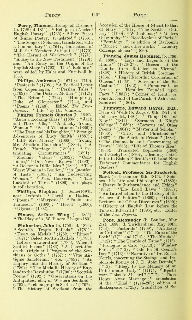 Percy 1-102 Pope Percy, Thomas, Bishop of Dromore (b. 1728; d, ISllj. “ Reliques of Ancient English Poetry” (1765) ; “Rive Pieces of Runic Poetry, translated” (1763); “The Songs of Solomon, translated, with a Commentary” (1764); translation of Mallet’s “Northern Antiquities” (1770); “The Hermit of Warkworth ” (1771); “A Key to the New Testament ” (1779); and “An Essay on the Origin of the English Stage ”(1793). The “Reliques ” were edited by Hales and Furnivall in 1868. Philips, Ambrose (b. 1671 ; d. 1749). “Pastorals” (1708) ; “A Poetical Letter from Copenhagen,” “Persian Tales” (1709) ; “The Distrest Mother ” (1712); “The Briton” (1722); “Humphrey, Duke of Gloucester” (1722), and “Poems” (1748). Edited The Free- thinker. “Life ” by Dr. Johnson. Philips, Francis Charles (b. 1849). “As in a Looking-Glass” (1885); “Jack and Three Jills,” “A Lucky Young Woman,” “ Social Vicissitudes” (1886); ‘ ‘ The Dean and his Daughter, ” ‘ ‘ Strange Adventures of Lucy Smith” (1887); “Little Mrs. Murray ” (1888), “Young Mr. Ainslie’s Courtship” (1889); “A French Marriage ” (1890) ; “ Ex- tenuating Circumstances ” (1891) ; “ Madame Valerie ” (1892) ; “Con- stance,” “ One Never Knows” (1893); “ADoctor in Difficulties ” (1894); “ The Worst Woman in Loudon,” “A Question of Taste” (1895); “An Undeserving Woman,” “ Mrs. Bouverie,” “ The Luckiest of Three” (1896); also plays in collaboration. Phillips, Stephen (b. Somertown. near Oxford). “ Christ in Hades,’ “Poems,” “Marpessa,” “Paolo and Francesca” (1899); “Herod” (1900); “ Ulysses ” (1902). Pinero, Arthur Wing (b. 1855). “The Plays of A. W. Pinero,’’begun 1891. Pinkerton, John (b. 1758 ; d, 1826). “Scottish Tragic Ballads” (1781); “Essay on Medals” (1782); “Rimes” (1782);“ Select Scottish Ballads ”(1783); “Letters on Literature” (1785); “Ancient Scottish Poems ” (1786); “A Dissertation on the Origin and Progress of the Scy- thians or Goths” (1787) ; “Vitae An- tiques Sanctorum,” etc. (1789); “An Inquiry into the History of Scotland ’ ’ (1789); “ The Medallic History of Eng- land to the Revolution ” (1790); “ Scottish Poems” (1792) ; “Observations on the Antiquities, etc., of Western Scotland” (1793); “ Ichonographia Scotica ” (1797); “ The History of Scotland from the Accession of the House of Stuart to that of Mary” (1797); “The Scottish Gal- lery ” (1799); “ Walpoliaua • ” “ Modern Geography; ” “ Recollections of Paris; ” “ Petralogy ; ” an edition of Barbour’s “ Bruce ; ” and other works. “ Literary Correspondence” (1830). Planch^, James Robinson (b. 1796; d. 1880). “Lays and Legends of the Rhine” (1826-27); “Descent of the Danube from Ratisbon to Vienna ” (1828); “History of British Costume” (1834); “Regal Records : Coronation of Queens” (183^8); “Souvenir of the Bal Costume ” (1842) ; “ Pursuivant at Arms; or. Heraldry Founded upon Facts” (1851); “Comer of Kent; or, some Account of the Parish of Ash-next- Sandwich” (1864). Plumptre, Edward Hayes, D.D., Dean of Wells (b. August 6th, 1821 ; d. February 1st, 1891). “ Things Old and New ” (1844) ; “ Sermons at King’s College” (1859); “Lazarus and Other Poems ” (1864); “ Master and Scholar ” (1866); “Christ and Christendom” (1867); “ The Spirits in Prison ” (1884) ; ‘ ‘ The Commedia and Canzonnierg of Dante” (1886); “Life of Thomas Ken” (1888). Translated Sophocles (1866) and ^schylus (1870); a leading contri- butor to Bishop Ellicott’s “Old and New Testament Commentaries for English Readers.” Pollock, Professor Sir Frederick, Bart. (b. December 10th, 1845). “Spin- oza, his Life and Philosophy ” (1880); “Essays in Jurisprudence and Ethics” (1882), “ The_ Land Laws ” (1883) ; ‘ ‘ An Introduction to the History of the Science of Politics” (1890); “Oxford Lectures and Other Discourses ” (1890); ‘ ‘ History of English Law before the j Time of Edward I.” (1895), etc. Editor of the Law Reports. Pope, Alexander (b. London, May 21st, 1688; d. Twickenham, May 30th, 1744). “ Pastorals ” (1709); “ An Essay on Criticism ” (1711); “ The Rape of the Lock” (1711 and 1714); “The Messiah” (1712); “ The Temple of Fame ” (1712); “Prologue to Cato” (1713); “Windsor Forest” (1713); “Ode for St. Cecilia’s Day ” (1713); “ Narrative of Dr. Robert Norris, concerning the Strange and De- plorable Frenzy of J. D. (John Dennis) ” (1713); “Elegy to the Memory of an Unfortunate Lady” (1717); “Epistle from Eloisa to Abelard” (1717); “ Three Hours After Marriage ; ” translation of the “Iliad” (1715-20); edition of Shakespeare (1725); translation of the