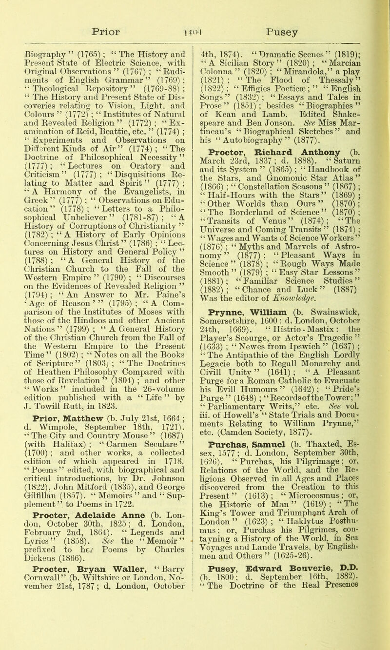 Prior 14n 4 Pusey Biography ” (1765); “ The History and Present State of Electric Science, with Original Observations ” (1767) ; “Rudi- ments of English Grammar” (1769); “Theological Repository” (1769-88); “ The History and Present State of Dis- coveries relating to Vision, Light, and Colours ” (1772) ; “ Institutes of Natural and Revealed Religion ” (1772) ; “ Ex- amination of Reid, Beattie, etc. ” (1774) ; “ hlxperiments and Observations on Different Kinds of Air” (1774); “The Doctrine of Philosophical Necessity” (1777); “Lectures on Oratory and Criticism” (1777); “Disquisitions Re- lating to Matter and Spirit” (1777) ; “A Harmony of the Evangelists, in Greek” (1777); “ Observations on Edu- cation” (1778); “Letters to a Philo- sophical Unbeliever” (1781-87); “A History of Corruptions of Christianity ’ ’ (1782) ; “ A History of Early Opinions Concerning Jesus Christ” (1786) ; “Lec- tures on History and General Policy ” (1788); “A General History of the Christian Church to the Fall of the Western Empire ” (1790) ; “ Discourses on the Evidences of Revealed Religion ’ ’ (1794); “An Answer to Mr. Paine’s ‘Age of Reason’” (1795) ; “A Com- parison of the Institutes of Moses with those of the Hindoos and other Ancient Nations ” (1799) ; “A General History of the Christian Church from the Fall of the Western Empire to the Present Time ” (1802) ; “ Notes on all the Books of Scripture” (1803; ; “ The Doctrines of Heathen Philosophy Compared with those of Revelation” (1804) ; and other “ Works” included in the 26-volume edition published with a “ Life ” by J. Towill Rutt, in 1823. Prior, Matthew (b. July 21st, 1664 ; d. Wimpole, September 18th, 1721). “ The City and Country Mouse ” (1687) (with Halifax); “Carmen Seculare ” (1700) ; and other works, a collected edition of which appeared in 1718. “ Poems ” edited, with biographical and critical introductions, by Dr. Johnson (1822), John Mitford (1835), and George Gilfillan (1857). “ Memoirs ” and “ Sup- plement ” to Poems in 1722. Procter, Adelaide Anne (b. Lon- don, October 30th, 1825; d. London, February 2nd, 1864). “ Legends and Lyrics” (1858). See the “Memoir” prefixed to her Poems by Charles j Dickens (1866). i Procter, Bryan Waller, “Barry Cornwall” (b. Wiltshire or London, No- j vember 21st, 1787 ; d. London, October ■ 4th, 1874). “ Dramatic Scenes ” (1819); “A Sicilian Story” (1820); “ Marcian Colonna ” (1820) ; “Mirandola,” a play (1821); “The Flood of Thessaly” (1822) ; “ Effigies Poeticae ; ” “ English Songs” (1832); “Essays and Tales in Prose” (1851); besides “Biographies” of Kean and Lamb. Edited Shake- speare and Ben Jonson. See Miss Mar- tineau’s “Biographical Sketches” and his “Autobiography” (1877)- Proctor, Richard Anthony (b. March 23rd, 1837; d. 1888). “Saturn and its System ” (1865); “ Handbook of the Stars, and Gnomonic Star Atlas ’’ (1866) ; “ Constellation Seasons ” (1867); “Half-Hours with the Stars” (1869) ; “Other Worlds than Ours” (1870); “The Borderland of Science” (1870); “Transits of Venus” (1874); “The Universe and Coming Transits ” (1874) ; ‘ ‘ Wages and Wants of Science Workers ’ ’ (1876); “ Myths and Marvels of Astro- nomy ” (1877); “Pleasant Ways in Science” (1878) ; “Rough Ways Made Smooth” (1879) ; “Easy Star Lessons” (1881); “Familiar Science Studies” (1882); “Chance and Luck” (1887) Was the editor of Knowledge. Prynne, William (b. Swainswick, Somersetshire, 1600 ; d. London, October 24th, 1669). “ Histrio - Mastix : the Player’s Scourge, or Actor’s Tragedie ” (1633) ; “ Newes from Ipswich ” (1637) ; “ The Antipathie of the English Lordly Legacie both to Regall Monarchy and Civill Unity” (1641); “A Pleasant Purge for a Roman Catholic to Evacuate his Evill Humours ” (1642) ; “ Pride’s Purge” (1648); “ Records of the To wer; ” “ Parliamentary Writs,” etc. See vol. hi. of Howell’s “ State Trials and Docu- ments Relating to William Prynne,” etc. (Camden Society, 1877). Purchas, Samuel (b. Thaxted, Es- sex, 1577; d. London, September 30th, 1626). “Purchas, his Pilgrimage; or. Relations of the World, and the Re- i ligions Observed in all Ages and Places discovered from the Creation to this Present” (1613); “ Microcosmus; or, the Historie of Man” (1619); “The King’s Tower and Triumphant Arch of London ” (1623) ; “ Haklytus Posthu- inus; or, Purchas his Pilgrimes, con- tayning a History of the World, in Sea Voyages and Lande Travels, by English- men and Others ” (1625-26). Pusey, Edward Bonverie, D.D. (b. 1800; d. September 16th, 1882). “ The Doctrine of the Real Presence