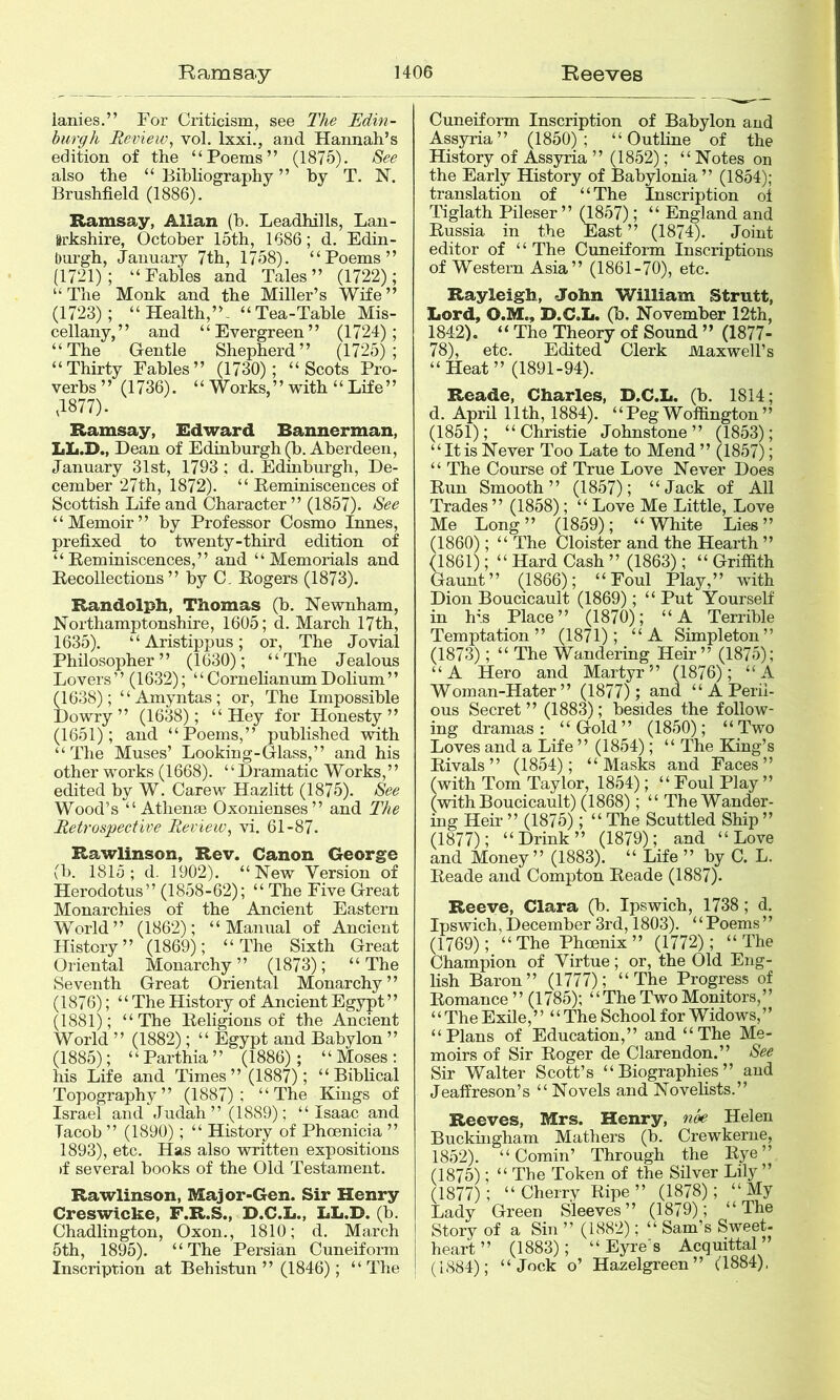 ianies.” For Criticisra, see The Edin- burgh Review^ vol. Ixxi., and Hannah’s edition of the “Poems” (1875). See also the “ Bihhography ” hy T. N. Brushfield (1886). Ramsay, Allan (h. Leadhills, Lan- arkshire, October 15th, 1686; d. Edin- Ourgh, January 7th, 1758). “Poems” (1721); “Fables and Tales” (1722); “The Monk and the Miller’s Wife” (1723); “Health,”. “Tea-Table Mis- cellany,” and “Evergreen” (1724); “The Gentle Shepherd” (1725); “Thirty Fables” (1730); “Scots Pro- verbs” (1736). “ Works,” with “ Life” ,1877). Ramsay, Edward Bannerman, LL.D., Dean of Edinburgh (b. Aberdeen, January 31st, 1793 ; d. Edinburgh, De- cember 27th, 1872). “ Reminiscences of Scottish Life and Character ” (1857). See “Memoir” by Professor Cosmo Innes, prefixed to twenty-third edition of “Reminiscences,” and “Memorials and Recollections” by C. Rogers (1873). Randolph, Thomas (b. Newnham, Northamptonshire, 1605; d. March 17th, 1635). “Aristippus; or. The Jovial Philosopher” (1630); “The Jealous Lovers” (1632); “CornehanumDolium” (1638); “Amyntas; or. The Impossible Dowry” (1638); “Hey for Honesty” (1651); and “Poems,” published with “The Muses’ Looking-Glass,” and his other works (1668). “Dramatic Works,” edited by W. Carew Hazlitt (1875). See Wood’s “ Athenas Oxonienses” and The Retrospective Review, vi. 61-87. Rawlinson, Rev. Canon George (1). 1815; d. 1902). “New Version of Herodotus” (1858-62); “ The Five Great Monarchies of the Ancient Eastern World” (1862); “Manual of Ancient History” (1869); “The Sixth Great Oriental Monarchy” (1873); “The Seventh Great Oriental Monarchy” (1876); ‘ ‘ The History of Ancient Egypt ’ ’ (1881); “The Religions of the Ancient World ” (1882); “ Egypt and Babylon ” (1885); “Parthia” (1886); “Moses: his Life and Times” (1887); “Biblical Topography” (1887); “The Kings of Israel and Judah” (1889); “Isaac and Tacob ” (1890); “ History of Phoenicia ” 1893), etc. Has also written expositions if several books of the Old Testament. Rawlinson, Major-Gen. Sir Henry Creswicke, F.R.S., D.G.L., LL.B. (b. Chadlington, Oxon., 1810; d. March 5th, 1895). “The Persian Cuneiform Inscription at Behistun ” (1846); “ The Cuneiform Inscription of Babylon and Assyria” (1850); “Outline of the History of Assyria ” (1852); “ Notes on the Early History of Babylonia” (1854); translation of “The Inscription ol Tiglath Pileser ” (1^57); “ England and Russia in the East ” (1874). Joint editor of ‘ ‘ The Cuneiform Inscriptions of Western Asia” (1861-70), etc. Rayleigh, John William Strutt, Lord, O.M., D.C.L. (b. November 12th, 1842), “ The Theory of Sound ” (1877- 78), etc. Edited Clerk Maxwell’s “ Heat ” (1891-94). Reade, Charles, D.C.L. (b. 1814; d. April 11th, 1884). “PegWoffington” (1851); “Christie Johnstone” (1853); “Itis Never Too Late to Mend ” (1857); “ The Course of True Love Never Does Run Smooth” (1857); “Jack of All Trades ” (1858); “ Love Me Little, Love Me Long” (1859); “White Lies” (1860); “ The Cloister and the Hearth ” (1861); “ Hard Cash ” (1863); “ Griffith Gaunt” (1866); “Foul Play,” with Dion Boucicault (1869); “ Put Yourself in h’s Place” (1870); “A Terrible Temptation” (1871); “A Simpleton” (1873); “ The Wandering Heir” (1875); “A Hero and Martyr” (1876); “A Woman-Hater” (1877); and “ A Peril- ous Secret” (1883); besides the follow- ing dramas: “Gold” (1850); “Two Loves and a Life ” (1854); “ The King’s Rivals” (1854); “Masks and Faces” (with Tom Taylor, 1854); “ Foul Play ” (with Boucicault) (1868); “ The Wander- ing Heir ” (1875); “ The Scuttled Ship ” (1877); “Drink” (1879); and “Love and Money” (1883). “ Life ” by C. L. Reade and Compton Reade (1887). Reeve, Clara (b. Ipswich, 1738; d, Ipswich,December 3rd, 1803). “Poems” (1769); “The Phoenix” (1772); “The Champion of Virtue; or, the Old Eng- lish Baron” (1777); “The Progress of Romance ” (1785); “The Two Monitors,” ‘ ‘ The Exile, ” “ The School for Widows, ’ ’ “Plans of Education,” and “The Me- moirs of Sir Roger de Clarendon.” See Sir Walter Scott’s “Biographies” and Jeaffreson’s “ Novels and Novehsts.” Reeves, Mrs. Henry, nk Helen Buckingham Mathers (b. Crewkerne, 1852). “Cornin’ Through the Rye” (1875); “ The Token of the Silver Lily” (1877); “ Cherry Ripe ” (1878); “ My Lady Green Sleeves” (1879); “The Story of a Sin ” (1882); “ Sam’s Sweet- heard” (1883); “Eyre's Acquittal’ (1884); “Jock o’ Hazelgreen” (1884),