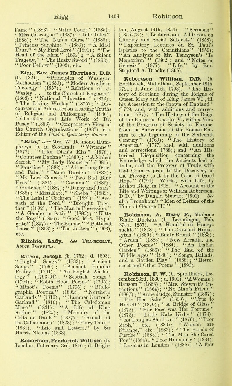 Fame ” (1883) ; “ Mitre Court ” (1885); “Miss Gascoigne” (1887); “Idle Tales” (1888); “The Nun’s Curse” (1888); “Princess Sunshine” (1889); “A Mad Tour,” “ My First Love ” (1891); “ The Head of the Firm” (1892); “ A Silent Tragedy,” “ The Rusty Sword ” (1893) ; “ Poor Fellow ” (1902), etc. Bigg, Rev. James Harrison, D.D. (b. 1821). “Principles of Wesleyan Methodism ” (1850); “ Modem Anglican Tneology” (1857); “Relations of J. Wesley . . . to the Church of England ” (1868) ; “National Education” (1873) ; “The Living Wesley” (1875); “Dis- courses and Addresses on Leading Truths of Religion and Philosophy” (1880); “ Character and Life Work of Dr. Pusey ” (1883) ; “ Comparative View of the Church Organisations” (1887), etc. Editor of the London Quarterly Review. “ Rita,” vere Mrs. W. Desmond Hum- phreys (b. in Scotland). “ Vivienne ” (1877); “Like Dian’s Kiss” (1878); “ Countess Daphne ” (1880); “A Sinless Secret,” “My Lady Coquette” (1881) ; “ Faustine ” (1882); “After Long Grief and Pain,” “Dame Durden” (1883); “My Lord Conceit,” “Two Bad Blue Eyes” (1884); “ Corinna ” (1885); “ Gretchen ” (1887); “Darby and Joan” (1888) ; “MissKate,” “ Sheba” (1889) ; “ The Laird o’ Cockpen ” (1891); “ Ase- nath of the Ford,” “Brought Toge- ther ” (1892); “ The Man in Possession, “ “A Gender in Satin” (1895); “Kitty the Rag” (1896); “Good Mrs. Hypo- crite” (1897); “ The Sinner,” “ Petticoat Loose” (1898); “The Jesters” (1903), etc. Ritchie, Lady. See Thackbeat, Anne Isabella. Ritson, Joseph (b. 1752; d. 1803). “English Songs” (1783); “Ancient Songs” (1790); “Ancient Popular Poetry” (1791); “An English Antho- logy” (1793-94); “Scottish Songs” (1794) ; “Robin Hood Poems” (1795) ; “Minot’s Poems” (1795); “ Biblio- graphia Poetica” (1802); “Northern Garlands” (1810) ; “ Gammer Gurton’s Garland” (1810); “The Caledonian Muse” (1821); “A Life of King Arthur” (1825); “Memoirs of the Celts or Gauls” (1827); “Annals of the Caledonians” (1828) ; “Fairy Tales” (1831). “Life and Letters,” by Sir Harris Nicolas (1833). Rohertson, Frederick William (b. London, February 3rd, 1816 ; d. Brigh- ton, August 14th, 1853). “Sermons” (1855-73); “ Lectures and Addresses on Literary and Social Subjects” (1858); “ Expository Lectures on St. Paul’s Epistles to the Corinthians” (1859); “An Analysis of Mr. Tennyson’s ‘In Memoriam ’ ” (1862); and “Notes on Genesis” (1877). “Life,” by Rev. Stopford A. Brooke (1865). Robertson, William, D.D. (b. Borthwick, Midlothian, September 19th, 1721; d. June 11th, 1793). “The His- tory of Scotland during the Reigns of Queen Mary and of King James VI., till his Accession to the Crown of England ” (1759, and, with additions and correc- tions, 1787); “ The History of the Reign of the Emperor Charles V., with a View of the Progress of Society in Europe, from the Subversion of the Roman Em- pire to the beginning of the Sixteenth Century” (1769); “The History of America” (1777, and, with additions and corrections, 1788); and “An His- torical Disquisition concerning the Knowledge which the Ancients had of India, and the Progress of Trade with that Country prior to the Discovery of the Passage to it by the Cape of Good Hope” (1791). Works, with Life, by Bishop Gleig, in 1828. “ Aecount of the Life and Writings of William Robertson, D.D.,” by Dugald Stewart (1801). See also Brougham’s “ Men of Letters of the Time of George III.” Robinson, A. Mary F., Madame Emile Duclaux (b. Leamingon. Feb. 27th, 1857). “A HAndful of Honey- suckle ” (1878); “ The Crowned Hippo- lytus ” (1880); “ Emily Bronte ” (1883); “Arden” (1883); “New Arcadia, and Other Poems” (1884); “An Itahan Garden” (1886); “The End of the Middle Ages ” (1888); “ Songs, Ballads, and a Garden Play” (1888); “Retro- spect and Other Poems ” (1893). Robinson, F. W. (b. Spitalfields, De- cember23rd, 1830; d. 1901). “AWoman’s Ransom” (1863); “Mrs. Stewait’s In- tentions” (1864); “No Man’s Friend” (1867); “ Anne Judge, Spinster ” (1867); “For Her Sake” (1869); “True to Herself” (1870); “ A Bridge of Glass ” (1872); “Her Face was Her Fortune” (1873); “Little Kate Kirby” (1873); “ As Long as She Lives ” (1876); “ Poor Zeph,” etc. (1880); “Women are Strange,” etc. (1883); “ The Hands of Justice ” (1883); “ The Man She Cared For ” (1884); “ Poor Humanity ” (1884); “ Lazarus in London ” (188-'>'); “A Fad