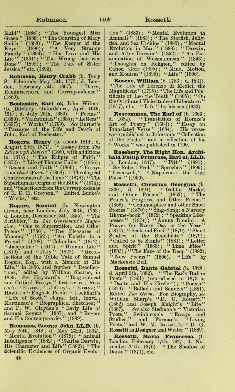 Maid” (1886); “The Youngest Miss Green ” (1888); “ The Courting of Mary Smith” (1888); “The Keeper of the Keys ’ ’ (1890); “A V ery Strange Family” (1890); “Her Love and His Life” (1891); “The Wrong that was Done” (1892); “The Fate of Sister Jessica,” etc. (1893). Robinson, Henry Crabb (b. Bury St. Edmunds, May 13th, 1775; d. Lon- don, February 5th, 1867). “Diary, Beminiscences, and Correspondence” (1869). Rochester, Earl of, John Wilmot (b. Ditchley, Oxfordshire, April 10th, 1647; d. July 26th, 1680). “Poems” (1680); “Valentinian” (1685); “Letters” (1697); “ Works ” (1709). See Burnet’s “Passages of the Life and Death of John, Earl of Eochester.” Rogers, Henry (h. about 1814; d. August 20th, 1877). “Essays from The Edinburgh Review''' (1850, with additions in 1874) ; “ The Eclipse of Faith ” (1852); “ Life of Thomas Fuller ” (1856); “ Keason and Faith” (1866); “Essays from Good Words ” (1868); “ Theological Controversies of the Time” (1874); “ The Superhuman Origin of the Bible ” (1874); and “Selections from the Correspondence of E. E. H. Grreyson.” Edited Burke’s “Works,” etc. Rogers, Samuel (b. Newington Green, near London, July 30th, 1763; d. London, December 18th, 1855). “ The Scribbler,” in The Gentleman's Maga- zine; “Ode to Superstition, and Other Poems” (1786); “The Pleasures of Memory” (1792); “An Epistle to a Friend” (1798); “Columbus” (1812); “ Jacqueline ” (1814) ; “ Human Life ” (1819); and “Italy” (1822). “Eecol- lections of the Table Talk of Samuel Eogers, Esq., with a Memoir of His Life,” in 1856, and further “ EecoUec- tions,” edited by William Sharpe, in 1859. See Hayward’s “Biographical and Critical Essays,” first series; Eos- coe’s “Essays;” Jeifrey’s “Essays;” Hazlitt’s “ English Poets; ’' Lockhart’s ‘Life of Scott,” chaps. Ixii., Ixxvi.; Martineau’s “Biographical Sketches;” and P. W. Clayden’s “Early Life of Samuel Eogers” (1887), and “Eogers and His Contemporaries ” (1889). Romanes, George John, LL.D. (b. May 20th, 1848; d. May 23rd, 1894). “ Mental Evolution ” (1878); “Animal Intelligence ” (1882); “ Charles Darwin, His Character and Life” (1882); “The Scientific Evidences of Organic Evolu- 45 tion” (1883); “Mental Evolution in Animals” (1883); “The Starfish, Jelly- fish, and Sea Urchins ” (1885); “ Mental Evolution in Man” (1888); “Darwin, and After Darwin” (1892); “An Ex- amination of Weismannism” (1893); “Thoughts on Eeligion,” edited by Canon Gore (1895) ; “ Mind, Motion, and Monism ” (1895); “ Life ” (1896). Roscoe, William (b. 1753 ; d. 1831). “The Life of Lorenzo di Medici, the Magnificent” (1795); “ The Life and Pon- tificate of Leo the Tenth ” (1805); “ On the Origin and Vicissitudes of Literature ’ ’ (1817), etc. “ Life ” by his son (1833). Roscommon, The Earl of (b. 1663 ; d. 1684). “ Translation of Horace’s Art of Poetry” (1683); “Essay on Translated Verse ” (1684). His verses were published in Johnson’s “ Collection of the Poets,” and a collection of his “ Works ” was published in 1700. Rosebery, The Right Hon. Archi- bald Philip Primrose, Earl of, LL.D. (b. London, 1847). “Pitt” (1891); “ Sir Eobert Peel,” “ Speeches ” (1899); “Cromwell,” “Napoleon: the Last Phase ” (1900). Rossetti, Christina Georgina (b. 1830 ; d. 1894). “ Goblin Market and Other Poems” (1862); “The Prince’s Progress, and Other Poems” (1866); “ Commonplace and other Short Stories ” (1870); “ Sing-Song: a Nursery Ehyme-book” (1872); “ Speaking Like- nesses ” (1874); “Annus Domini: A Prayer for Every Day in the Year” (1874); “ Seek and Find ” (1879); “ Short Studies of the Benedicite” (1879); “Called to be Saints” (1881); “Letter and Spirit” (1883); “Time Flies” (1885); “ The Face of the Deep ” (1892); “New Poems” (1896). “Life” by Mackenzie Bell. Rossetti, Dante Gabriel (b. 1828 ; d. April 9th, 1882). “ The Early Italian Poets” (1861) (reproduced in 1873 as “Dante and His Circle”); “Poems” (1870); “Ballads and Sonnets” (1881). Edited The Germ. For Biography, see William Sharp’s “D. G. Eossetti” (1882) and Joseph Knight’s “Life” (1887;. See also Stedman’s “ Victorian Poets,” Swinburne’s “Essays and Studies,” and Forman’s “Living Poets,” and W. M. Eossetti’s “ D. G. Eossetti as Designer and Writer ’ ’ (1889). Rossetti, Maria Francesca (b. London, February 17th, 1827; d. No- vember 24th, 1876). “ The Shadow of Dante” G871), etc.