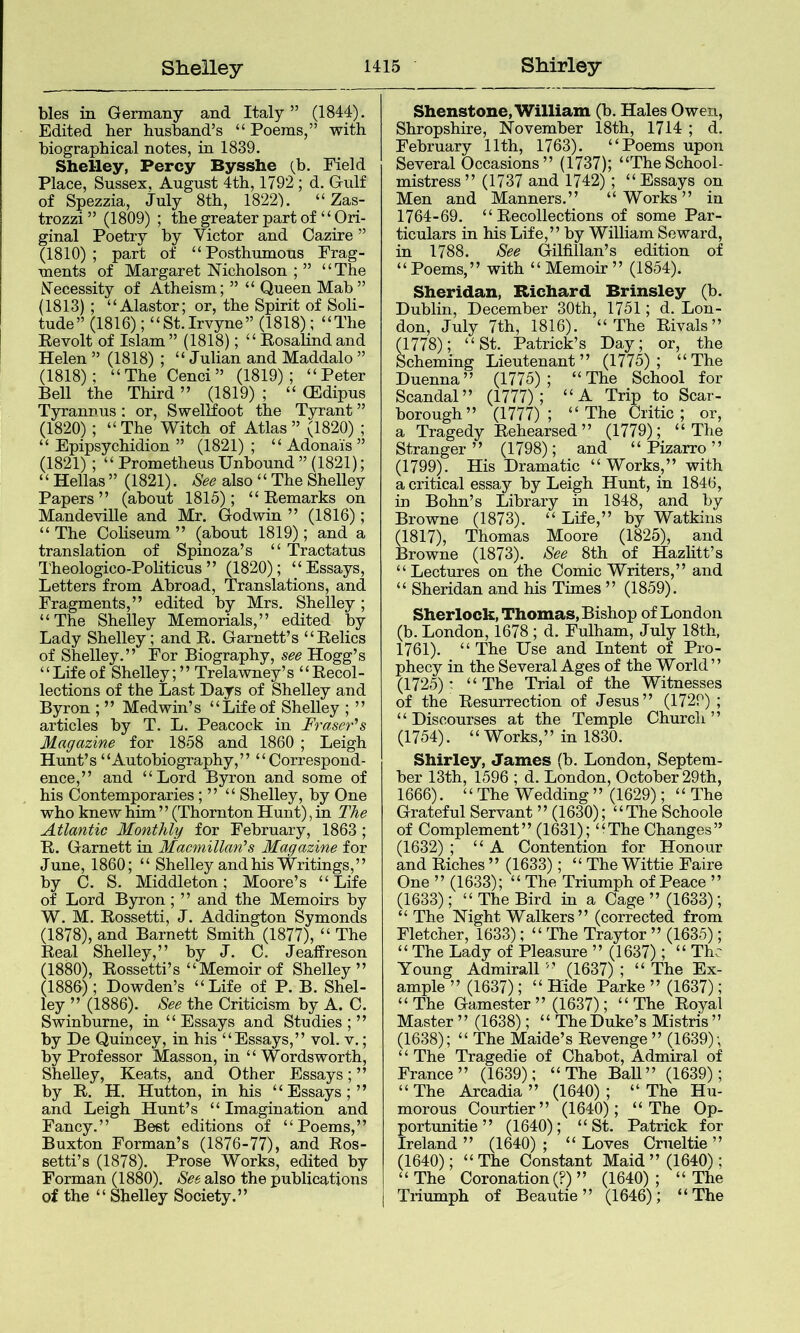 bles in Germany and Italy ” (1844). Edited her husband’s “ Poems,” with biographical notes, in 1839. Shelley, Percy Bysshe (b. Field Place, Sussex, August 4th, 1792; d. Gulf of Spezzia, July 8th, 1822). “ Zas- trozzi ” (1809) ; the greater part of “Ori- ginal Poetry by Victor and Cazire ” (1810); part of “Posthumous Frag- ments of Margaret Nicholson ; ” “The Necessity of Atheism; ” “ Queen Mab” (1813); “Alastor; or, the Spirit of Soli- tude” (1816); “St.Irvyne” (1818); “The Revolt of Islam” (1818); “ Rosalind and Helen ” (1818) ; “ Julian and Maddalo ” (1818); “The Cenci” (1819); “Peter Bell the Third ” (1819) ; “ (Edipus Tyrannus : or, Swellfoot the Tyrant ” (1820); “The Witch of Atlas” (1820) ; “ Epipsychidion ” (1821) ; “ Adonais ” (1821); “ Prometheus Unhound ” (1821); ‘ ‘ Hellas ” (1821). See also ‘ ‘ The Shelley Papers” (about 1815); “Remarks on Mandeville and Mr. Godwin ” (1816); “The Coliseum” (about 1819); and a translation of Spinoza’s “ Tractatus Theologico-Pohticus” (1820); “Essays, Letters from Abroad, Translations, and Fragments,” edited by Mrs. Shelley; “The Shelley Memorials,” edited by Lady Shelley; and R. Garnett’s “Relics of Shelley.” For Biography, see Hogg’s ‘ ‘ Life of Shelley; ’’ Trelawney’s ‘ ‘ Recol- lections of the Last Days of Shelley and Byron ; ” Medwin’s “Life of Shelley ; ” articles hy T. L. Peacock in Fraser's Magazine for 1858 and 1860 ; Leigh Hunt’s “Autobiography,” “Correspond- ence,” and “Lord Byron and some of his Contemporaries; ” “ Shelley, by One who knew him ’ ’ (Thornton Hunt), in The Atlantic Monthly for February, 1863 ; R. Garnett in Macmillan's Magazine for June, 1860; “ Shelley and his Writings,” by C. S. Middleton; Moore’s “Life of Lord Byron ; ” and the Memoirs by W. M. Rossetti, J. Addington Symonds (1878), and Barnett Smith (1877), “ The Real Shelley,” by J. C. Jeaffreson (1880), Rossetti’s “Memoir of Shelley” (1886); Bowden’s “Life of P. B. Shel- ley ” (1886). See the Criticism hy A. C. Swinburne, in “ Essays and Studies ; ” by He Quincey, in his “Essays,” vol. v.; by Professor Masson, in “Wordsworth, Shelley, Keats, and Other Essays; ” by R. H. Hutton, in his “Essays;” and Leigh Hunt’s “ Imagination and Fancy.” Best editions of “Poems,” Buxton Forman’s (1876-77), and Ros- setti’s (1878). Prose Works, edited by Forman (1880). See also the publications of the “ Shelley Society.” Shenstone, William (b. Hales Owen, Shropshire, November 18th, 1714 ; d. February 11th, 1763). “Poems upon Several Occasions” (1737); “TheSchool- mistress” (1737 and 1742); “Essays on Men and Manners.” “Works” in 1764-69. “Recollections of some Par- ticulars in his Life,” by William Seward, in 1788. See Gilfillan’s edition of “Poems,” with “Memoir” (1854). Sheridan, Richard Brinsley (b. Dublin, December 30th, 1751; d. Lon- don, July 7th, 1816). “The Rivals” (1778); “St. Patrick’s Day; or, the Scheming Lieutenant” (1775); “The Duenna” (1775); “The School for Scandal” (1777); “A Trip to Scar- borough” (1777); “The Critic; or, a Tragedy Rehearsed” (1779); “The Stranger” (1798); and “ Pizarro ” (1799). His Dramatic “Works,” with a critical essay by Leigh Hunt, in 1846, in Bohn’s Library in 1848, and by Browne (1873). “ Life,” hy Watkins (1817), Thomas Moore (1825), and Browne (1873). See 8th of Hazlitt’s “Lectures on the Comic Writers,” and “ Sheridan and his Times ” (1859). Sherlock, Thomas, Bishop of London (b. London, 1678 ; d. Fulham, July 18th, 1761). “ The Use and Intent of Pro- phecy in the Several Ages of the World” (1725): “ The Trial of the Witnesses of the Resurrection of Jesus” (1729) ; ‘ ‘ Discourses at the Temple Church ’ ’ (1754). “Works,” in 1830. Shirley, James (b. London, Septem- ber 13th, 1596 ; d. London, October 29th, 1666). “ The Wedding ” (1629); “The Grateful Servant ” (1630); “The Schoole of Complement” (1631); “The Changes” (1632) ; “A Contention for Honour and Riches ” (1633); “ The Wittie Faire One ” (1633); “ The Triumph of Peace ” (1633); “The Bird in a Cage ” (1633); “ The Night Walkers” (corrected from Fletcher, 1633); “ The Traytor ” (1635); “ The Lady of Pleasure ” (1637); “ The Young Admirall ” (1637) ; “ The Ex- ample ” (1637); “ Hide Parke ” (1637); “The Gamester” (1637); “The Royal Master ” (1638); “ The Duke’s Mistris ” (1638); “ The Maide’s Revenge ” (1639); “ The Tragedie of Chahot, Admiral of France” (1639); “The Ball” (1639); “The Arcadia” (1640); “The Hu- morous Courtier” (1640); “The Op- portunitie ” (1640); “St. Patrick for Ireland ” (1640) ; “ Loves Crueltie ” (1640); “ The Constant Maid ” (1640); “The Coronation (?) ” (1640); “The Triumph of Beautie ” (1646); “The