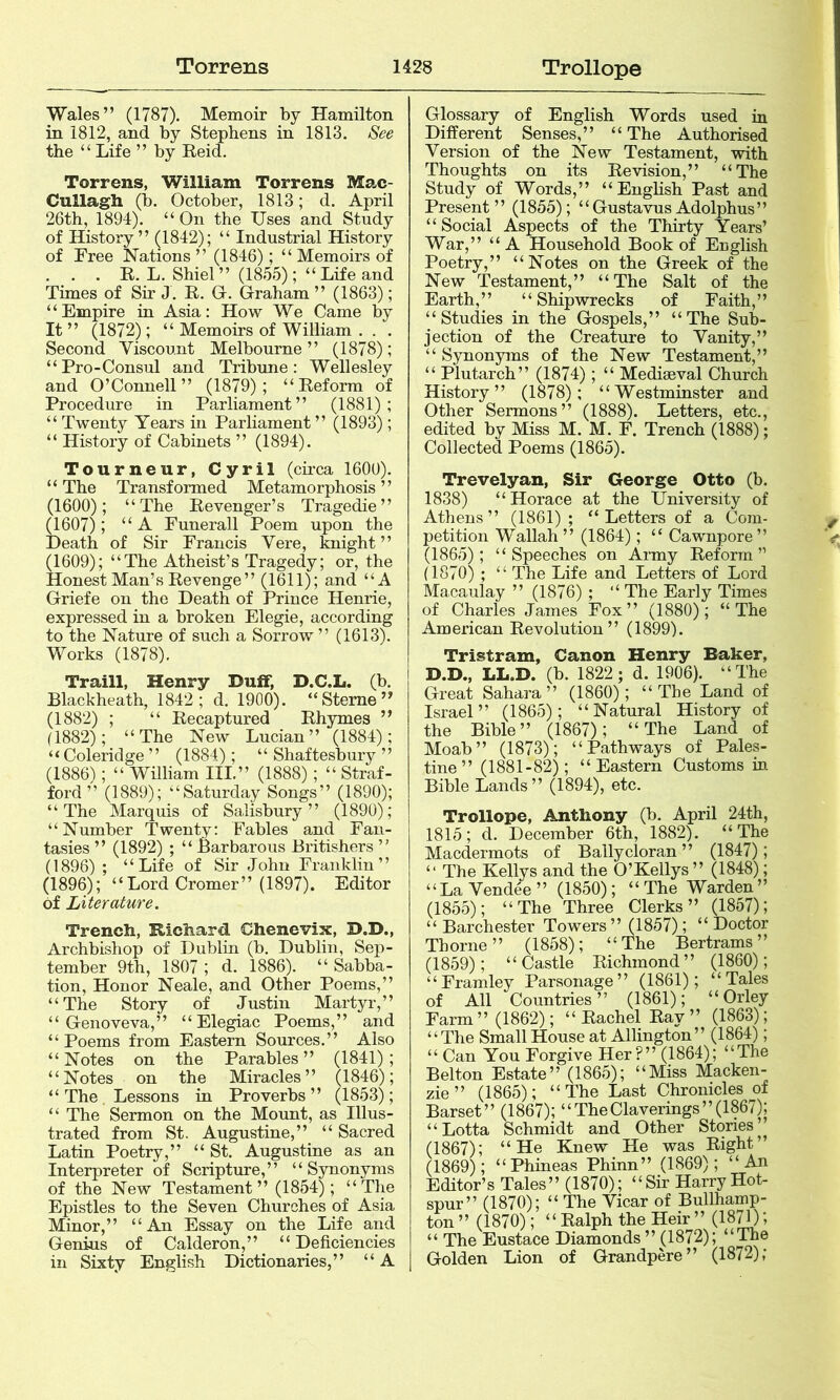 Wales” (1787). Memoir by Hamilton in 1812, and by Stephens in 1813. See the “ Life ” by Eeid. Torrens, William Torrens Mac- Cullagh (b. October, 1813; d. April 26th, 1894). “On the Uses and Study of History” (1842); “ Industrial History of Free Nations ” (1846); “ Memoirs of . . . E. L. Shiel ” (1855); “ Life and Times of Sir J. E. G. Graham ” (1863); “Empire in Asia: How We Came by It ” (1872); “ Memoirs of William . . . Second Viscount Melbourne” (1878); “Pro-Consul and Tribune: Wellesley and O’Connell” (1879); “Eeform of Procedure in Parliament” (1881); “ Twenty Years in Parliament ” (1893); “ History of Cabinets ” (1894). Tourneur, Cyril (circa 160U). “The Transformed Metamorphosis” (1600); “The Eevenger’s Tragedie” (1607); “A Funerall Poem upon the Death of Sir Francis Vere, knight ” (1609); “The Atheist’s Tragedy; or, the Honest Man’s Eevenge” (1611); and “A Griefe on the Death of Prince Henrie, expressed in a broken Elegie, according to the Nature of such a Sorrow ” (1613). Works (1878). Traill, Henry Duif, D.C.L. (b. Blackheath, 1842; d. 1900). “Sterne” (1882) ; “ Eecaptured Ehymes ” (1882); “The New Lucian” (1884); “Coleridge ” (1884); “ Shaftesbury ” (1886); “ William III.” (1888); “ Straf- ford ” (1889); “Saturday Songs” (1890); “The Marquis of Salisbury” (1890); “Number Twenty: Fables and Fan- tasies ” (1892) ; “ Barbarous Britishers ” (1896) ; “Life of Sir John Franklin” (1896); “Lord Cromer” (1897). Editor of Literature. Trench, Richard Chenevix, D.D., Archbishop of Dublin (b. Dublin, Sep- tember 9th, 1807 ; d. 1886). “ Sabba- tion. Honor Neale, and Other Poems,” “The Story of Justin Martyr,” “ Genoveva,” “Elegiac Poems,” and “Poems from Eastern Sources.” Also “Notes on the Parables” (1841); “Notes on the Miracles” (1846); “ The Lessons in Proverbs ” (1853); “ The Sermon on the Mount, as Illus- trated from St. Augustine,” “ Sacred Latin Poetry,” “ St. Augustine as an Interpreter of Scripture,” “Synonyms of the New Testament” (1854); “The Epistles to the Seven Churches of Asia Minor,” “An Essay on the Life and Genius of Calderon,” “Deficiencies in Sixty English Dictionaries,” “A Glossary of English Words used in Different Senses,” “The Authorised Version of the New Testament, with Thoughts on its Ee vision,” “The Study of Words,” “English Past and Present” (1855); “GustavusAdolphus” “Social Aspects of the Thirty Years’ War,” “A Household Book of English Poetry,” “Notes on the Greek of the New Testament,” “The Salt of the Earth, ” “ Shipwrecks of Faith, ’ ’ “Studies in the Gospels,” “The Sub- jection of the Creature to Vanity,” “ Synonyms of the New Testament,” “ Plutarch” (1874); “ Mediaeval Church History” (1878); “Westminster and Other Sermons” (1888). Letters, etc., edited by Miss M. M. F. Trench (1888); Collected Poems (1865). Trevelyan, Sir George Otto (b. 1838) “ Horace at the University of Athens” (1861); “Letters of a Com- petition Wallah ” (1864); “ Cawnpore ” (1865); “Speeches on Army Eeform” (1870) ; “ The Life and Letters of Lord Macaulay ” (1876) ; “ The Early Times of Charles James Fox” (1880); “The American Eevolution ” (1899). Tristram, Canon Henry Baker, i D.D., LL.D. (b. 1822; d. 1906). “The Great Sahara” (1860); “The Land of Israel” (1865); “Natural History of the Bible” (1867); “The Land of Moab” (1873); “Pathways of Pales- tine” (1881-82); “Eastern Customs in Bible Lands ” (1894), etc. Trollope, Anthony (b. April 24th, 1815; d. December 6th, 1882). “The Macdermots of Ballycloran ” (1847); “ The Kellys and the O’Kellys ” (1848); “La Vendee” (1850); “The Warden” (1855); “The Three Clerks” (1857); “ Bar Chester Towers” (1857); “Doctor Thorne” (1858); “The Bertrams” (1859); “Castle Eichmond” (1860); “Framley Parsonage” (1861); “Tales of All Countries” (1861); “Orley Farm ” (1862); “ Eachel Eay ” (1863); “The Small House at Allington” (1864); “ Can You Forgive Her?” (1864); “The Belton Estate” (1865); “Miss Macken- zie ” (1865); “The Last Chronicles of Barset” (1867); “ The Claverings” (1867); “Lotta Schmidt and Other Stones’ (1867); “He Knew He was Eight” (1869); “Phineas Phinn” (1869); “An Editor’s Tales” (1870); “Sir Harry Hot- spur” (1870); “ The Vicar of Bullhamp- ton ” (1870); “ Ealph the Heir ” (1871); “ The Eustace Diamonds ” (1872); “The Golden Lion of Grandpere” (1872);