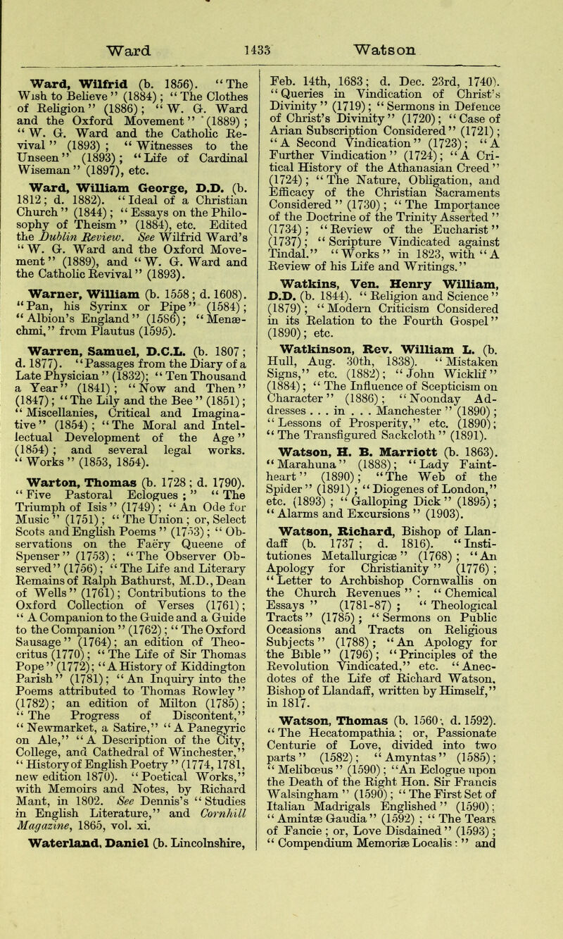 Ward, Wilfrid (b. 1856). “The Wish to Believe ” (1884); “ The Clothes of Rehgion” (1886); “ W. G. Ward and the Oxford Movement” ‘(1889); “ W. G. Ward and the Catholic Re- vival ” (1893) ; “ Witnesses to the Unseen” (1893); “Life of Cardinal Wiseman” (1897), etc. Ward, William George, D.D, (b. 1812; d. 1882). “Ideal of a Christian Church ” (1844); “ Essays on the Philo- sophy of Theism ” (1884), etc. Edited the Dublin Review. See Wilfrid Ward’s “ W. G. Ward and the Oxford Move- ment ” (1889), and “W. G. Ward and the Catholic Revival ” (1893). Warner, William (b. 1558; d. 1608). “Pan, his Syrinx or Pipe” (1584); “Albion’s England” (1586); “Menae- chmi,” from Plautus (1595). Warren, Samuel, D.C.L. (b. 1807; d. 1877). ‘ ‘ Passages from the Diary of a Late Physician ” (1832); “ Ten Thousand a Year” (1841); “Notv and Then” (1847); “The Lily and the Bee ” (1851); “ Miscellanies, Critical and Imagina- tive ” (1854); “The Moral and Intel- lectual Development of the Age ” (1854) ; and several legal works. “ Works” (1853, 1854). Warton, Thomas (b. 1728 ; d. 1790). “ Five Pastoral Eclogues ; ” “ The Triumph of Isis ” (1749); “ An Ode for Music ” (1751); “ The Union; or. Select Scots and English Poems ” (1753); “ Ob- servations on the Faery Queene of Spenser” (1753); “The Observer Ob- served” (1756); “ The Life and Literary Remains of Ralph Bathurst, M.D.,Dean of Wells ” (1761); Contributions to the Oxford Collection of Verses (1761); “ A Companion to the Guide and a Guide to the Companion ” (1762) ; “ The Oxford Sausage ” (1764); an edition of Theo- critus (1770); “ The Life of Sir Thomas Pope” (1772); “A History of Kiddington Parish” (1781); “An Inquiry into the Poems attributed to Thomas Rowley” (1782); an edition of Milton (1785); “ The Progress of Discontent,” “ Newmarket, a Satire,” “A Panegyric on Ale,” “A Description of the City, College, and Cathedral of Winchester,” “ History of English Poetry ” (1774,1781, new edition 1870). “Poetical Works,” with Memoirs and Notes, by Richard Mailt, in 1802. See Dennis’s “ Studies in English Literature,” and Cornhill Magazine^ 1865, vol. xi. Waterland. Daniel (b. Lincolnshire, Feb. 14th, 1683; d. Dec. 23rd, 1740). “ Queries in Vindication of Christ’s Divinity ” (1719); “ Sermons in Defence of Christ’s Divinity” (1720); “ Case of Arian Subscription Considered” (1721); “A Second Vindication” (1723); “A Further Vindication” (1724); “A Cri- tical History of the Athanasian Creed ” (1724); “ The Nature, Obligation, and Efficacy of the Christian Sacraments Considered ” (1730); “The Importance of the Doctrine of the Trinity Asserted ” (1734); “Review of the Eucharist” (1737); “ Scripture Vindicated against Tindal.” “Works” in 1823, with “A Review of his Life and Writings.” Watkins, Ven. Henry William, D.D. (b. 1844). “ Religion and Science” (1879); “Modern Criticism Considered in its Relation to the Fourth Gospel ” (1890); etc. Watkinson, Rev. William L. (b. Hull, Aug. 30th, 1838). “Mistaken Signs,” etc. (1882); “John Wicklif” (1884); “ The Influence of Scepticism on Character” (1886); “Noonday Ad- dresses . . . in . . . Manchester ” (1890); “Lessons of Prosperity,” etc. (1890); “The Transfigured Sackcloth” (1891). Watson, H. B. Marriott (b. 1863). “Marahuna” (1888); “Lady Faint- heart” (1890); “The Web of the Spider” (1891); “ Diogenes of London, ” etc. (1893) ; “ Galloping Dick ” (1895); “ Alarms and Excursions ” (1903). Watson, Richard, Bishop of Llan- daff (b. 1737 ; d. 1816). “ Insti- tutiones Metallurgicae ” (1768); “An Apology for Christianity ” (1776) ; “Letter to Archbishop Cornwallis on the Church Revenues ” ; “ Chemical Essays ” (1781-87) ; “ Theological Tracts” (1785); “Sermons on Public Occasions and Tracts on Religious Subjects” (1788); “An Apology for the Bible” (1796); “Principles of the Revolution Vindicated,” etc. “Anec- dotes of the Life of Richard Watson. Bishop of Llandaff, written by Himself,” in 1817. Watson, Thomas (b. 1560 •, d. 1592). “ The Hecatompathia ; or. Passionate Centurie of Love, divided into two parts ” (1582); “ Amyntas ” (1585); “ Mefiboeus ” (1590); “An Eclogue upon the Death of the Right Hon. Sir Francis Walsinghara ” (1590^); “ The First Set of Italian Madrigals Englished” (1590); “ Amintae Gaudia” (1592) ; “ The Tears of Fancie ; or. Love Disdained” (1593); “ Compendium Memoriae Localis; ” and