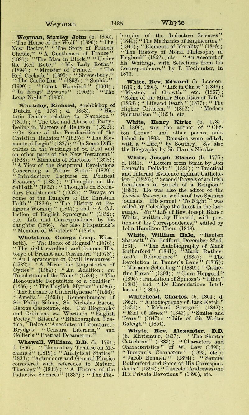 Weyman 14RR Whyte Weyman, Stanley John (b. 1855). “ The House of the Wolf” (1890); “The New Rector,” “The Story of Francis Clud.de,” “A Gentleman of France” (1891); “The Man in Black,” “Under the Red Robe,” “My Lady Rotha” (1894); “Minister of France,” “The Red Cockade” (1895); “Shrewsbury,” “ The Castle Inn ” (1898); “ Sophia,” (1900) ; “ Count Hannibal ” (1901) ; “In Kings’ Byways” (1902); “The Long Night” (1903). Whateley, Richard, Archbishop of Dublin (b. 1787 ; d. 1863). “His- toric Doubts relative to Napoleon ” (1819) ; “ The Use and Abuse of Party- feeling in Matters of Religion ” (1822); ‘ ‘ On Some of the Peculiarities of the Christian Religion ” (1825); “ The Ele- ments of Logic” (1827); “On Some Diffi- culties in the Writings of St. Paul and on other parts of the New Testament” (1828); “ Elements of Rhetoric ” (1828); “A View of the Scriptural Revelations Concerning a Future State” (1829); “ Introductory Lectures on Political Economy” (1831); “Thoughts on the Sabbath” (1832); “ Thoughts on Secon- dary Punishment ” (1832); “Essays on Some of the Dangers to the Christian Faith” (1839); “The History of Re- ligious Worship ” (1847); and “A Col- lection of English Synonyms” (1852); etc. Life and Correspondence by his daughter (1866). See also Fitzpatrick’s “ Memoirs of Whateley” (1864). Whetstone, George (temp. Eliza- beth). ‘ ‘ The Rocke of Regard ” (1576); “ The right excellent and famous His- torye of Promo's and Cassandra ” (1578); ‘ ‘ An Heptameron of Civill Discourses ’ ’ (1582); “A Mirur for Magestrartes of Cyties ” (1584); “An Addition; or. Touchstone of the Time ” (1584); “ The Honourable Reputation of a Souldier ’ ’ (1586); “ The English Myrror ” (1586); “TheEnemietoUnthriftynesse” (1586); “Amelia” (1593); Remembrances of Sir Philip Sidney, Sir Nicholas Bacon, George Gascoigne, etc. For Biography and Criticism, see Warton’s “ EngHsh Poetry,” Ritson’s “ Bibliographia Poe- tica,” Beloe’s“Anecdotes of LiWature,” Brydges’ “ Censura Literaria,” and Collier’s “Poetical Decameron.” Whewell, William, D.D. (b. 1794; d. 1866). “Elementary Treatise on Me- chanics ” (1819) ; “Analytical Statics” 11833); “Astronomy and General Physics considered with reference to Natural Theology” (1833) ; “A History of the Inductive Sciences ” (1837) ; “ The Phi- losophy of the Inductive Sciences ” (1840); “The Mechanics of Engineering ” (1841); “Elements of Morality” (1845); “ The History of Moral Philosophy in England ” (1852); etc. “An Account of his Writings, with Selections from his Correspondence,” by I. Todhunter, in 1876. White, Rev. Edward (b. London, 1819 ; d. 1898). “ Life in Christ ” (1846); “Mystery of Growth,” etc. (1867); “Some of the Minor Moralities of Life ” (1868) ; “Life and Death” (1877); “The Higher Criticism ” (1892) ; “ Modern Spiritualism” (1893), etc. White, Henry Kirke (b. 1785; d. 1806), was the author of “ Clif- ton Grove ” and other poems, pub- lished in 1803. Remains were edited, with a “ Life,” by Southey. See also the Biography by Sir Harris Nicolas. White, Joseph Blanco (b. 1775 ; d. 1841). “Letters from Spain by Don Leucadio Dollado ” (1821); “Practical and Internal Evidence against Catholic- ism ” (1826); ‘ ‘ Second Travels of an Irish Gentleman in Search of a Religion ’ ’ (1883). He was also the editor of the London Review, as well as of two Spanish journals. His sonnet “ To Night ” was called by Coleridge the finest in the lan- guage. See ‘ ‘ Life of Rev. Joseph Blanco White, written , by Himself, with por- tions of his Correspondence,” edited by John Hamilton Thom (1848). White, William Hale, “Reuben Shapcott” (b. Bedford, December 22nd, 1831). “The Autobiography of Mark Rutherford” (1881); “Mark Ruther- ford’s Deliverance” (1885); “The Revolution in Tanner’s Lane” (1887); “ Miriam’s Schooling ” (1889); “ Cathe- rine Furze ” (1893); “ Clara Hopgood ” (1896) ; translation of Spinoza’s “Ethic” (1883) and “ De Emendatione Intel- lectus” (1895). Whitehead, Charles, (b. 1804; d. 1862). “ Autobiography of Jack Ketch ” (1834); “Richard Savage” (1842); “Earl of Essex” (1843); “Smiles and Tears” (1847); “Life of Sir Walter Raleigh” (1854). Whyte, Rev. Alexander, D.D, (b. Kirriemuir, 1837). “The Shorter Catechism” (1883); “Characters and Characteristics ” of W. Law (1893) ; “ Bunyan’s Characters” (1893, etc.); “ Jacob Behmen ” (1894); “ Samuel Rutherford and Some of His Correspon- dents ” (1894) ; “ Lancelot Andrewesttnd - His Private Devotions ” (1896), etc.