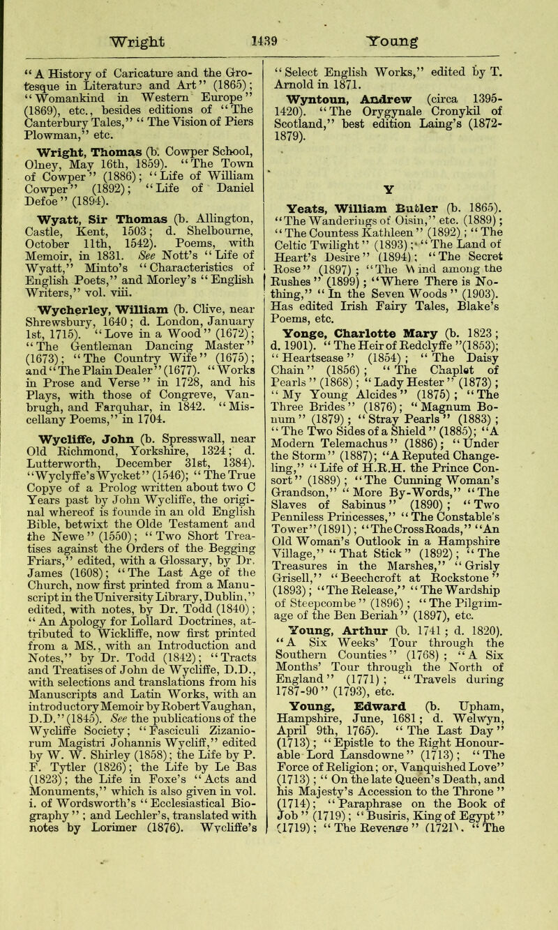 “A History of Caricatui-e and the Grro- tfesque in Literaturo and Art” (1865); “Womankind in Western Europe” (1869), etc., besides editions of “The Canterbury Tales,” “ The Vision of Piers Plowman,” etc. Wright, Thomas (b. Cowper School, Olney, May 16th, 1859). “The Town of Cowper” (1886); “Life of William Cowper” (1892); “Life of Daniel Defoe” (1894). Wyatt, Sir Thomas (b. Allington, Castle, Kent, 1503; d. Shelbourne, October 11th, 1542). Poems, with Memoir, m 1831. See Nott’s “Life of Wyatt,” Minto’s “ Characteristics of English Poets,” and Morley’s “English Writers,” vol. viii. Wycherley, William (b. Clive, near Shrewsbury, 1640; d. London, January 1st, 1715). “Love in a Wood” (1672); “The Gentleman Dancing Master” (1673); “The Country Wife” (1675); and “The Plain Dealer” (1677). “Works iu Prose and Verse ” in 1728, and his Plays, with those of Congreve, Van- brugh, and Earquhar, in 1842. “Mis- cellany Poems,” in 1704. Wycliife, John (b. Spresswall, near Old Richmond, Yorkshire, 1324; d. Lutterworth, December 31st, 1384). “Wyclyffe’sWycket” (1546); “ The True Copye of a Prolog Avritten about two 0 Years past by John Wycliffe, the origi- nal whereof is founde in an old English Bible, betwixt the Olde Testament and the Newe” (1550); “Two Short Trea- tises against the Orders of the Begging Friars,” edited, with a Glossary, by Dr. James (1608); “The Last Age of the Church, now first printed from a Manu- script in the University Library, Dublin,” edited, Ysdth notes, by Dr. Todd (1840); “ An Apology for Lollard Doctrines, at- tributed to Wickliffe, now first printed from a MS., with an Introduction and Notes,” by Dr. Todd (1842); “Tracts and Treatises of John de Wycliffe, D.D., with selections and translations from his Manuscripts and Latin Works, with an in trod uctory Memoir by Robert V aughan, D.D. ’ ’ (1845). See the publications of the Wychffe Society; “Fasciculi Zizanio- rum Magistri Johannis Wycliff,” edited by W. W. Shirley (1858); the Life by P. r. Tytler (1826); the Life by Le Bas (1823); the Life in Eoxe’s “Acts and Monuments,” which is also given in vol. i. of Wordsworth’s “Ecclesiastical Bio- graphy ” ; and Lechler’s, translated with notes by Lorimer (1876). Wychffe’s “Select English Works,” edited by T. Arnold in 1871. Wyntoun, Andrew (circa 1395- 1420). “The Oryg^ale Cronykil of Scotland,” best edition Laing’s (1872- 1879). y Yeats, William Butler (b. 1865). “The Wanderings of Oisiu,” etc. (1889); “ The Countess Kathleen ” (1892); “ The Celtic Twilight ” (1893) ;* “ The Land of Heart’s Desire” (1894); “The Secret Rose” (1897); “The V\ iiid among the Rushes ” (1899); “Where There is No- thing,” “ In the Seven Woods ” (1903). Has edited Irish Fairy Tales, Blake’s Poems, etc. Yonge, Charlotte Mary (b. 1823; d. 1901). “ The Heir of Redclyffe ”(1853); “Heartsease” (1854); “The Daisy Chain” (1856); “The Chaplet of Pearls ” (1868); “ Lady Hester ” (1873); “My Young Alcides ” (1875); “The Three Brides” (1876); “Magnum Bo- num” (1879); “ Stray Pearls ” (1883) ; ‘ ‘ The Two Sides of a Shield ” (1885); “A Modern Telemachus” (1886); “Under the Storm” (1887); “A Reputed Change- ling,” “ Life of H.R.H. the Prince Con- sort” (1889); “The Cunning Woman’s Grandson,” “More By-Words,” “The Slaves of Sabinus ” (1890) ; “ Two Penniless Princesses,” “ The Constable’s Tower”(1891); “The Cross Roads,” “An Old Woman’s Outlook in a Hampshire Village,” “ That Stick ” (1892); “ The Treasures in the Marshes,” “ Grisly Grisell,” “ Beechcroft at Rockstone ” (1893); “TheRelease,” “TheWardship of Steepcombe ” (1896) ; “ The Pilgrim- age of the Ben Beriah” (1897), etc. Young, Arthur (b. 1741; d. 1820). “A Six Weeks’ Tour through the Southern Counties” (1768); “A Six Months’ Tour through the North of England” (1771); “Travels during 1787-90” (1793), etc. Young, Edward (b. Upham, Hampshire, June, 1681; d. Welwyn, April 9th, 1765). “ The Last Day ” (1713); “Epistle to the Right Honour- able Lord Lansdowne” (1713); “The Force of Religion; or. Vanquished Love” (1713); “ On the late Queen’s Death, and his Majesty’s Accession to the Throne ” (1714); “Paraphrase on the Book of Job ” (1719); “ Busiris, King of Egypt ” (1719); “ The Revenffe ” a72D. “ The