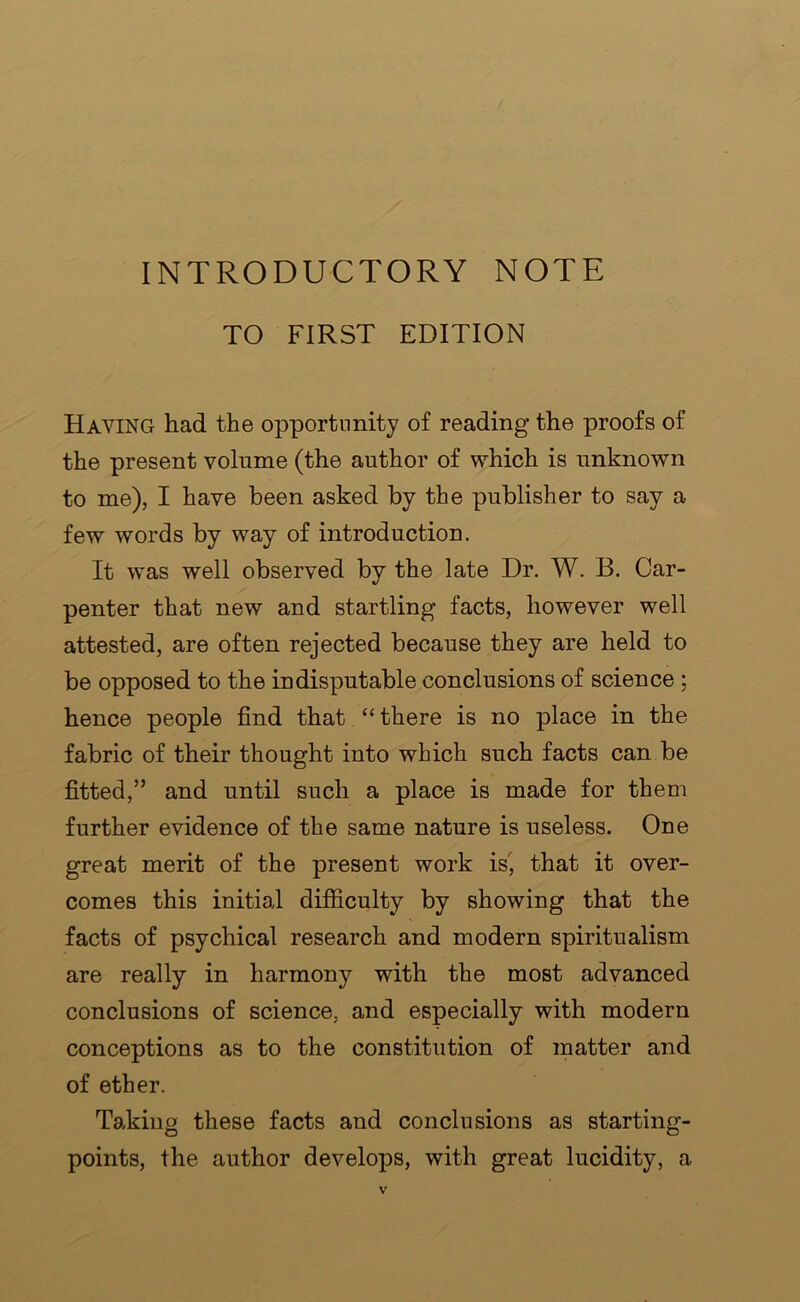 INTRODUCTORY NOTE TO FIRST EDITION Having had the opportunity of reading the proofs of the present volume (the author of which is unknown to me), I have been asked by the publisher to say a few words by way of introduction. It was well observed by the late Dr. W. B. Car- penter that new and startling facts, however well attested, are often rejected because they are held to be opposed to the indisputable conclusions of science ; hence people find that “there is no place in the fabric of their thought into which such facts can be fitted,” and until such a place is made for them further evidence of the same nature is useless. One great merit of the present work is, that it over- comes this initial difficulty by showing that the facts of psychical research and modern spiritualism are really in harmony with the most advanced conclusions of science, and especially with modern conceptions as to the constitution of matter and of ether. Taking these facts and conclusions as starting- points, the author develops, with great lucidity, a