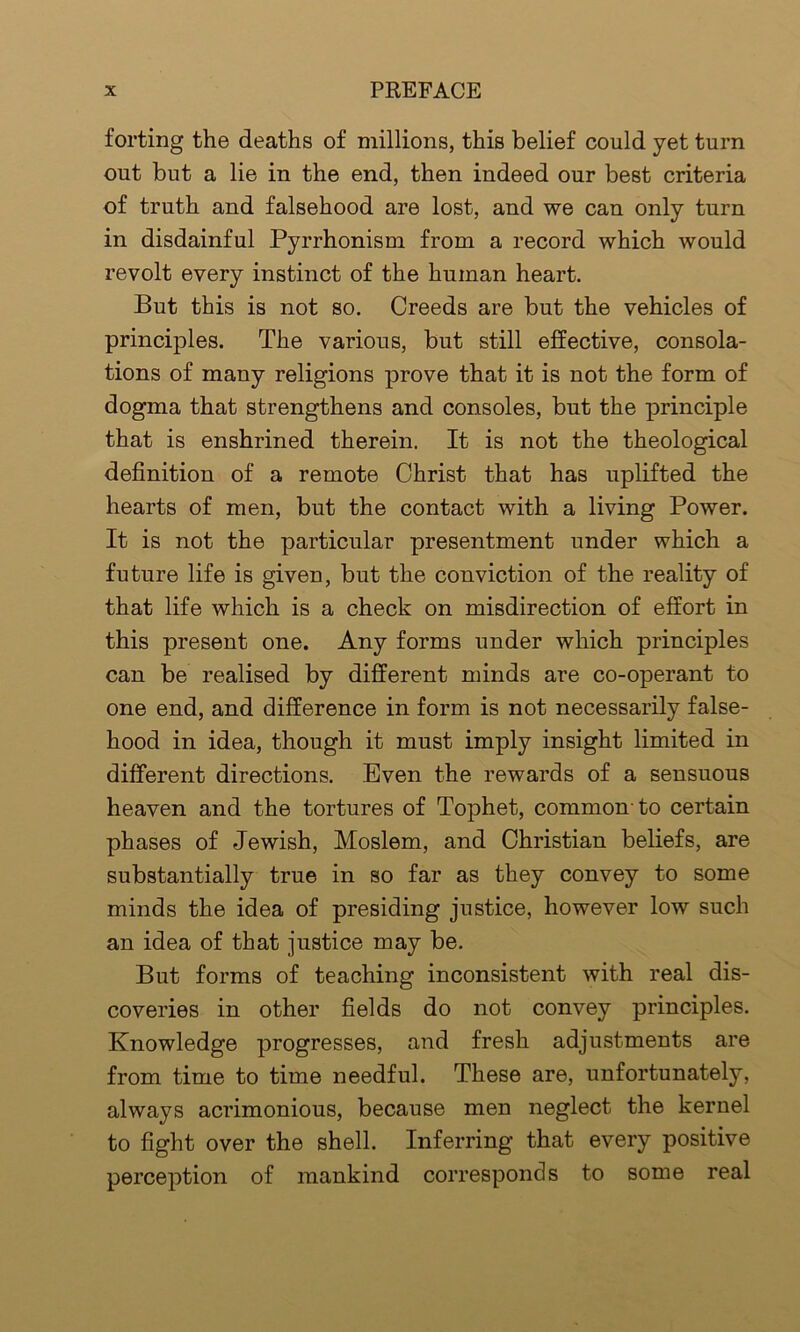 forting the deaths of millions, this belief could yet turn out but a lie in the end, then indeed our best criteria of truth and falsehood are lost, and we can only turn in disdainful Pyrrhonism from a record which would revolt every instinct of the human heart. But this is not so. Creeds are but the vehicles of principles. The various, but still effective, consola- tions of many religions prove that it is not the form of dogma that strengthens and consoles, but the principle that is enshrined therein. It is not the theological definition of a remote Christ that has uplifted the hearts of men, but the contact with a living Power. It is not the particular presentment under which a future life is given, but the conviction of the reality of that life which is a check on misdirection of effort in this present one. Any forms under which principles can be realised by different minds are co-operant to one end, and difference in form is not necessarily false- hood in idea, though it must imply insight limited in different directions. Even the rewards of a sensuous heaven and the tortures of Tophet, common to certain phases of Jewish, Moslem, and Christian beliefs, are substantially true in so far as they convey to some minds the idea of presiding justice, however low such an idea of that justice may be. But forms of teaching inconsistent with real dis- coveries in other fields do not convey principles. Knowledge progresses, and fresh adjustments are from time to time needful. These are, unfortunately, always acrimonious, because men neglect the kernel to fight over the shell. Inferring that every positive perception of mankind corresponds to some real