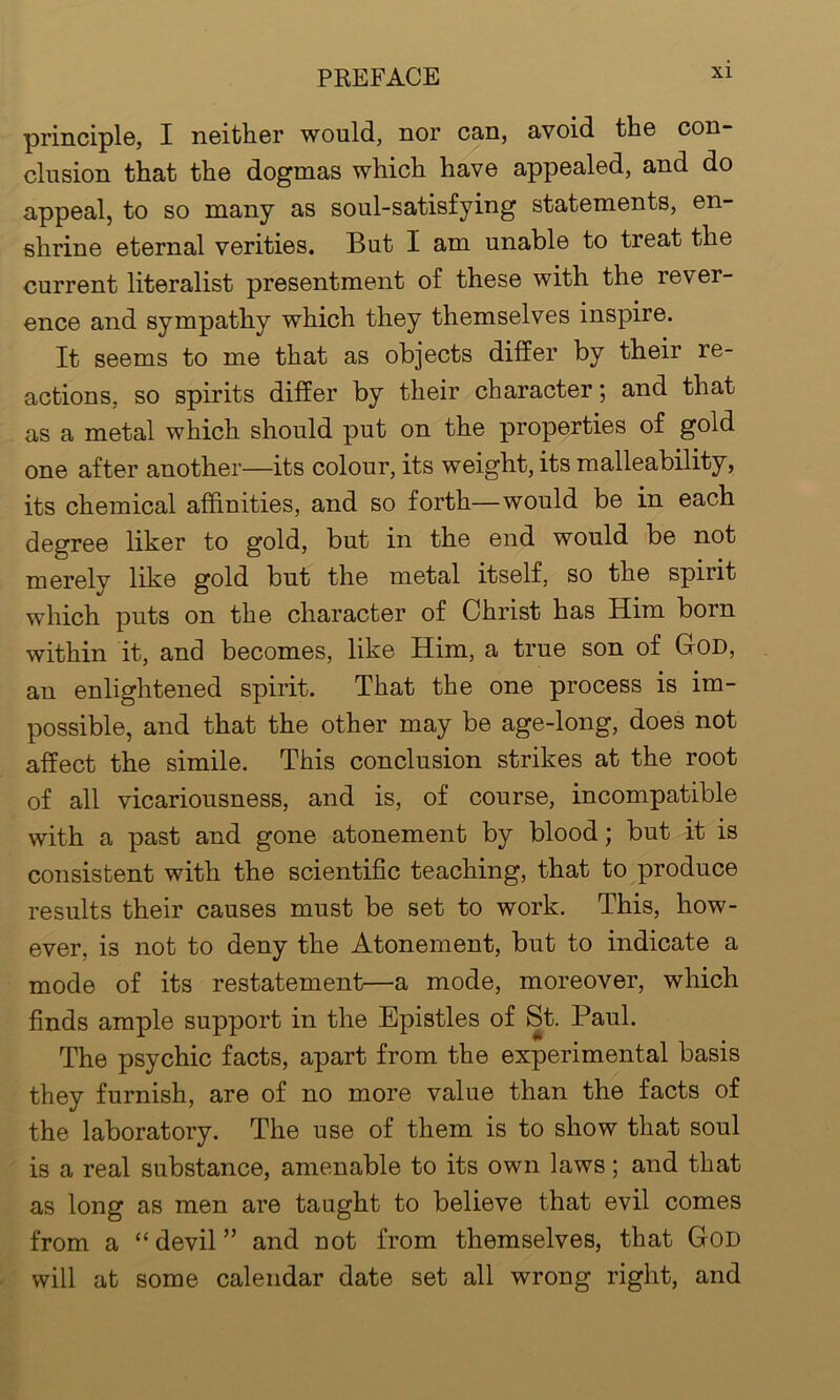 principle, I neither would, nor can, avoid the con- clusion that the dogmas which have appealed, and do appeal, to so many as soul-satisfying statements, en- shrine eternal verities. But I am unable to treat the current literalist presentment of these with the rever- ence and sympathy which they themselves inspire. It seems to me that as objects differ by their re- actions, so spirits differ by their character; and that as a metal which should put on the properties of gold one after another—its colour, its weight, its malleability, its chemical affinities, and so forth—would be in each degree liker to gold, but in the end would be not merely like gold but the metal itself, so the spirit which puts on the character of Christ has Him born within it, and becomes, like Him, a true son of God, an enlightened spirit. That the one process is im- possible, and that the other may be age-long, does not affect the simile. This conclusion strikes at the root of all vicariousness, and is, of course, incompatible with a past and gone atonement by blood; but it is consistent with the scientific teaching, that to produce results their causes must be set to work. This, how- ever, i3 not to deny the Atonement, but to indicate a mode of its restatement—a mode, moreover, which finds ample support in the Epistles of St. Paul. The psychic facts, apart from the experimental basis they furnish, are of no more value than the facts of the laboratory. The use of them is to show that soul is a real substance, amenable to its own laws; and that as long as men are taught to believe that evil comes from a “ devil ” and not from themselves, that God will at some calendar date set all wrong right, and