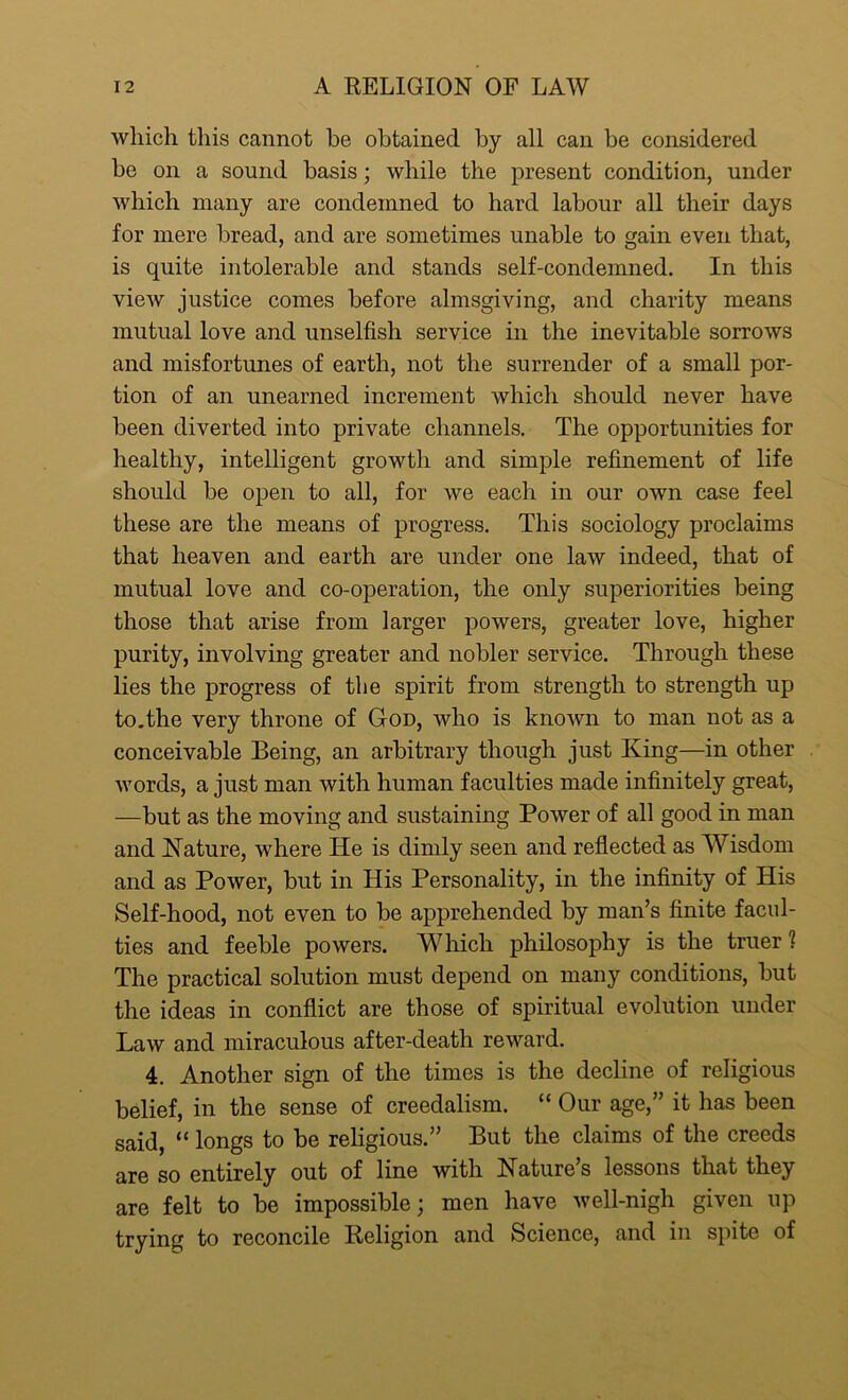 which this cannot he obtained by all can be considered he on a sound basis; while the present condition, under which many are condemned to hard labour all their days for mere bread, and are sometimes unable to gain even that, is quite intolerable and stands self-condemned. In this view justice comes before almsgiving, and charity means mutual love and unselfish service in the inevitable sorrows and misfortunes of earth, not the surrender of a small por- tion of an unearned increment which should never have been diverted into private channels. The opportunities for healthy, intelligent growth and simple refinement of life should be open to all, for we each in our own case feel these are the means of progress. This sociology proclaims that heaven and earth are under one law indeed, that of mutual love and co-operation, the only superiorities being those that arise from larger powers, greater love, higher purity, involving greater and nobler service. Through these lies the progress of the spirit from strength to strength up to.the very throne of God, who is known to man not as a conceivable Being, an arbitrary though just King—in other words, a just man with human faculties made infinitely great, —but as the moving and sustaining Power of all good in man and Nature, where He is dimly seen and reflected as Wisdom and as Power, but in His Personality, in the infinity of His Self-hood, not even to be apprehended by man’s finite facul- ties and feeble powers. Which philosophy is the truer 1 The practical solution must depend on many conditions, but the ideas in conflict are those of spiritual evolution under Law and miraculous after-death reward. 4. Another sign of the times is the decline of religious belief, in the sense of creedalism. “ Our age,” it has been said, “ longs to be religious.” But the claims of the creeds are so entirely out of line with Nature’s lessons that they are felt to be impossible; men have well-nigh given up trying to reconcile Religion and Science, and in spite of