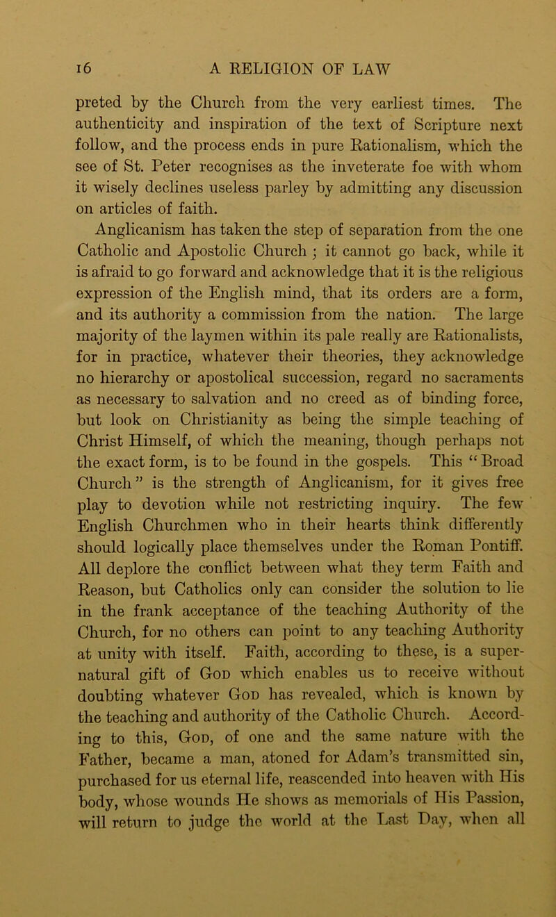 preted by the Church from the very earliest times. The authenticity and inspiration of the text of Scripture next- follow, and the process ends in pure Rationalism, which the see of St. Peter recognises as the inveterate foe with whom it wisely declines useless parley by admitting any discussion on articles of faith. Anglicanism has taken the step of separation from the one Catholic and Apostolic Church ; it cannot go back, while it is afraid to go forward and acknowledge that it is the religious expression of the English mind, that its orders are a form, and its authority a commission from the nation. The large majority of the laymen within its pale really are Rationalists, for in practice, whatever their theories, they acknowledge no hierarchy or apostolical succession, regard no sacraments as necessary to salvation and no creed as of binding force, but look on Christianity as being the simple teaching of Christ Himself, of which the meaning, though perhaps not the exact form, is to be found in the gospels. This “ Broad Church” is the strength of Anglicanism, for it gives free play to devotion while not restricting inquiry. The few English Churchmen who in their hearts think differently should logically place themselves under the Roman Pontiff. All deplore the conflict between what they term Faith and Reason, but Catholics only can consider the solution to lie in the frank acceptance of the teaching Authority of the Church, for no others can point to any teaching Authority at unity with itself. Faith, according to these, is a super- natural gift of God which enables us to receive without doubting whatever God has revealed, which is known by the teaching and authority of the Catholic Church. Accord- ing to this, God, of one and the same nature with the Father, became a man, atoned for Adam’s transmitted sin, purchased for us eternal life, reascended into heaven with His body, whose wounds He shows as memorials of His Passion, will return to judge the world at the Last Hay, when all