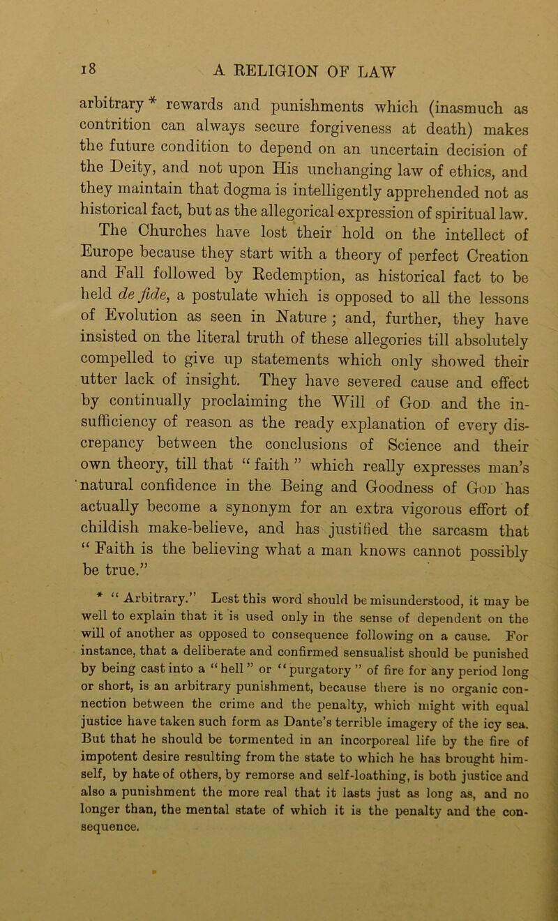 arbitrary * rewards and punishments which (inasmuch as contrition can always secure forgiveness at death) makes the future condition to depend on an uncertain decision of the Deity, and not upon His unchanging law of ethics, and they maintain that dogma is intelligently apprehended not as historical fact, but as the allegorical expression of spiritual law. The Churches have lost their hold on the intellect of Europe because they start with a theory of perfect Creation and hall followed by Redemption, as historical fact to be held de fide, a postulate which is opposed to all the lessons of Evolution as seen in Nature ; and, further, they have insisted on the literal truth of these allegories till absolutely compelled to give up statements which only showed their utter lack of insight. They have severed cause and effect by continually proclaiming the Will of God and the in- sufficiency of reason as the ready explanation of every dis- crepancy between the conclusions of Science and their own theory, till that “ faith ” which really expresses man’s ' natural confidence in the Being and Goodness of God has actually become a synonym for an extra vigorous effort of childish make-believe, and has justified the sarcasm that “ Faith is the believing what a man knows cannot possibly be true.” * “ Arbitrary.” Lest this word should be misunderstood, it may be well to explain that it is used only in the sense of dependent on the will of another as opposed to consequence following on a cause. For instance, that a deliberate and confirmed sensualist should be punished by being cast into a “hell” or “purgatory ” of fire for any period long or short, is an arbitrary punishment, because there is no organic con- nection between the crime and the penalty, which might with equal justice have taken such form as Dante’s terrible imagery of the icy sea. But that he should be tormented in an incorporeal life by the fire of impotent desire resulting from the state to which he has brought him- self, by hate of others, by remorse and self-loathing, is both justice and also a punishment the more real that it lasts just as long as, and no longer than, the mental state of which it is the penalty and the con- sequence.