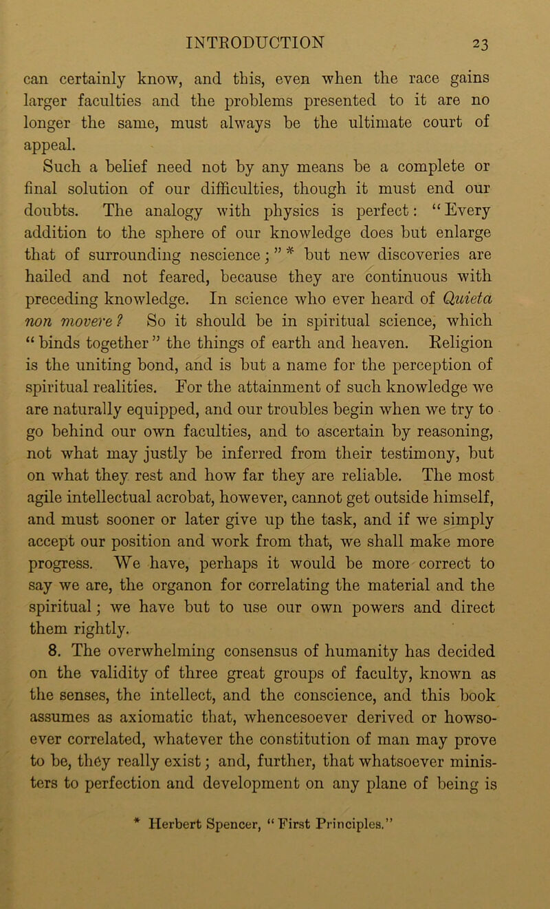 can certainly know, and this, even when the race gains larger faculties and the problems presented to it are no longer the same, must always be the ultimate court of appeal. Such a belief need not by any means be a complete or final solution of our difficulties, though it must end our doubts. The analogy with physics is perfect: “ Every addition to the sphere of our knowledge does but enlarge that of surrounding nescience; ” * but new discoveries are hailed and not feared, because they are continuous with preceding knowledge. In science who ever heard of Quieta non movere ? So it should be in spiritual science, which “ binds together ” the things of earth and heaven. Religion is the uniting bond, and is but a name for the perception of spiritual realities. For the attainment of such knowledge we are naturally equipped, and our troubles begin when we try to go behind our own faculties, and to ascertain by reasoning, not what may justly be inferred from their testimony, but on what they rest and how far they are reliable. The most agile intellectual acrobat, however, cannot get outside himself, and must sooner or later give up the task, and if we simply accept our position and work from that, we shall make more progress. We have, perhaps it would be more correct to say we are, the organon for correlating the material and the spiritual; we have but to use our own powers and direct them rightly. 8. The overwhelming consensus of humanity has decided on the validity of three great groups of faculty, known as the senses, the intellect, and the conscience, and this book assumes as axiomatic that, whencesoever derived or howso- ever correlated, whatever the constitution of man may prove to be, they really exist; and, further, that whatsoever minis- ters to perfection and development on any plane of being is * Herbert Spencer, “First Principles.”