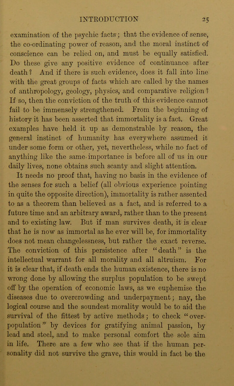 examination of the psychic facts; that the evidence of sense, the co-ordinating power of reason, and the moral instinct of conscience can he relied on, and must he equally satisfied. Do these give any positive evidence of continuance after death ? And if there is such evidence, does it fall into line with the great groups of facts which are called by the names of anthropology, geology, physics, and comparative religion ? If so, then the conviction of the truth of this evidence cannot fail to be immensely strengthened. From the beginning of history it has been asserted that immortality is a fact. Great examples have held it up as demonstrable by reason, the general instinct of humanity has everywhere assumed it under some form or other, yet, nevertheless, while no fact of anything like the same importance is before all of us in our daily lives, none obtains such scanty and slight attention. It needs no proof that, having no basis in the evidence of the senses for such a belief (all obvious experience pointing in quite the opposite direction), immortality is rather assented to as a theorem than believed as a fact, and is referred to a future time and an arbitrary award, rather than to the present and to existing law. But if man survives death, it is clear that he is now as immortal as he ever will be, for immortality does not mean changelessness, but rather the exact reverse. The conviction of this persistence after “death” is the intellectual warrant for all morality and all altruism. For it is clear that, if death ends the human existence, there is no wrong done by allowing the surplus population to be swept off by the operation of economic laws, as we euphemise the diseases due to overcrowding and underpayment; nay, the logical course and the soundest morality would be to aid the survival of the fittest by active methods; to check “ over- population ” by devices for gratifying animal passion, by lead and steel, and to make personal comfort the sole aim in life. There are a few who see that if the human per- sonality did not survive the grave, this would in fact be the