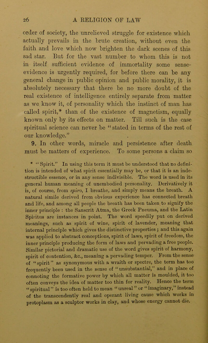 order of society, the unrelieved struggle for existence which actually prevails in the brute creation, without even the faith and love which now brighten the dark scenes of this sad star. But for the vast number to whom this is not in itself sufficient evidence of immortality some sense- evidence is urgently required, for before there can be any general change in public opinion and public morality, it is absolutely necessary that there he no more doubt of the real existence of intelligence entirely separate from matter as we know it, of personality which the instinct of man has called spirit,* than of the existence of magnetism, equally known only by its effects on matter. Till such is the case spiritual science can never he “ stated in terms of the rest of our knowledge.” 9. In other words, miracle and persistence after death must be matters of experience. To some persons a claim so * “ Spirit.” In using this term it must be understood that no defini- tion is intended of what spirit essentially may be, or that it is an inde- structible essence, or in any sense indivisible. The word is used in its general human meaning of unembodied personality. Derivatively it is, of course, from spiro, I breathe, and simply means the breath. A natural simile derived from obvious experience has connected breath and life, and among all people the breath has been taken, to signify the inner principle : the Sanscrit Atma, the Greek Pneuma, and the Latin Spiritus are instances in point. The word speedily put on derived meanings, such as spirit of wine, spirit of lavender, meaning that internal principle which gives the distinctive properties ; and this again was applied to abstract conceptions, spirit of laws, spirit of freedom, the inner principle producing the form of laws and pervading a free people. Similar pictorial and dramatic use of the word gives spirit of harmony, spirit of contention, &c., meaning a pervading temper. From the sense of “spirit” as synonymous with a wraith or spectre, the term has too frequently been used in the sense of “unsubstantial,” and in place of connoting the formative power by which all matter is moulded, it too often conveys the idea of matter too thin for reality. Hence the term “ spiritual ” is too often held to mean “ unreal ” or “ imaginary,” instead of the transcendentlv real and operant living cause which works in protoplasm as a sculptor works in clay, and whose energy cannot die.