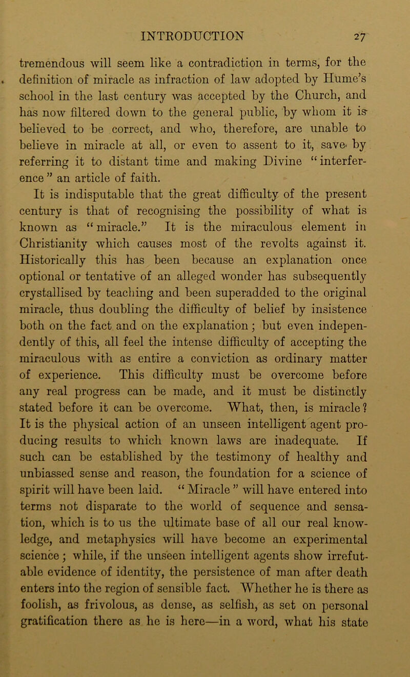 tremendous will seem like a contradiction in terms, for the definition of miracle as infraction of law adopted by Hume’s school in the last century was accepted by the Church, and has now filtered down to the general public, by whom it is- believed to be correct, and who, therefore, are unable to believe in miracle at all, or even to assent to it, save- by referring it to distant time and making Divine “ interfer- ence ” an article of faith. It is indisputable that the great difficulty of the present century is that of recognising the possibility of what is known as “ miracle.” It is the miraculous element in Christianity which causes most of the revolts against it. Historically this has been because an explanation once optional or tentative of an alleged wonder has subsequently crystallised by teaching and been superadded to the original miracle, thus doubling the difficulty of belief by insistence both on the fact and on the explanation; but even indepen- dently of this, all feel the intense difficulty of accepting the miraculous with as entire a conviction as ordinary matter of experience. This difficulty must be overcome before any real progress can be made, and it must be distinctly stated before it can be overcome. What, then, is miracle? It is the physical action of an unseen intelligent agent pro- ducing results to which known laws are inadequate. If such can be established by the testimony of healthy and unbiassed sense and reason, the foundation for a science of spirit will have been laid. “ Miracle ” will have entered into terms not disparate to the world of sequence and sensa- tion, which is to us the ultimate base of all our real know- ledge, and metaphysics will have become an experimental science; while, if the unseen intelligent agents show irrefut- able evidence of identity, the persistence of man after death enters into the region of sensible fact. Whether he is there as foolish, as frivolous, as dense, as selfish, as set on personal gratification there as he is here—in a word, what his state