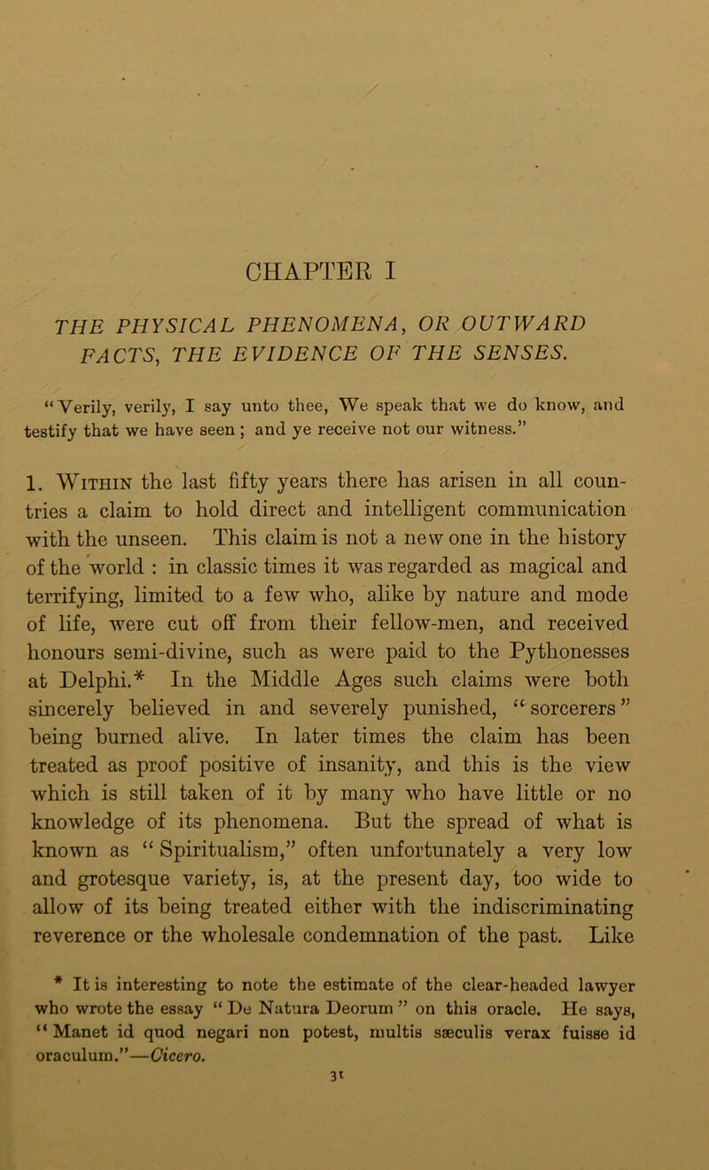 / CHAPTER I THE PHYSICAL PHENOMENA, OR OUTWARD FACTS, THE EVIDENCE OF THE SENSES. “Verily, verily, I say unto thee, We speak that we do know, and testify that we have seen; and ye receive not our witness.” 1. Within the last fifty years there has arisen in all coun- tries a claim to hold direct and intelligent communication with the unseen. This claim is not a new one in the history of the world : in classic times it was regarded as magical and terrifying, limited to a few who, alike by nature and mode of life, were cut off from their fellow-men, and received honours semi-divine, such as were paid to the Pythonesses at Delphi.* In the Middle Ages such claims were both sincerely believed in and severely punished, “ sorcerers ” being burned alive. In later times the claim has been treated as proof positive of insanity, and this is the view which is still taken of it by many who have little or no knowledge of its phenomena. But the spread of what is known as “ Spiritualism/’ often unfortunately a very low and grotesque variety, is, at the present day, too wide to allow of its being treated either with the indiscriminating reverence or the wholesale condemnation of the past. Like * It is interesting to note the estimate of the clear-headed lawyer who wrote the essay “ De Natura Deorum ” on this oracle. He says, “ Manet id quod negari non potest, multis sseculis verax fuisse id oraculum.”—Cicero. 3*