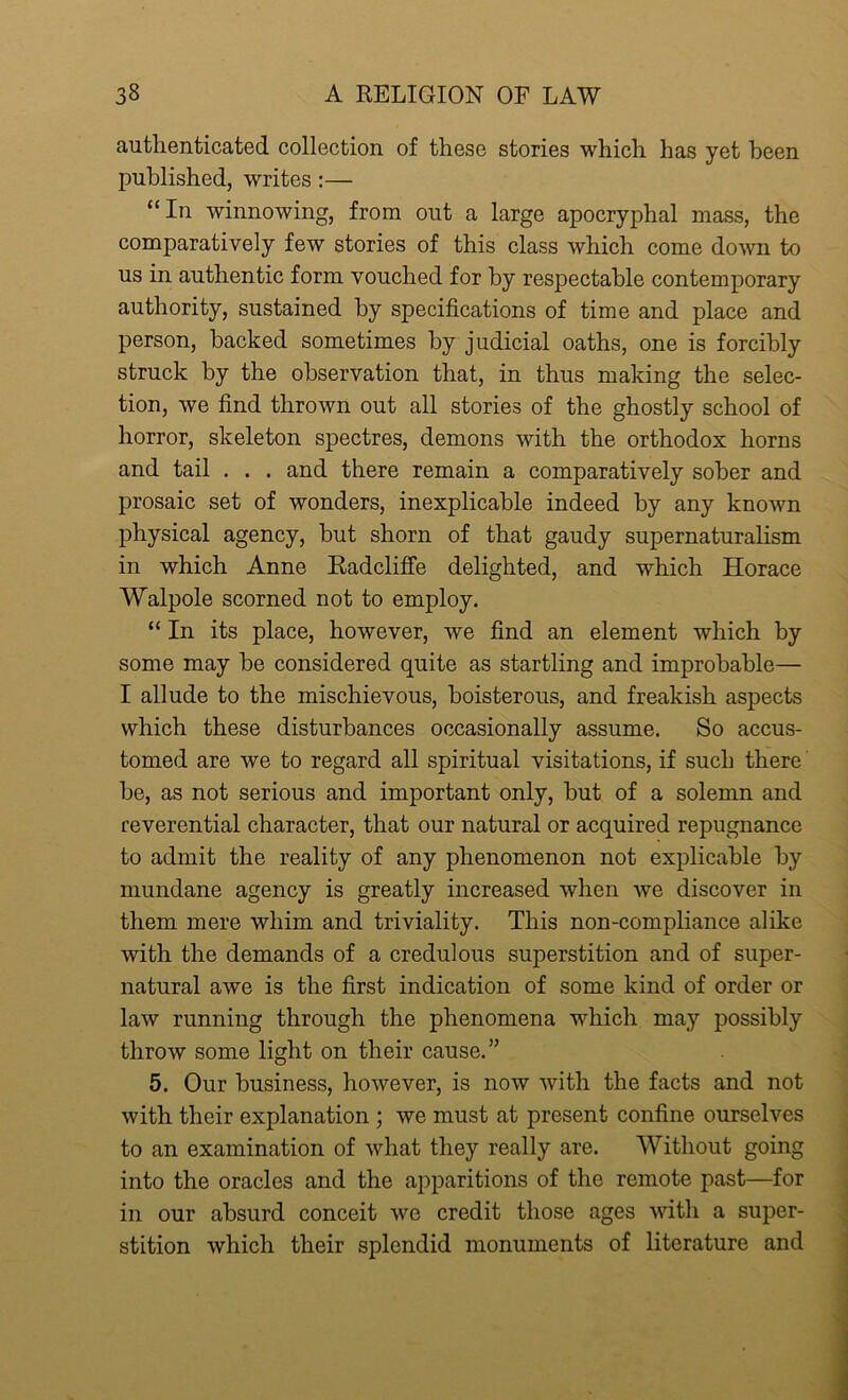 authenticated collection of these stories which has yet been published, writes:— “ In winnowing, from out a large apocryphal mass, the comparatively few stories of this class which come down to us in authentic form vouched for by respectable contemporary authority, sustained by specifications of time and place and person, backed sometimes by judicial oaths, one is forcibly struck by the observation that, in thus making the selec- tion, we find thrown out all stories of the ghostly school of horror, skeleton spectres, demons with the orthodox horns and tail . . . and there remain a comparatively sober and prosaic set of wonders, inexplicable indeed by any known physical agency, but shorn of that gaudy supernaturalism in which Anne Radcliffe delighted, and which Horace Walpole scorned not to employ. “ In its place, however, we find an element which by some may be considered quite as startling and improbable— I allude to the mischievous, boisterous, and freakish aspects which these disturbances occasionally assume. So accus- tomed are we to regard all spiritual visitations, if such there be, as not serious and important only, but of a solemn and reverential character, that our natural or acquired repugnance to admit the reality of any phenomenon not explicable by mundane agency is greatly increased when we discover in them mere whim and triviality. This non-compliance alike with the demands of a credulous superstition and of super- natural awe is the first indication of some kind of order or law running through the phenomena which may possibly throw some light on their cause. ” 5. Our business, however, is now with the facts and not with their explanation ; we must at present confine ourselves to an examination of what they really are. Without going into the oracles and the apparitions of the remote past—for in our absurd conceit we credit those ages with a super- stition which their splendid monuments of literature and