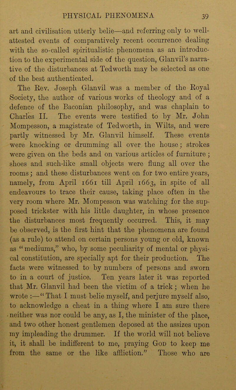 art and civilisation utterly belie—and referring only to well- attested events of comparatively recent occurrence dealing with the so-called spiritualistic phenomena as an introduc- tion to the experimental side of the question, Glanvil’s narra- tive of the disturbances at Tedworth may be selected as one of the best authenticated. The Rev. Joseph Glanvil was a member of the Royal Society, the author of various works of theology and of a defence of the Baconian philosophy, and was chaplain to Charles II. The events were testified to by Mr. John Mompesson, a magistrate of Tedworth, in Wilts, and were partly witnessed by Mr. Glanvil himself. These events were knocking or drumming all over the house; strokes were given on the beds and on various articles of furniture ; shoes and such-like small objects were flung all over the rooms; and these disturbances went on for two entire years, namely, from April 1661 till April 1663, in spite of all endeavours to trace their cause, taking place often in the very room where Mr. Mompesson was watching for the sup- posed trickster with his little daughter, in whose presence the disturbances most frequently occurred. This, it may be observed, is the first hint that the phenomena are found (as a rule) to attend on certain persons young or old, known as “ mediums/’ who, by some peculiarity of mental or physi- cal constitution, are specially apt for their production. The facts were witnessed to by numbers of persons and s'worn to in a court of justice. Ten years later it was reported that Mr. Glanvil had been the victim of a trick; when he wrote :—“ That I must belie myself, and perjure myself also, to acknowledge a cheat in a thing where I am sure there • neither was nor could be any, as I, the minister of the place, and two other honest gentlemen deposed at the assizes upon my impleading the drummer. If the world will not believe it, it shall be indifferent to me, praying God to keep me from the same or the like affliction.” Those who are