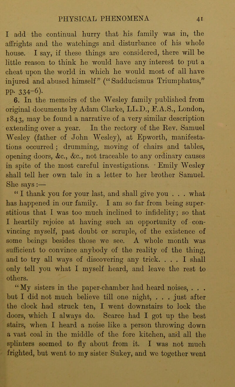 I add the continual hurry that his family was in, the affrights and the watchings and disturbance of his whole house. I say, if these things are considered, there will be little reason to think he would have any interest to put a cheat upon the world in which he would most of all have injured and abused himself” (“Sadducismus Triumphatus,” PP- 334-6). 6. In the memoirs of the Wesley family published from original documents by Adam Clarke, LL.D., F.A.S., London, 1843, may be found a narrative of a very similar description extending over a year. In the rectory of the Rev. Samuel Wesley (father of John Wesley), at Epworth, manifesta- tions occurred; drumming, moving of chairs and tables, opening doors, &c., &c., not traceable to any ordinary causes in spite of the most careful investigations. Emily Wesley shall tell her own tale in a letter to her brother Samuel. She says:— “ I thank you for your last, and shall give you . . . what has happened in our family. I am so far from being super- stitious that I was too much inclined to infidelity; so that I heartily rejoice at having such an opportunity of con- vincing myself, past doubt or scruple, of the existence of some beings besides those Ave see. A Avhole month was sufficient to convince anybody of the reality of the thing, and to try all ways of discovering any trick. ... I shall only tell you what I myself heard, and leave the rest to others. “My sisters in the paper-chamber had heard noises, . . . but I did not much believe till one night, . . . just after the clock had struck ten, I went downstairs to lock the doors, Avhich I always do. Scarce had I got up the best stairs, when I heard a noise like a person throwing down a vast coal in the middle of the fore kitchen, and all the splinters seemed to fly about from it. I was not much frighted, but went to my sister Sukey, and we together went