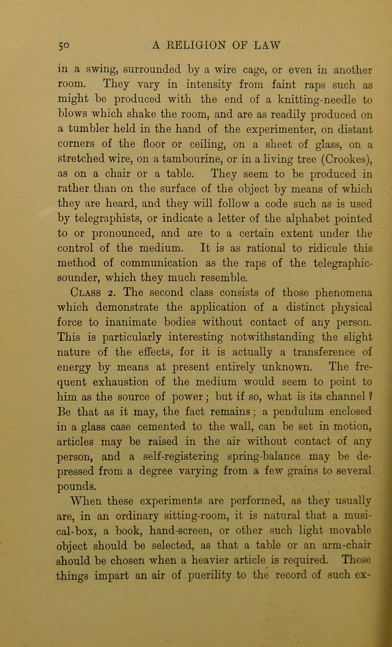 in a swing, surrounded by a wire cage, or even in another room. They vary in intensity from faint raps such as might be produced with the end of a knitting-needle to blows which shake the room, and are as readily produced on a tumbler held in the hand of the experimenter, on distant corners of the floor or ceiling, on a sheet of glass, on a stretched wire, on a tambourine, or in a living tree (Crookes), as on a chair or a table. They seem to be produced in rather than on the surface of the object by means of which they are heard, and they will follow a code such as is used by telegraphists, or indicate a letter of the alphabet pointed to or pronounced, and are to a certain extent under the control of the medium. It is as rational to ridicule this method of communication as the raps of the telegraphic- sounder, which they much resemble. Class 2. The second class consists of those phenomena which demonstrate the application of a distinct physical force to inanimate bodies without contact of any person. This is particularly interesting notwithstanding the slight nature of the effects, for it is actually a transference of energy by means at present entirely unknown. The fre- quent exhaustion of the medium would seem to point to him as the source of power; but if so, what is its channel ? Be that as it may, the fact remainsa pendulum enclosed in a glass case cemented to the wall, can be set in motion, articles may be raised in the air without contact of any person, and a self-registering spring-balance may be de- pressed from a degree varying from a few grains to several pounds. When these experiments are performed, as they usually are, in an ordinary sitting-room, it is natural that a musi- cal-box, a book, hand-screen, or other such light movable object should be selected, as that a table or an arm-chair should be chosen when a heavier article is required. These things impart an air of puerility to the record of such ex-