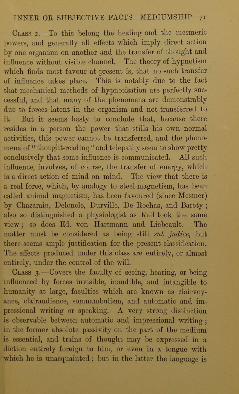 Class 2.—To this belong the healing and the mesmeric powers, and generally all effects which imply direct action by one organism on another and the transfer of thought and influence without visible channel. The theory of hypnotism which finds most favour at present is, that no such transfer of influence takes place. This is notably due to the fact that mechanical methods of hypnotisation are perfectly suc- cessful, and that many of the phenomena are demonstrably due to forces latent in the organism and not transferred to it. But it seems hasty to conclude that, because there resides in a person the power that stills his own normal activities, this power cannot be transferred, and the pheno- mena of “ thought-reading ” and telepathy seem to show pretty conclusively that some influence is communicated. All such influence, involves, of course, the transfer of energy, which is a direct action of mind on mind. The view that there is a real force, which, by analogy to steel-magnetism, has been called animal magnetism, has been favoured (since Mesmer) by Chazarain, Deloncle, Durville, De Rochas, and Barety ; also so distinguished a physiologist as Reil took the same view; so does Ed. von Hartmann and Liebeault. The matter must be considered as being still sub judice, but there seems ample justification for the present classification. The effects produced under this class are entirely, or almost entirely, under the control of the will. Class 3.—Covers the faculty of seeing, hearing, or being influenced by forces invisible, inaudible, and intangible to humanity at large, faculties which are known as clairvoy- ance, clairaudience, somnambulism, and automatic and im- pressional writing or speaking. A very strong distinction is observable between automatic and impressional writing ; in the former absolute passivity on the part of the medium is essential, and trains of thought may be expressed in a diction entirely foreign to him, or even in a tongue with which he is unacquainted; but in the latter the language is