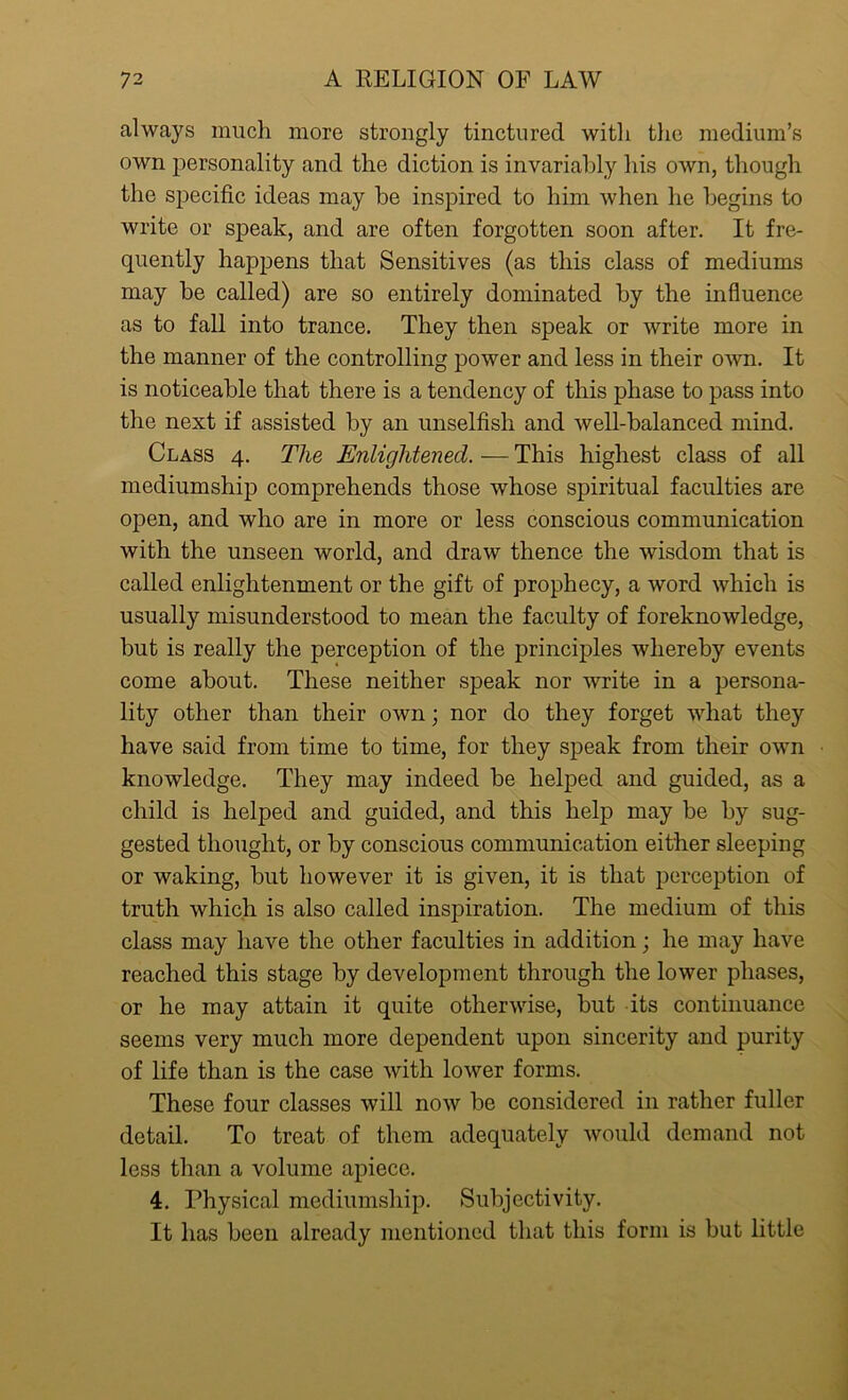 always much more strongly tinctured with the medium’s own personality and the diction is invariably his own, though the specific ideas may he inspired to him when he begins to write or speak, and are often forgotten soon after. It fre- quently happens that Sensitives (as this class of mediums may be called) are so entirely dominated by the influence as to fall into trance. They then speak or write more in the manner of the controlling power and less in their own. It is noticeable that there is a tendency of this phase to pass into the next if assisted by an unselfish and well-balanced mind. Class 4. The Enlightened. — This highest class of all mediumship comprehends those whose spiritual faculties are open, and who are in more or less conscious communication with the unseen world, and draw thence the wisdom that is called enlightenment or the gift of prophecy, a word which is usually misunderstood to mean the faculty of foreknowledge, but is really the perception of the principles whereby events come about. These neither speak nor write in a persona- lity other than their own; nor do they forget what they have said from time to time, for they speak from their own knowledge. They may indeed be helped and guided, as a child is helped and guided, and this help may be by sug- gested thought, or by conscious communication either sleeping or waking, but however it is given, it is that perception of truth which is also called inspiration. The medium of this class may have the other faculties in addition; he may have reached this stage by development through the lower phases, or he may attain it quite otherwise, but its continuance seems very much more dependent upon sincerity and purity of life than is the case with lower forms. These four classes will now be considered in rather fuller detail. To treat of them adequately would demand not less than a volume apiece. 4. Physical mediumship. Subjectivity. It has been already mentioned that this form is but little