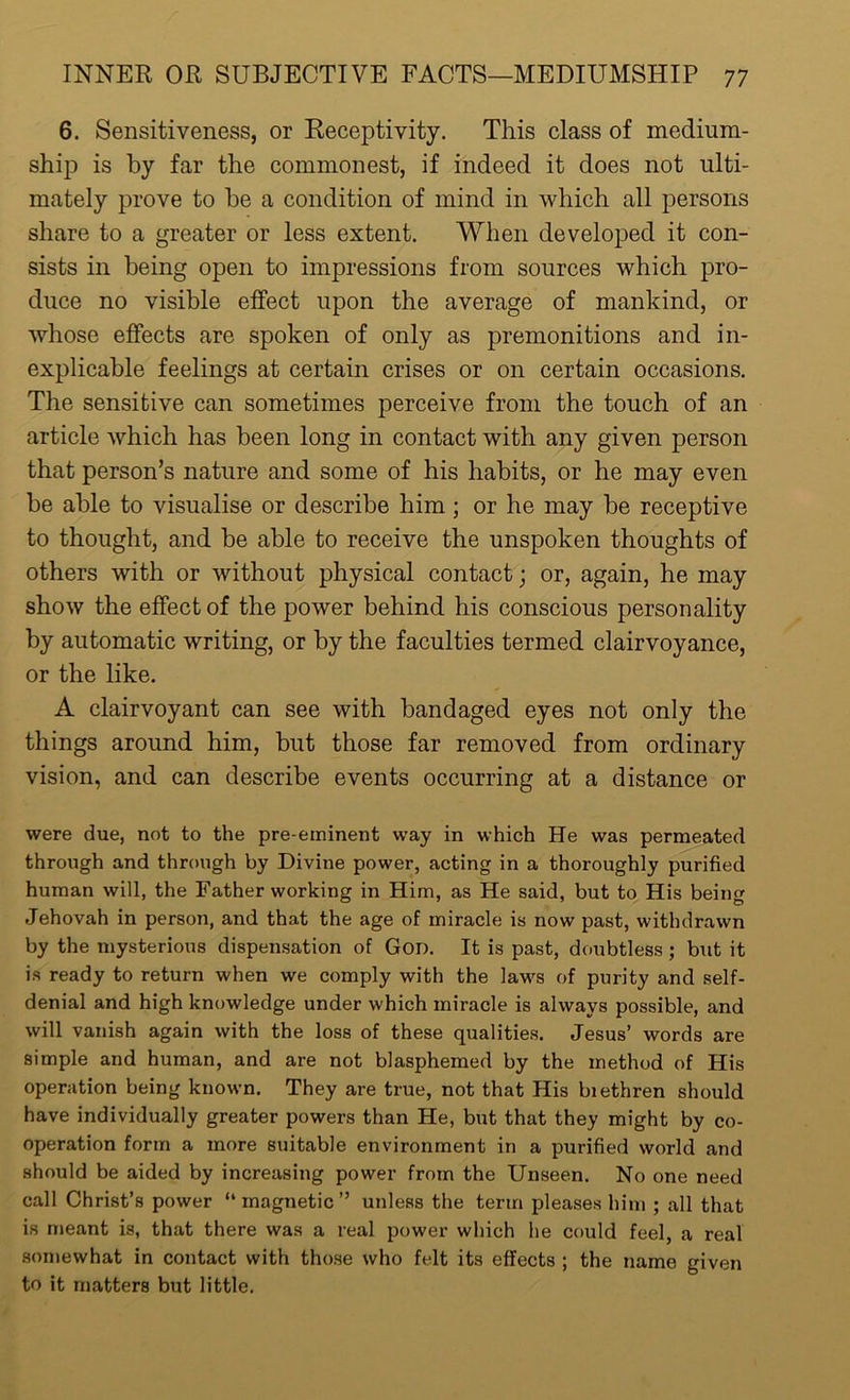 6. Sensitiveness, or Receptivity. This class of medium- ship is by far the commonest, if indeed it does not ulti- mately prove to be a condition of mind in which all persons share to a greater or less extent. When developed it con- sists in being open to impressions from sources which pro- duce no visible effect upon the average of mankind, or whose effects are spoken of only as premonitions and in- explicable feelings at certain crises or on certain occasions. The sensitive can sometimes perceive from the touch of an article which has been long in contact with any given person that person’s nature and some of his habits, or he may even be able to visualise or describe him ; or he may be receptive to thought, and be able to receive the unspoken thoughts of others with or without physical contact; or, again, he may show the effect of the power behind his conscious personality by automatic writing, or by the faculties termed clairvoyance, or the like. A clairvoyant can see with bandaged eyes not only the things around him, but those far removed from ordinary vision, and can describe events occurring at a distance or were due, not to the pre-eminent way in which He was permeated through and through by Divine power, acting in a thoroughly purified human will, the Father working in Him, as He said, but to His being Jehovah in person, and that the age of miracle is now past, withdrawn by the mysterious dispensation of Gon. It is past, doubtless ; but it is ready to return when we comply with the laws of purity and self- denial and high knowledge under which miracle is always possible, and will vanish again with the loss of these qualities. Jesus’ words are simple and human, and are not blasphemed by the method of His operation being known. They are true, not that His biethren should have individually greater powers than He, but that they might by co- operation form a more suitable environment in a purified world and should be aided by increasing power from the Unseen. No one need call Christ’s power “magnetic” unless the term pleases him ; all that is meant is, that there was a real power which he could feel, a real somewhat in contact with those who felt its effects ; the name given to it matters but little.