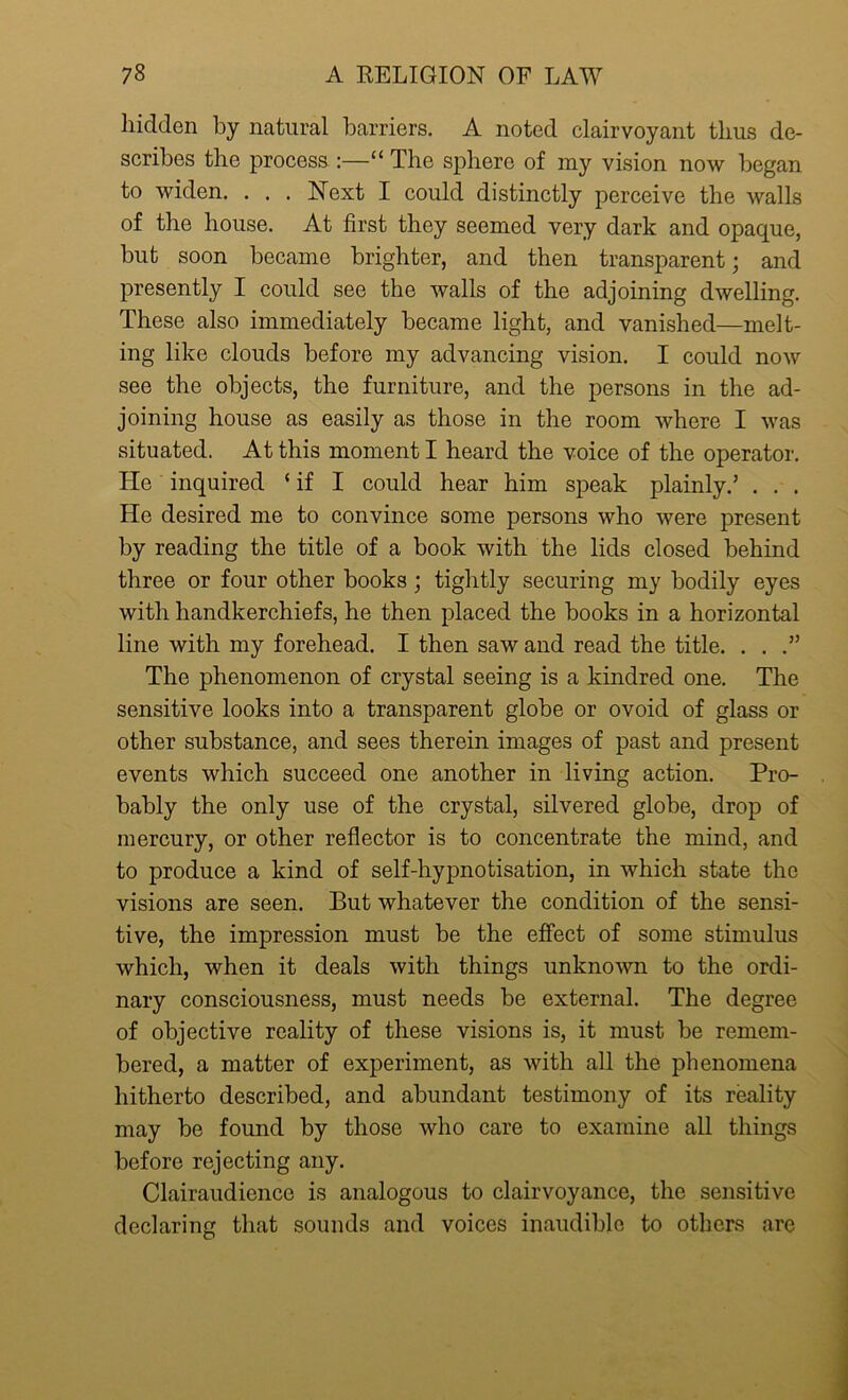 hidden by natural barriers. A noted clairvoyant thus de- scribes the process :—“ The sphere of my vision now began to widen. . . . Next I could distinctly perceive the walls of the house. At first they seemed very dark and opaque, but soon became brighter, and then transparent; and presently I could see the walls of the adjoining dwelling. These also immediately became light, and vanished—melt- ing like clouds before my advancing vision. I could now see the objects, the furniture, and the persons in the ad- joining house as easily as those in the room where I was situated. At this moment I heard the voice of the operator. He inquired ‘ if I could hear him speak plainly.’ . . . He desired me to convince some persons who were present by reading the title of a book with the lids closed behind three or four other books; tightly securing my bodily eyes with handkerchiefs, he then placed the books in a horizontal line with my forehead. I then saw and read the title. . . .” The phenomenon of crystal seeing is a kindred one. The sensitive looks into a transparent globe or ovoid of glass or other substance, and sees therein images of past and present events which succeed one another in living action. Pro- bably the only use of the crystal, silvered globe, drop of mercury, or other reflector is to concentrate the mind, and to produce a kind of self-hypnotisation, in which state the visions are seen. But whatever the condition of the sensi- tive, the impression must be the effect of some stimulus which, when it deals with things unknown to the ordi- nary consciousness, must needs be external. The degree of objective reality of these visions is, it must be remem- bered, a matter of experiment, as with all the phenomena hitherto described, and abundant testimony of its reality may be found by those who care to examine all things before rejecting any. Clairaudience is analogous to clairvoyance, the sensitive declaring that sounds and voices inaudible to others are