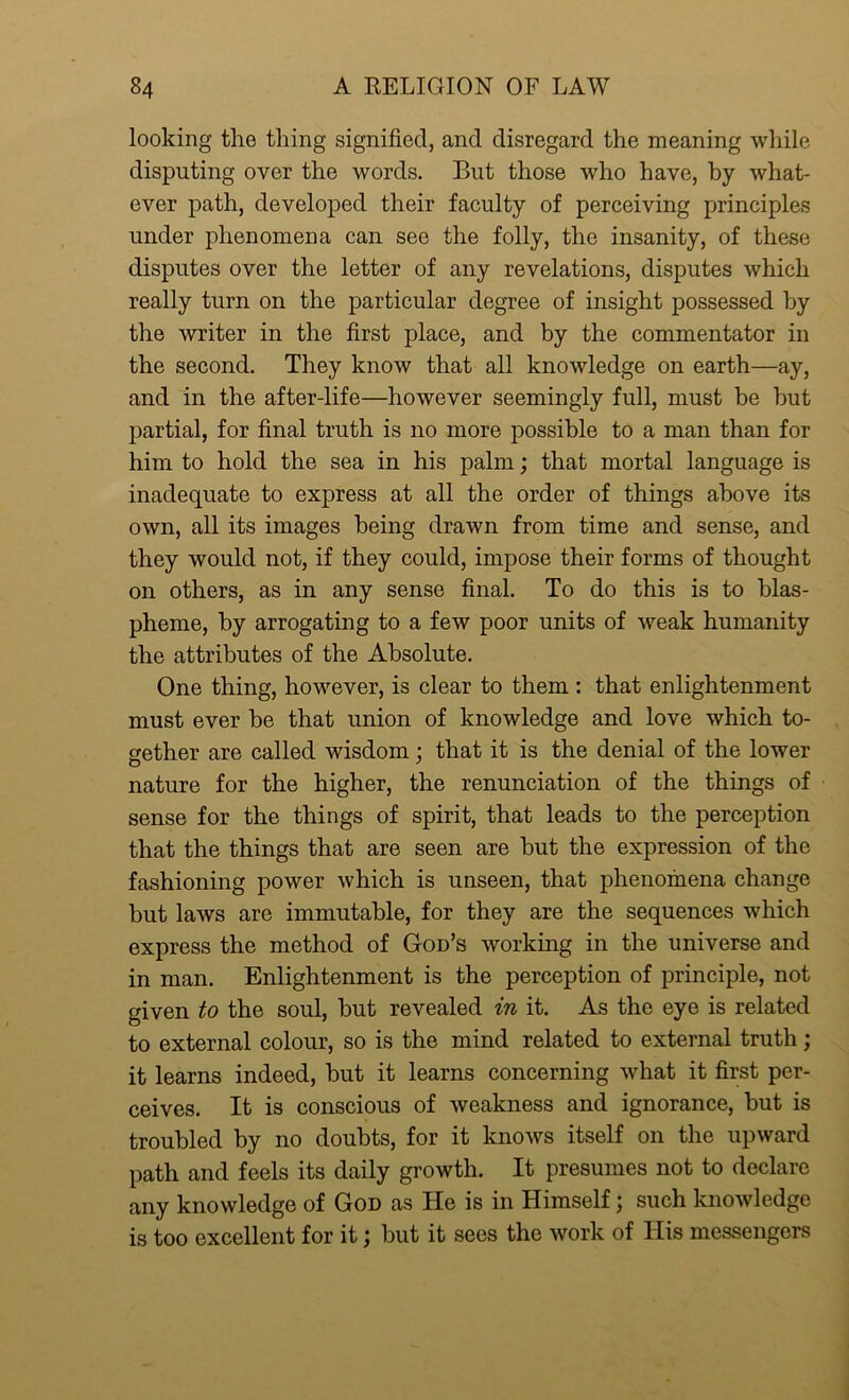 looking the tiling signified, and disregard the meaning while disputing over the words. But those who have, by what- ever path, developed their faculty of perceiving principles under phenomena can see the folly, the insanity, of these disputes over the letter of any revelations, disputes which really turn on the particular degree of insight possessed by the writer in the first place, and by the commentator in the second. They know that all knowledge on earth—ay, and in the after-life—however seemingly full, must be hut partial, for final truth is no more possible to a man than for him to hold the sea in his palm; that mortal language is inadequate to express at all the order of things above its own, all its images being drawn from time and sense, and they would not, if they could, impose their forms of thought on others, as in any sense final. To do this is to blas- pheme, by arrogating to a few poor units of weak humanity the attributes of the Absolute. One thing, however, is clear to them : that enlightenment must ever be that union of knowledge and love which to- gether are called wisdom; that it is the denial of the lower nature for the higher, the renunciation of the things of sense for the things of spirit, that leads to the perception that the things that are seen are but the expression of the fashioning power which is unseen, that phenomena change but laws are immutable, for they are the sequences which express the method of God’s working in the universe and in man. Enlightenment is the perception of principle, not given to the soul, but revealed in it. As the eye is related to external colour, so is the mind related to external truth; it learns indeed, but it learns concerning what it first per- ceives. It is conscious of weakness and ignorance, but is troubled by no doubts, for it knows itself on the upward path and feels its daily growth. It presumes not to declare any knowledge of God as He is in Himselfj such knowledge is too excellent for it; but it sees the work of His messengers