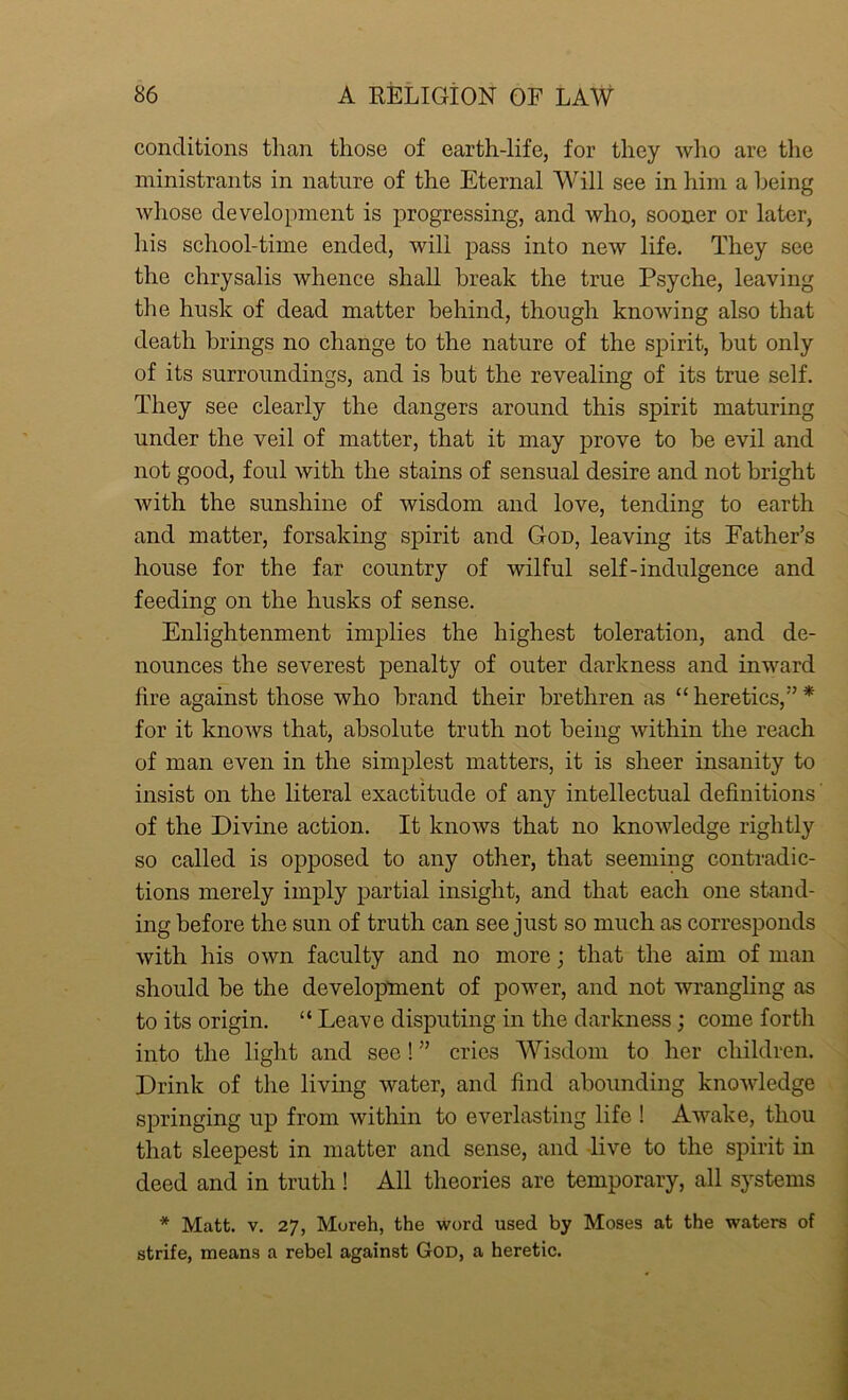 conditions than those of earth-life, for they who are the ministrants in nature of the Eternal Will see in him a being whose development is progressing, and who, sooner or later, his school-time ended, will pass into new life. They see the chrysalis whence shall break the true Psyche, leaving the husk of dead matter behind, though knowing also that death brings no change to the nature of the spirit, but only of its surroundings, and is but the revealing of its true self. They see clearly the dangers around this spirit maturing under the veil of matter, that it may prove to be evil and not good, foul with the stains of sensual desire and not bright with the sunshine of wisdom and love, tending to earth and matter, forsaking spirit and God, leaving its Father’s house for the far country of wilful self-indulgence and feeding on the husks of sense. Enlightenment implies the highest toleration, and de- nounces the severest penalty of outer darkness and inward fire against those who brand their brethren as “ heretics,” * for it knows that, absolute truth not being within the reach of man even in the simplest matters, it is sheer insanity to insist on the literal exactitude of any intellectual definitions of the Divine action. It knows that no knowledge rightly so called is opposed to any other, that seeming contradic- tions merely imply partial insight, and that each one stand- ing before the sun of truth can see just so much as corresponds with his own faculty and no more; that the aim of man should be the development of power, and not wrangling as to its origin. “ Leave disputing in the darkness; come forth into the light and see! ” cries Wisdom to her children. Drink of the living water, and find abounding knowledge springing up from within to everlasting life ! Awake, thou that sleepest in matter and sense, and live to the spirit in deed and in truth ! All theories are temporary, all systems * Matt. v. 27, Moreh, the word used by Moses at the waters of strife, means a rebel against God, a heretic.