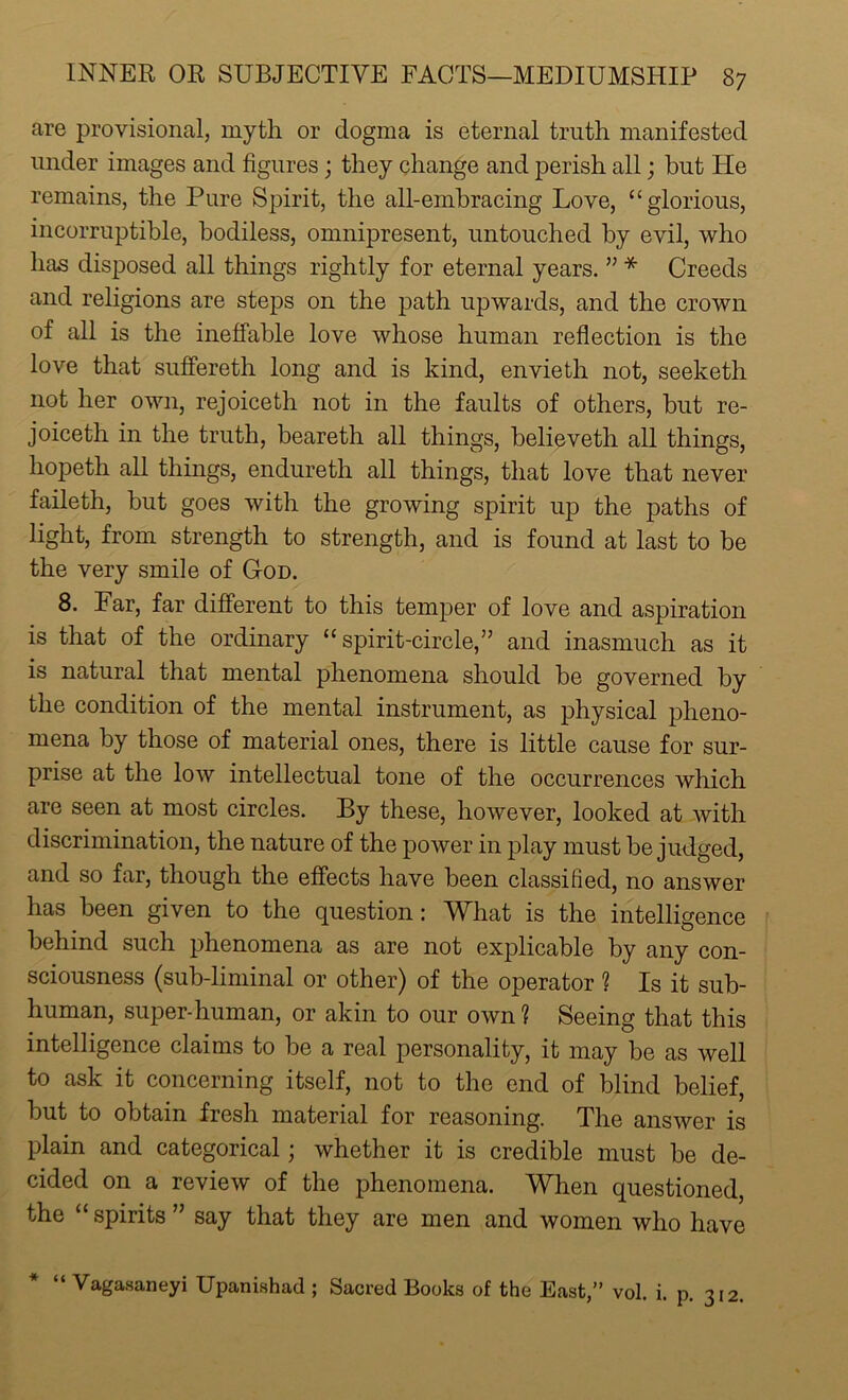 are provisional, myth or dogma is eternal truth manifested under images and figures; they change and perish all; but He remains, the Pure Spirit, the all-embracing Love, “glorious, incorruptible, bodiless, omnipresent, untouched by evil, who has disposed all things rightly for eternal years. ” * Creeds and religions are steps on the path upwards, and the crown of all is the ineffable love whose human reflection is the love that suffereth long and is kind, envietli not, seeketh not her own, rejoiceth not in the faults of others, but re- joiceth in the truth, beareth all things, believeth all things, hopeth all things, endureth all things, that love that never faileth, but goes with the growing spirit up the paths of light, from strength to strength, and is found at last to be the very smile of God. 8. Far, far different to this temper of love and aspiration is that of the ordinary “spirit-circle,” and inasmuch as it is natural that mental phenomena should be governed by the condition of the mental instrument, as physical pheno- mena by those of material ones, there is little cause for sur- prise at the low intellectual tone of the occurrences which are seen at most circles. By these, however, looked at with discrimination, the nature of the power in play must be judged, and so far, though the effects have been classified, no answer has been given to the question: What is the intelligence behind such phenomena as are not explicable by any con- sciousness (sub-liminal or other) of the operator ? Is it sub- human, super-human, or akin to our own ? Seeing that this intelligence claims to be a real personality, it may be as well to ask it concerning itself, not to the end of blind belief, but to obtain fresh material for reasoning. The answer is plain and categorical; whether it is credible must be de- cided on a review of the phenomena. When questioned, the “spirits” say that they are men and women who have * “ Vagasaneyi Upanishad ; Sacred Books of the East,” vol. i. p. 312.