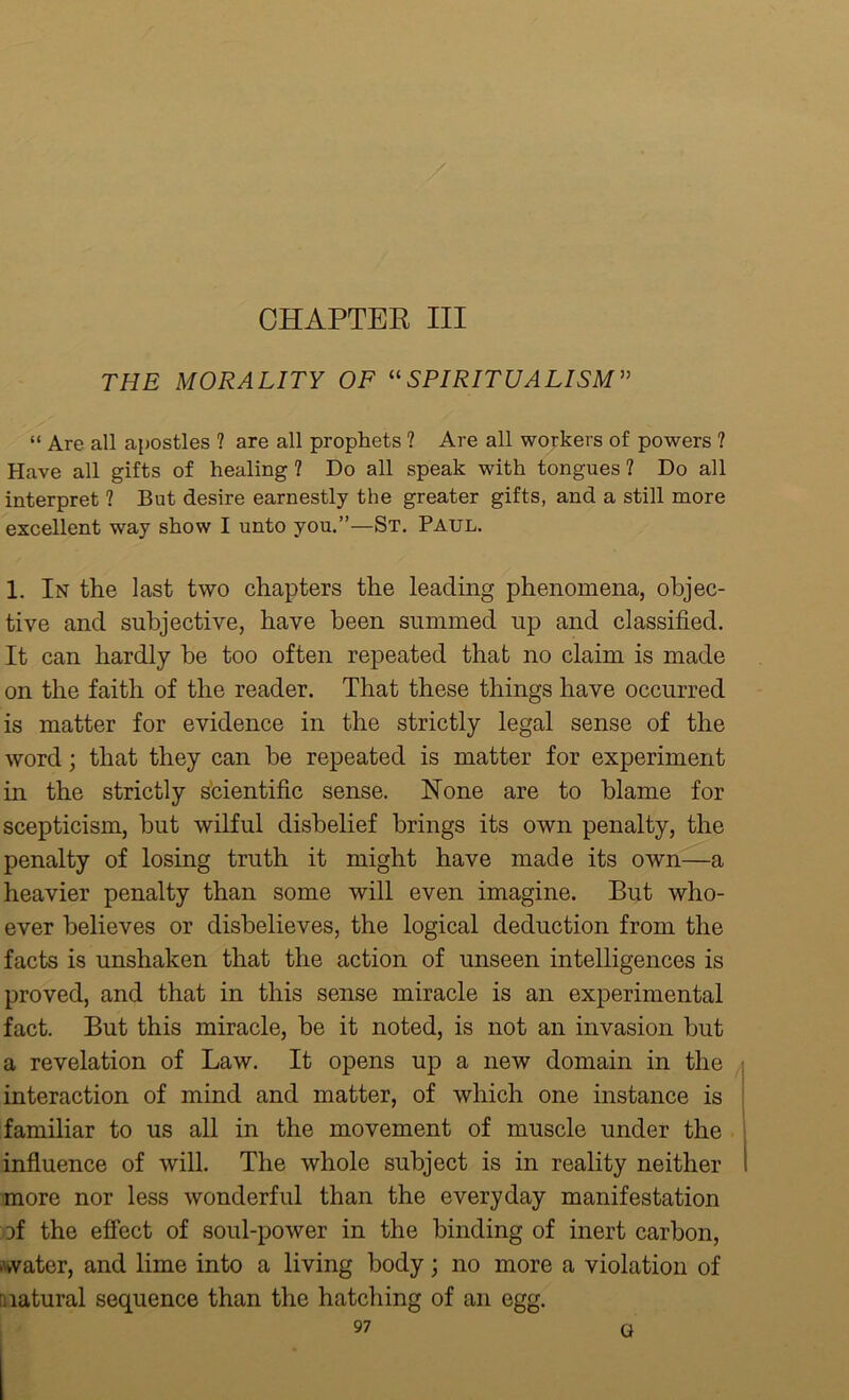 THE MORALITY OF “SPIRITUALISM” “ Are all apostles ? are all prophets ? Are all workers of powers ? Have all gifts of healing ? Do all speak with tongues ? Do all interpret ? But desire earnestly the greater gifts, and a still more excellent way show I unto you.”—St. Paul. 1. In the last two chapters the leading phenomena, objec- tive and subjective, have been summed up and classified. It can hardly he too often repeated that no claim is made on the faith of the reader. That these things have occurred is matter for evidence in the strictly legal sense of the word; that they can he repeated is matter for experiment in the strictly scientific sense. None are to blame for scepticism, but wilful disbelief brings its own penalty, the penalty of losing truth it might have made its own—a heavier penalty than some will even imagine. But who- ever believes or disbelieves, the logical deduction from the facts is unshaken that the action of unseen intelligences is proved, and that in this sense miracle is an experimental fact. But this miracle, be it noted, is not an invasion but a revelation of Law. It opens up a new domain in the interaction of mind and matter, of which one instance is familiar to us all in the movement of muscle under the influence of will. The whole subject is in reality neither more nor less wonderful than the everyday manifestation of the effect of soul-power in the binding of inert carbon, >water, and lime into a living body; no more a violation of natural sequence than the hatching of an egg.