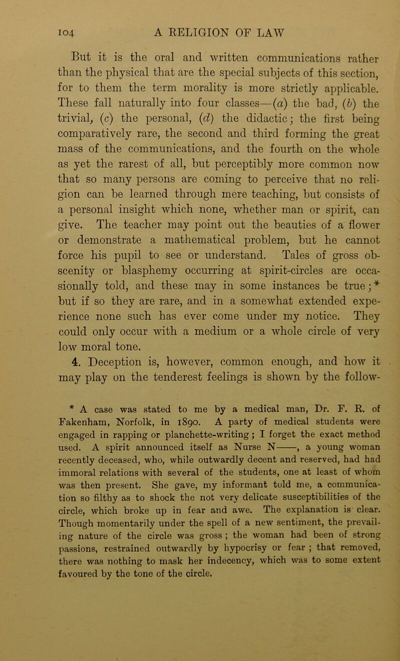 But it is the oral and written communications rather than the physical that are the special subjects of this section, for to them the term morality is more strictly applicable. These fall naturally into four classes—(a) the had, (b) the trivial, (c) the personal, (d) the didactic; the first being comparatively rare, the second and third forming the great mass of the communications, and the fourth on the whole as yet the rarest of all, but perceptibly more common now that so many persons are coming to perceive that no reli- gion can be learned through mere teaching, but consists of a personal insight which none, whether man or spirit, can give. The teacher may point out the beauties of a flower or demonstrate a mathematical problem, but he cannot force his pupil to see or understand. Tales of gross ob- scenity or blasphemy occurring at spirit-circles are occa- sionally told, and these may in some instances be true; * but if so they are rare, and in a somewhat extended expe- rience none such has ever come under my notice. They could only occur with a medium or a whole circle of very low moral tone. 4. Deception is, however, common enough, and how it may play on the tenderest feelings is shown by the follow- * A case was stated to me by a medical man, Dr. F. R. of Fakenham, Norfolk, in 1890. A party of medical students were engaged in rapping or planchette-writing; I forget the exact method used. A spirit announced itself as Nurse N , a young woman recently deceased, who, while outwardly decent and reserved, had had immoral relations with several of the students, one at least of whom was then present. She gave, my informant told me, a communica- tion so filthy as to shock the not very delicate susceptibilities of the circle, which broke up in fear and awe. The explanation is clear. Though momentarily under the spell of a new sentiment, the prevail- ing nature of the circle was gross ; the woman had been of strong passions, restrained outwardly by hypocrisy or fear ; that removed, there was nothing to mask her indecency, which was to some extent favoured by the tone of the circle.