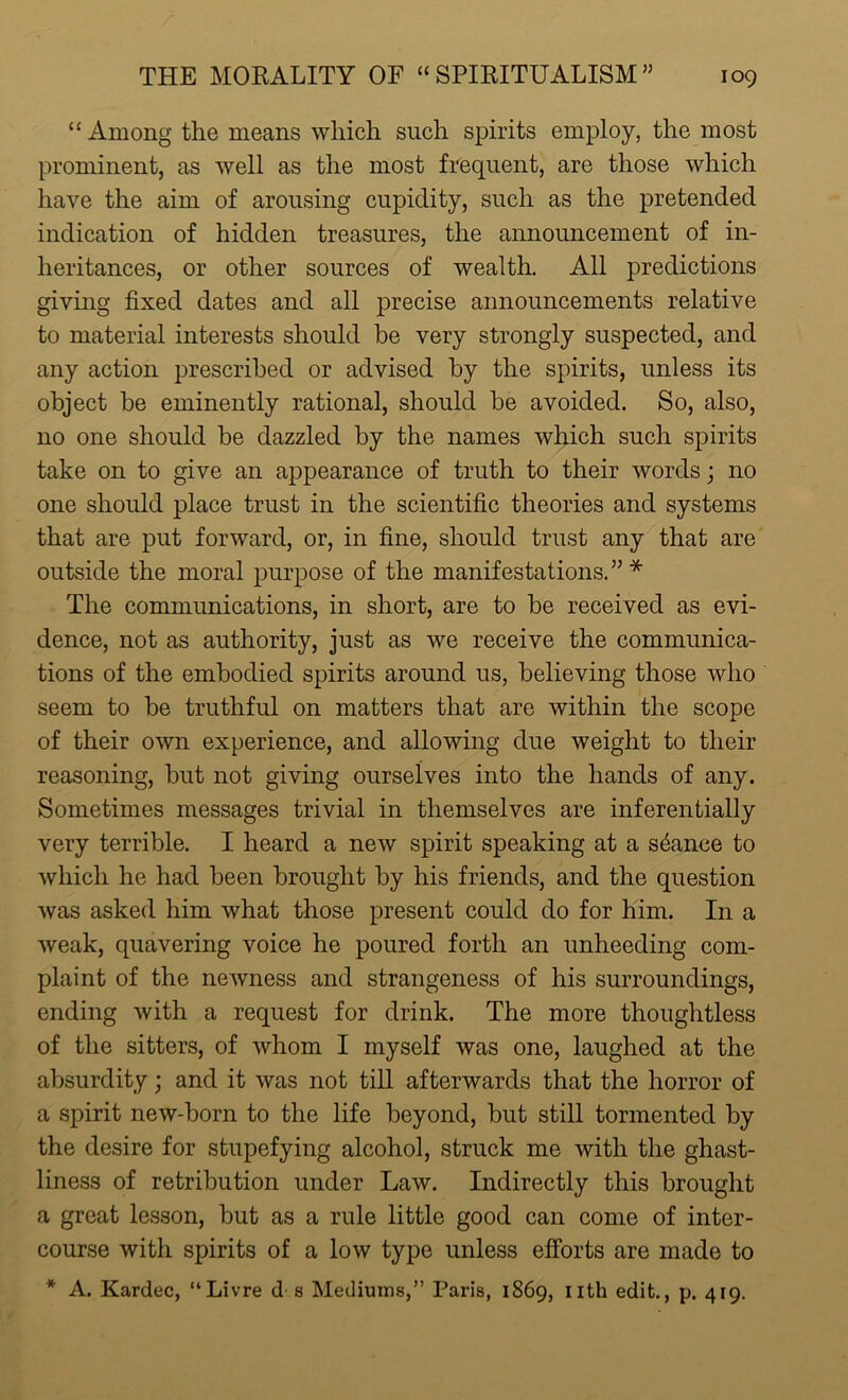 “ Among the means which such spirits employ, the most prominent, as well as the most frequent, are those which have the aim of arousing cupidity, such as the pretended indication of hidden treasures, the announcement of in- heritances, or other sources of wealth. All predictions giving fixed dates and all precise announcements relative to material interests should be very strongly suspected, and any action prescribed or advised by the spirits, unless its object be eminently rational, should be avoided. So, also, no one should be dazzled by the names which such spirits take on to give an appearance of truth to their words; no one should place trust in the scientific theories and systems that are put forward, or, in fine, should trust any that are outside the moral purpose of the manifestations.”* The communications, in short, are to be received as evi- dence, not as authority, just as we receive the communica- tions of the embodied spirits around us, believing those who seem to be truthful on matters that are within the scope of their own experience, and allowing due weight to their reasoning, but not giving ourselves into the hands of any. Sometimes messages trivial in themselves are inferentially very terrible. I heard a new spirit speaking at a stance to which he had been brought by his friends, and the question was asked him what those present could do for him. In a weak, quavering voice he poured forth an unheeding com- plaint of the newness and strangeness of his surroundings, ending with a request for drink. The more thoughtless of the sitters, of whom I myself was one, laughed at the absurdity; and it was not till afterwards that the horror of a spirit new-born to the life beyond, but still tormented by the desire for stupefying alcohol, struck me with the ghast- liness of retribution under Law. Indirectly this brought a great lesson, but as a rule little good can come of inter- course with spirits of a low type unless efforts are made to * A. Kardec, “Livre d s Mediums,” Paris, 1869, nth edit., p. 419.