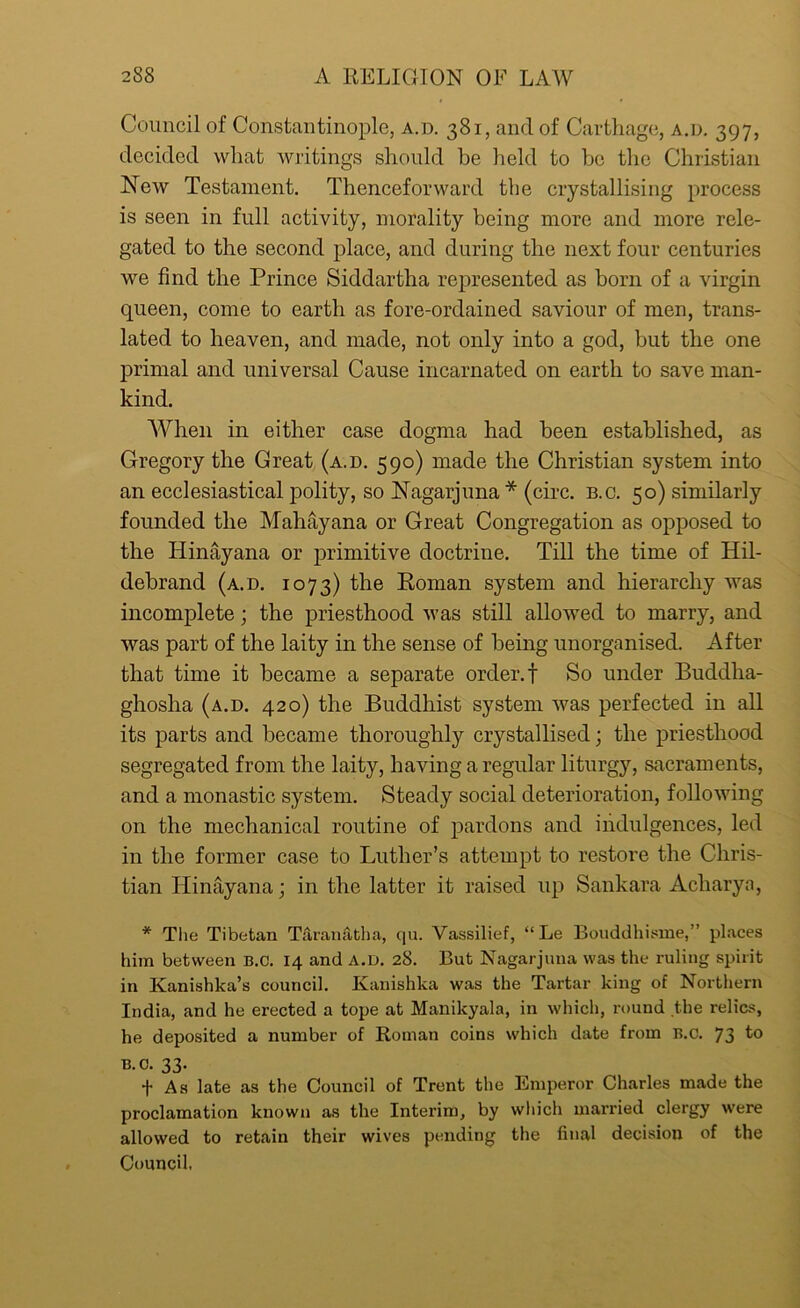 Council of Constantinople, a.d. 381, and of Carthage, a.d. 397, decided what writings should be held to be the Christian New Testament. Thenceforward the crystallising process is seen in full activity, morality being more and more rele- gated to the second place, and during the next four centuries we find the Prince Siddartha represented as born of a virgin queen, come to earth as fore-ordained saviour of men, trans- lated to heaven, and made, not only into a god, but the one primal and universal Cause incarnated on earth to save man- kind. When in either case dogma had been established, as Gregory the Great (a.d. 590) made the Christian system into an ecclesiastical polity, so Nagarjuna * (circ. b.c. 50) similarly founded the Mahayana or Great Congregation as opposed to the Hinayana or primitive doctrine. Till the time of Hil- debrand (a.d. 1073) the Roman system and hierarchy was incomplete; the priesthood was still allowed to marry, and was part of the laity in the sense of being unorganised. After that time it became a separate order, f So under Buddha- ghosha (a.d. 420) the Buddhist system was perfected in all its parts and became thoroughly crystallised; the priesthood segregated from the laity, having a regular liturgy, sacraments, and a monastic system. Steady social deterioration, following on the mechanical routine of pardons and indulgences, led in the former case to Luther’s attempt to restore the Chris- tian Hinayana; in the latter it raised up Sankara Acliaryn, * The Tibetan Taranatha, qu. Vassilief, “ Le Bouddhisme,” places him between B.c. 14 and a.d. 28. But Nagarjuna was the ruling spirit in Kanishka’s council. Kanishka was the Tartar king of Northern India, and he erected a tope at Manikyala, in which, round the relics, he deposited a number of Roman coins which date from B.c. 73 to B.c. 33. f As late as the Council of Trent the Emperor Charles made the proclamation known as the Interim, by which married clergy were allowed to retain their wives pending the final decision of the Council,