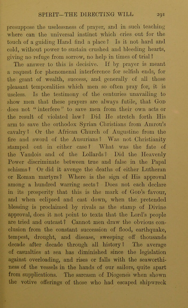 presuppose the uselessness of prayer, and in such teaching where can the universal instinct which cries out for the touch of a guiding Hand find a place? Is it not hard and cold, without power to sustain crushed and bleeding hearts, giving 110 refuge from sorrow, no help in times of trial ? The answer to this is decisive. If by prayer is meant a request for phenomenal interference for selfish ends, for the grant of wealth, success, and. generally of all those pleasant temporalities which men so often pray for, it is useless. Is the testimony of the centuries unavailing to show men that these prayers are always futile, that God does not “ interfere ” to save men from their own acts or the result of violated law? Did He stretch forth His arm to save the orthodox Syrian Christians from Amrou’s cavalry? Or the African Church of Augustine from the fire and sword of the Ausurians? Was not Christianity stamped out in either case ? What was the fate of the Yaudois and of the Lollards ? Did the Heavenly Power discriminate between true and false in the Papal schisms ? Or did it avenge the deaths of either Lutheran or Roman martyrs? Where is the sign of His approval among a hundred warring sects ? Does not each declare in its prosperity that this is the mark of God’s favour, and when eclipsed and cast down, when the pretended blessing is proclaimed by rivals as the stamp of Divine approval, does it not point to texts that the Lord’s people are tried and outcast? Cannot men draw the obvious con- clusion from the constant succession of flood, earthquake, tempest, drought, and disease, sweeping off thousands decade after decade through all history ? The average of casualties at sea has diminished since the legislation against overloading, and rises or falls with the seaworthi- ness of the vessels in the hands of our sailors, quite apart from supplications. The sarcasm of Diogenes when shown the votive offerings of those who had escaped shipwreck