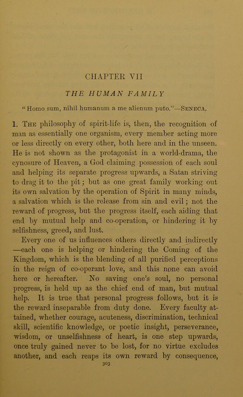 THE HUMAN FAMILY “Homo sum, nihil humanum a me alienum puto.”—Seneca. 1. The philosophy of spirit-life is, then, the recognition of man as essentially one organism, every member acting more or less directly on every other, both here and in the unseen. He is not shown as the protagonist in a world-drama, the cynosure of Heaven, a God claiming possession of each soul and helping its separate progress upwards, a Satan striving to drag it to the pit; but as one great family working out its own salvation by the operation of Spirit in many minds, a salvation which is the release from sin and evil; not the reward of progress, but the progress itself, each aiding that end by mutual help and co-operation, or hindering it by selfishness, greed, and lust. Every one of us influences others directly and indirectly —each one is helping or hindering the Coming of the Kingdom, which is the blending of all purified perceptions in the reign of co-operant love, and this none can avoid here or hereafter. Ho saving one’s soul, no personal progress, is held up as the chief end of man, but mutual help. It is true that personal progress follows, but it is the reward inseparable from duty done. Every faculty at- tained, whether courage, acuteness, discrimination, technical skill, scientific knowledge, or poetic insight, perseverance, wisdom, or unselfishness of heart, is one step upwards, once truly gained never to be lost, for no virtue excludes another, and each reaps its own reward by consequence,