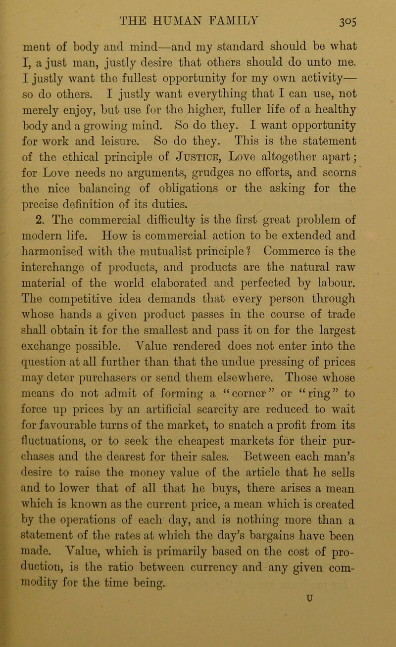 ment of body and mind—and my standard should be what I, a just man, justly desire that others should do unto me. I justly want the fullest opportunity for my own activity— so do others. I justly want everything that I can use, not merely enjoy, but use for the higher, fuller life of a healthy body and a growing mind. So do they. I want opportunity for work and leisure. So do they. This is the statement of the ethical principle of Justice, Love altogether apart; for Love needs no arguments, grudges no efforts, and scorns the nice balancing of obligations or the asking for the precise definition of its duties. 2. The commercial difficulty is the first great problem of modern life. How is commercial action to be extended and harmonised with the mutualist principle 1 Commerce is the interchange of products, and products are the natural raw material of the world elaborated and perfected by labour. The competitive idea demands that every person through whose hands a given product passes in the course of trade shall obtain it for the smallest and pass it on for the largest exchange possible. Aralue rendered does not enter into the question at all further than that the undue pressing of prices may deter purchasers or send them elsewhere. Those whose means do not admit of forming a “corner” or “ring” to force up prices by an artificial scarcity are reduced to wait for favourable turns of the market, to snatch a profit from its fluctuations, or to seek the cheapest markets for their pur- chases and the dearest for their sales. Between each man’s desire to raise the money value of the article that he sells and to lower that of all that he buys, there arises a mean which is known as the current price, a mean which is created by the operations of each day, and is nothing more than a statement of the rates at which the day’s bargains have been made. Value, which is primarily based on the cost of pro- duction, is the ratio between currency and any given com- modity for the time being. u