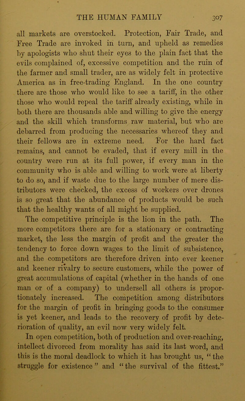 all markets are overstocked. Protection, Fair Trade, and Free Trade are invoked in turn, and upheld as remedies by apologists who shut their eyes to the plain fact that the evils complained of, excessive competition and the ruin of the farmer and small trader, are as widely felt in protective America as in free-trading England. In the one country there are those who would like to see a tariff, in the other those who would repeal the tariff already existing, while in both there are thousands able and willing to give the energy and the skill which transforms raw material, but who are debarred from producing the necessaries whereof they and their fellows are in extreme need. For the hard fact remains, and cannot be evaded, that if every mill in the country were run at its full power, if every man in the community who is able and willing to work were at liberty to do so, and if waste due to the large number of mere dis- tributors were checked, the excess of workers over drones is so great that the abundance of products would be such that the healthy wants of all might be supplied. The competitive principle is the lion in the path. The more competitors there are for a stationary or contracting market, the less the margin of profit and the greater the tendency to force down wages to the limit of subsistence, and the competitors are therefore driven into ever keener and keener rivalry to secure customers, while the power of great accumulations of capital (whether in the hands of one man or of a company) to undersell all others is propor- tionately increased. The competition among distributors for the margin of profit in bringing goods to the consumer is yet keener, and leads to the recovery of profit by dete- rioration of quality, an evil now very widely felt. In open competition, both of production and over-reaching, intellect divorced from morality has said its last word, and this is the moral deadlock to which it has brought us, “ the struggle for existence ” and “ the survival of the fittest.”