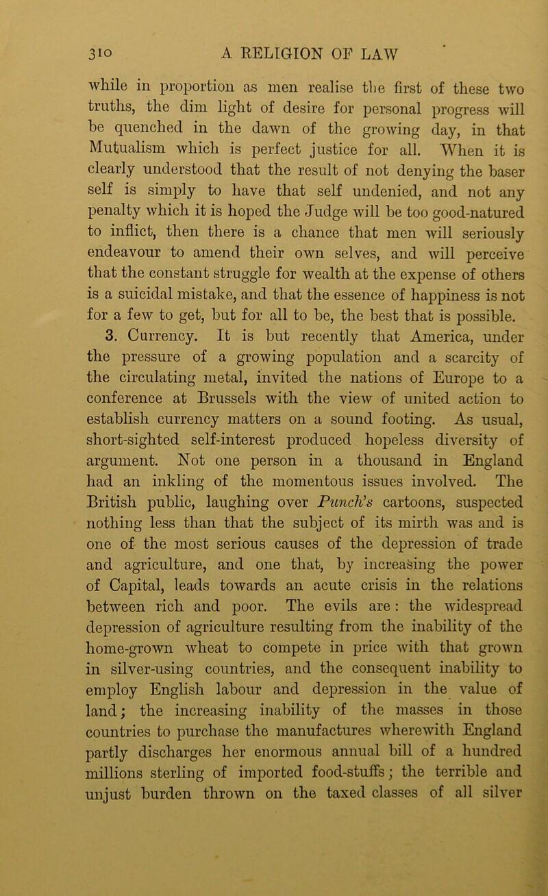 while in proportion as men realise the first of these two truths, the dim light of desire for personal progress will he quenched in the dawn of the growing day, in that Mutualism which is perfect justice for all. When it is clearly understood that the result of not denying the baser self is simply to have that self undenied, and not any penalty which it is hoped the Judge will be too good-natured to inflict, then there is a chance that men will seriously endeavour to amend their own selves, and will perceive that the constant struggle for wealth at the expense of others is a suicidal mistake, and that the essence of happiness is not for a few to get, but for all to he, the best that is possible. 3. Currency. It is hut recently that America, under the pressure of a growing population and a scarcity of the circulating metal, invited the nations of Europe to a conference at Brussels with the view of united action to establish currency matters on a sound footing. As usual, short-sighted self-interest produced hopeless diversity of argument. Not one person in a thousand in England had an inkling of the momentous issues involved. The British public, laughing over Punch's cartoons, suspected nothing less than that the subject of its mirth was and is one of the most serious causes of the depression of trade and agriculture, and one that, by increasing the power of Capital, leads towards an acute crisis in the relations between rich and poor. The evils are: the widespread depression of agriculture resulting from the inability of the home-grown wheat to compete in price with that grown in silver-using countries, and the consequent inability to employ English labour and depression in the value of land; the increasing inability of the masses in those countries to purchase the manufactures wherewith England partly discharges her enormous annual hill of a hundred millions sterling of imported food-stuffs; the terrible and unjust burden thrown on the taxed classes of all silver