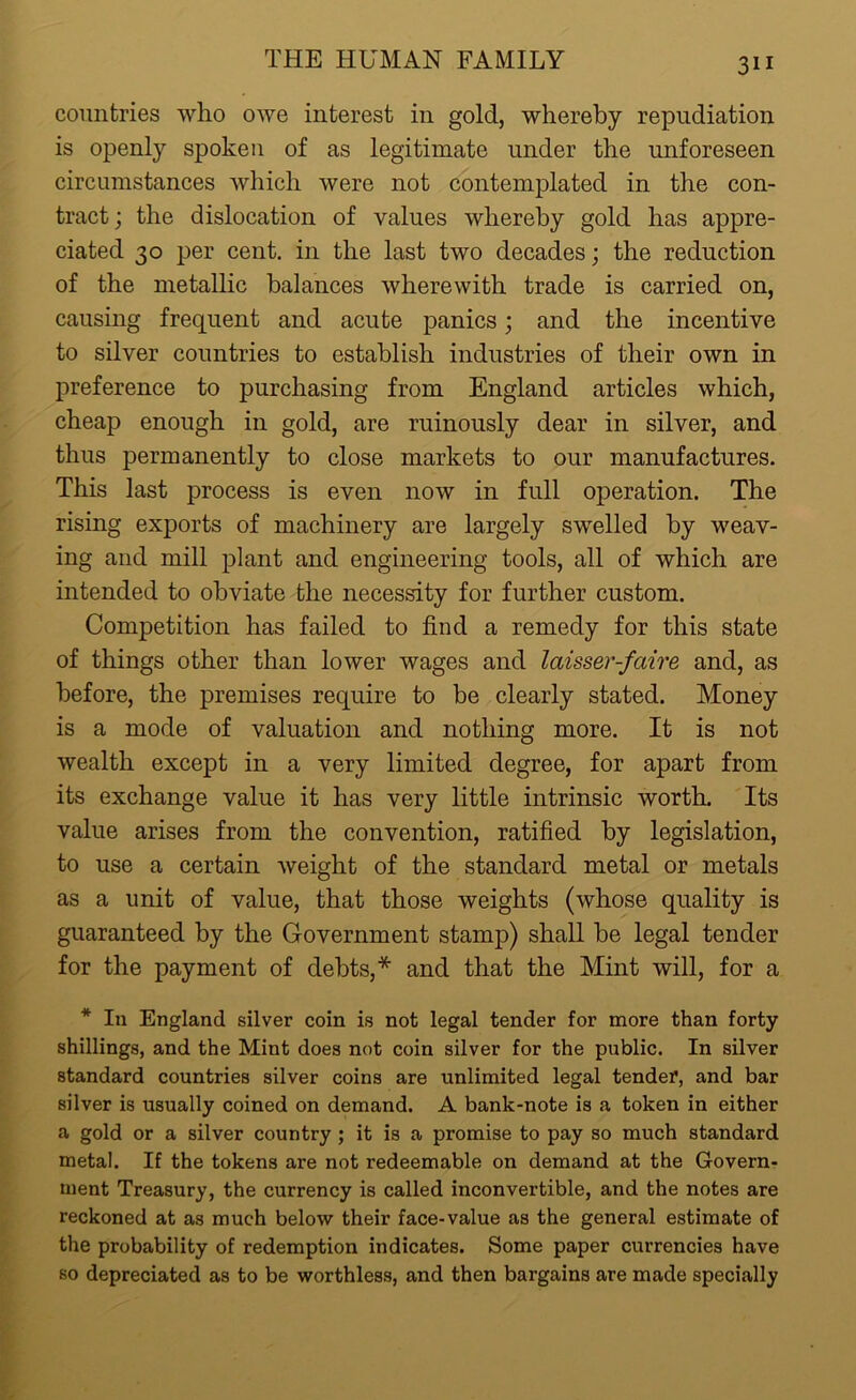 3i i countries who owe interest in gold, whereby repudiation is openly spoken of as legitimate under the unforeseen circumstances which were not contemplated in the con- tract ; the dislocation of values whereby gold has appre- ciated 30 per cent, in the last two decades; the reduction of the metallic balances wherewith trade is carried on, causing frequent and acute panics; and the incentive to silver countries to establish industries of their own in preference to purchasing from England articles which, cheap enough in gold, are ruinously dear in silver, and thus permanently to close markets to our manufactures. This last process is even now in full operation. The rising exports of machinery are largely swelled by weav- ing and mill plant and engineering tools, all of which are intended to obviate the necessity for further custom. Competition has failed to find a remedy for this state of things other than lower wages and laisser-faire and, as before, the premises require to be clearly stated. Money is a mode of valuation and nothing more. It is not wealth except in a very limited degree, for apart from its exchange value it has very little intrinsic worth. Its value arises from the convention, ratified by legislation, to use a certain weight of the standard metal or metals as a unit of value, that those weights (whose quality is guaranteed by the Government stamp) shall be legal tender for the payment of debts,* and that the Mint will, for a * In England silver coin is not legal tender for more than forty shillings, and the Mint does not coin silver for the public. In silver standard countries silver coins are unlimited legal tender, and bar silver is usually coined on demand. A bank-note is a token in either a gold or a silver country ; it is a promise to pay so much standard metal. If the tokens are not redeemable on demand at the Govern- ment Treasury, the currency is called inconvertible, and the notes are reckoned at as much below their face-value as the general estimate of the probability of redemption indicates. Some paper currencies have so depreciated as to be worthless, and then bargains are made specially