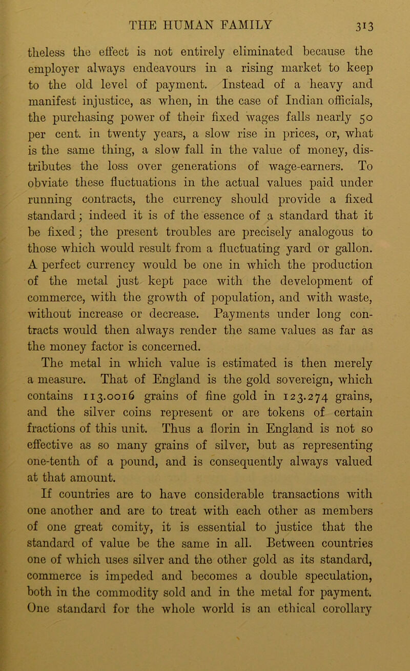 tlieless the elfect is not entirely eliminated because the employer always endeavours in a rising market to keep to the old level of payment. Instead of a heavy and manifest injustice, as when, in the case of Indian officials, the purchasing power of their fixed wages falls nearly 50 per cent, in twenty years, a slow rise in prices, or, what is the same thing, a slow fall in the value of money, dis- tributes the loss over generations of wage-earners. To obviate these fluctuations in the actual values paid under running contracts, the currency should provide a fixed standard; indeed it is of the essence of a standard that it be fixed; the present troubles are precisely analogous to those which would result from a fluctuating yard or gallon. A perfect currency would be one in which the production of the metal just kept pace with the development of commerce, with the growth of population, and with waste, without increase or decrease. Payments under long con- tracts would then always render the same values as far as the money factor is concerned. The metal in which value is estimated is then merely a measure. That of England is the gold sovereign, which contains 113.0016 grains of fine gold in 123.274 grains, and the silver coins represent or are tokens of certain fractions of this unit. Thus a florin in England is not so effective as so many grains of silver, but as representing one-tenth of a pound, and is consequently always valued at that amount. If countries are to have considerable transactions with one another and are to treat with each other as members of one great comity, it is essential to justice that the standard of value be the same in all. Between countries one of which uses silver and the other gold as its standard, commerce is impeded and becomes a double speculation, both in the commodity sold and in the metal for payment. One standard for the whole world is an ethical corollary