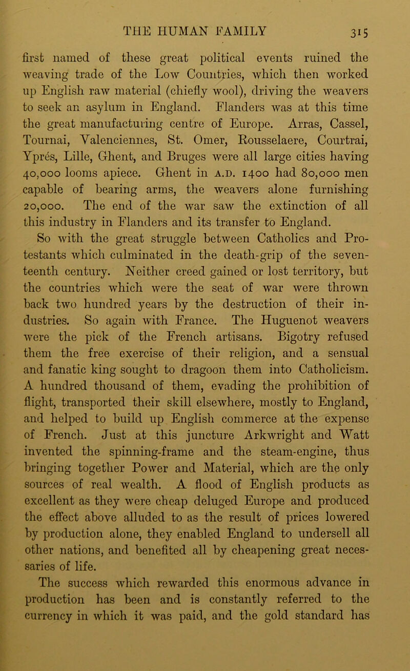 first named of these great political events ruined the weaving trade of the Low Countries, which then worked up English raw material (chiefly wool), driving the weavers to seek an asylum in England. Flanders was at this time the great manufacturing centre of Europe. Arras, Cassel, Tournai, Valenciennes, St. Omer, Rousselaere, Courtrai, Ypres, Lille, Ghent, and Bruges were all large cities having 40,000 looms apiece. Ghent in a.d. 1400 had 80,000 men capable of bearing arms, the weavers alone furnishing 20,000. The end of the war saw the extinction of all this industry in Flanders and its transfer to England. So with the great struggle between Catholics and Pro- testants which culminated in the death-grip of the seven- teenth century. Neither creed gained or lost territory, but the countries which were the seat of war were thrown back two hundred years by the destruction of their in- dustries. So again with France. The Huguenot weavers were the pick of the French artisans. Bigotry refused them the free exercise of their religion, and a sensual and fanatic king sought to dragoon them into Catholicism. A hundred thousand of them, evading the prohibition of flight, transported their skill elsewhere, mostly to England, and helped to build up English commerce at the expense of French. Just at this juncture Arkwright and Watt invented the spinning-frame and the steam-engine, thus bringing together Power and Material, which are the only sources of real wealth. A flood of English products as excellent as they were cheap deluged Europe and produced the effect above alluded to as the result of prices lowered by production alone, they enabled England to undersell all other nations, and benefited all by cheapening great neces- saries of life. The success which rewarded this enormous advance in production has been and is constantly referred to the currency in which it was paid, and the gold standard has