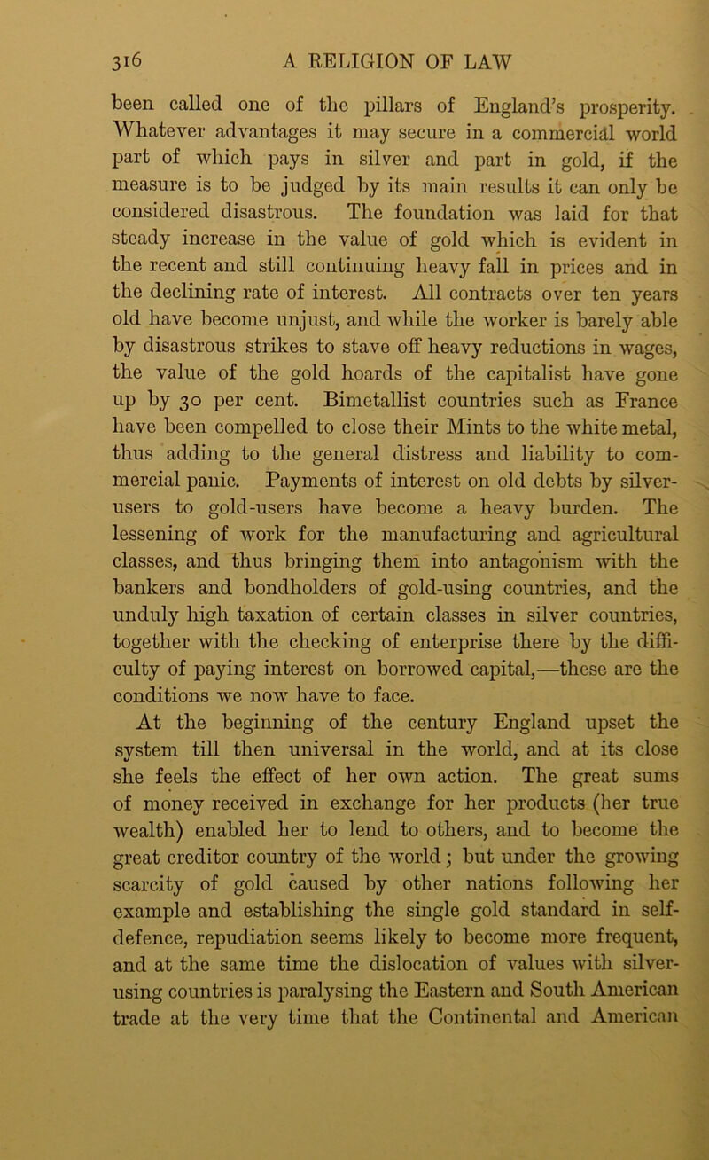 been called one of the pillars of England’s prosperity. Whatever advantages it may secure in a commercial world part of which pays in silver and part in gold, if the measure is to be judged by its main results it can only be considered disastrous. The foundation was laid for that steady increase in the value of gold which is evident in the recent and still continuing heavy fall in prices and in the declining rate of interest. All contracts over ten years old have become unjust, and while the worker is barely able by disastrous strikes to stave off heavy reductions in wages, the value of the gold hoards of the capitalist have gone up by 30 per cent. Bimetallist countries such as France have been compelled to close their Mints to the white metal, thus adding to the general distress and liability to com- mercial panic. Payments of interest on old debts by silver- users to gold-users have become a heavy burden. The lessening of work for the manufacturing and agricultural classes, and thus bringing them into antagonism with the bankers and bondholders of gold-using countries, and the unduly high taxation of certain classes in silver countries, together with the checking of enterprise there by the diffi- culty of paying interest on borrowed capital,—these are the conditions we now have to face. At the beginning of the century England upset the system till then universal in the world, and at its close she feels the effect of her own action. The great sums of money received in exchange for her products (her true wealth) enabled her to lend to others, and to become the great creditor country of the world; but under the growing scarcity of gold caused by other nations following her example and establishing the single gold standard in self- defence, repudiation seems likely to become more frequent, and at the same time the dislocation of values with silver- using countries is paralysing the Eastern and South American trade at the very time that the Continental and American