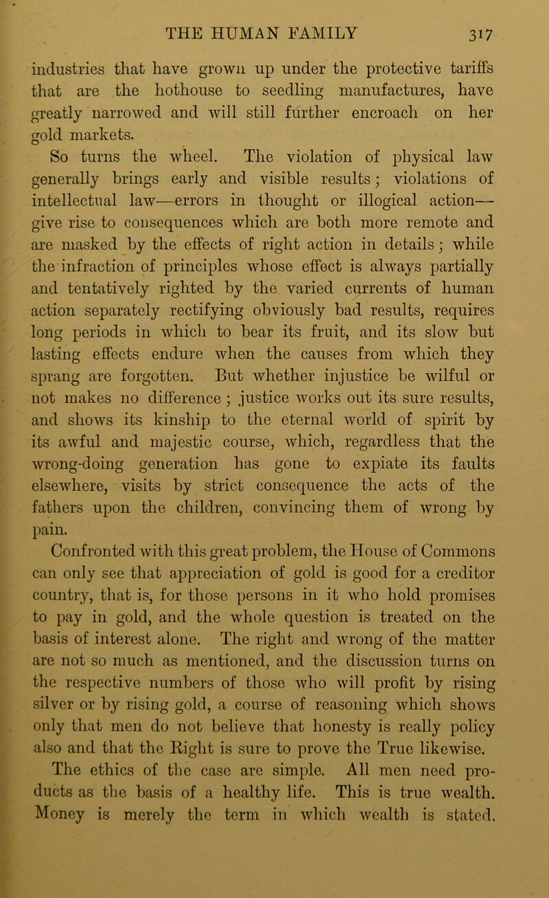 industries that have grown up under the protective tariffs that are the hothouse to seedling manufactures, have greatly narrowed and will still further encroach on her gold markets. So turns the wheel. The violation of physical law generally brings early and visible results; violations of intellectual law—errors in thought or illogical action— give rise to consequences which are both more remote and are masked by the effects of right action in details; while the infraction of principles whose effect is always partially and tentatively righted by the varied currents of human action separately rectifying obviously bad results, requires long periods in which to bear its fruit, and its slow but lasting effects endure when the causes from which they sprang are forgotten. But whether injustice be wilful or not makes no difference; justice works out its sure results, and shows its kinship to the eternal world of spirit by its awful and majestic course, which, regardless that the wrong-doing generation has gone to expiate its faults elsewhere, visits by strict consequence the acts of the fathers upon the children, convincing them of wrong by pain. Confronted with this great problem, the House of Commons can only see that appreciation of gold is good for a creditor country, that is, for those persons in it who hold promises to pay in gold, and the whole question is treated on the basis of interest alone. The right and wrong of the matter are not so much as mentioned, and the discussion turns on the respective numbers of those who will profit by rising silver or by rising gold, a course of reasoning which shows only that men do not believe that honesty is really policy also and that the Right is sure to prove the True likewise. The ethics of the case are simple. All men need pro- ducts as the basis of a healthy life. This is true wealth. Money is merely the term in which wealth is stated.